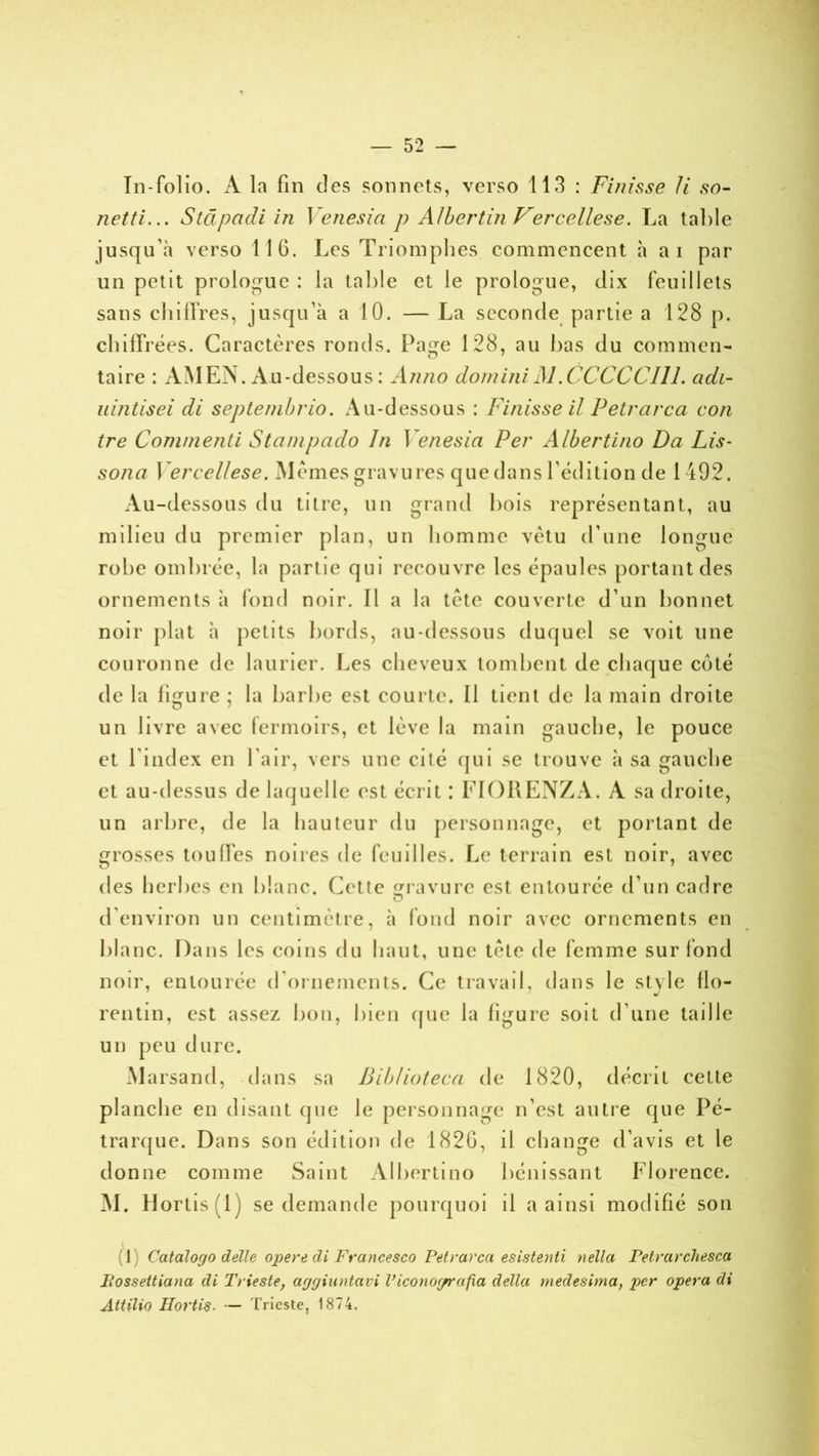 netti... Stdpadi i/i Venesia p A/ber tin Ver cellese. La table jusqu’à verso 11 G. Les Triomphes commencent à ai par un petit prologue : la table et le prologue, dix feuillets sans chiffres, jusqu’à a 10. — La seconde partie a 128 p. chiffrées. Caractères ronds. Page 128, au bas du commen- taire : AMEN. Au-dessous : Anno domini J\1 .CCCCCI11. adi- uintisei di seplembrio. Au-dessous : Finisse il Petrarcci con tre Commenli Stcinipado In Venesia Per Albertino Da Lis- sona Yerccllese. Memes gravures que dans l’édition de 1492. Au-dessous du titre, un grand bois représentant, au milieu du premier plan, un homme vêtu d’une longue robe ombrée, la partie qui recouvre les épaules portant des ornements à fond noir. Il a la tête couverte d’un bonnet noir plat à petits bords, au-dessous duquel se voit une couronne de laurier. Les cheveux tombent de chaque côté de la figure ; la barbe est courte. Il tient de la main droite un livre avec fermoirs, et lève la main gauche, le pouce et l’index en l’air, vers une cité qui se trouve à sa gauche et au-dessus de lac]uelle est écrit : FIORENZA. A sa droite, un arbre, de la hauteur du personnage, et portant de grosses tou lies noires de feuilles. Le terrain est noir, avec des herbes en blanc. Cette gravure est entourée d’un cadre d’environ un centimètre, à fond noir avec ornements en blanc. Dans les coins du haut, une tête de femme sur fond noir, entourée d’ornements. Ce travail, dans le stx le flo- rentin, est assez bon, bien que la figure soit d’une taille un peu dure. Marsand, dans sa Biblioteca de 1820, décrit celte planche en disant que le personnage n’est antre que Pé- trarque. Dans son édition de 182G, il change d’avis et le donne comme Saint Albertino bénissant Florence. M. H orlis(l) se demande pourquoi il a ainsi modifié son (J Catalogo délie opéré di Francesco Petrarca esistenti nella Petrarchesca Possettiana di Trieste, aggiuntavi l’iconoyrafia délia medesima, per opéra di Attilio Ilortis. — Trieste, 1874,