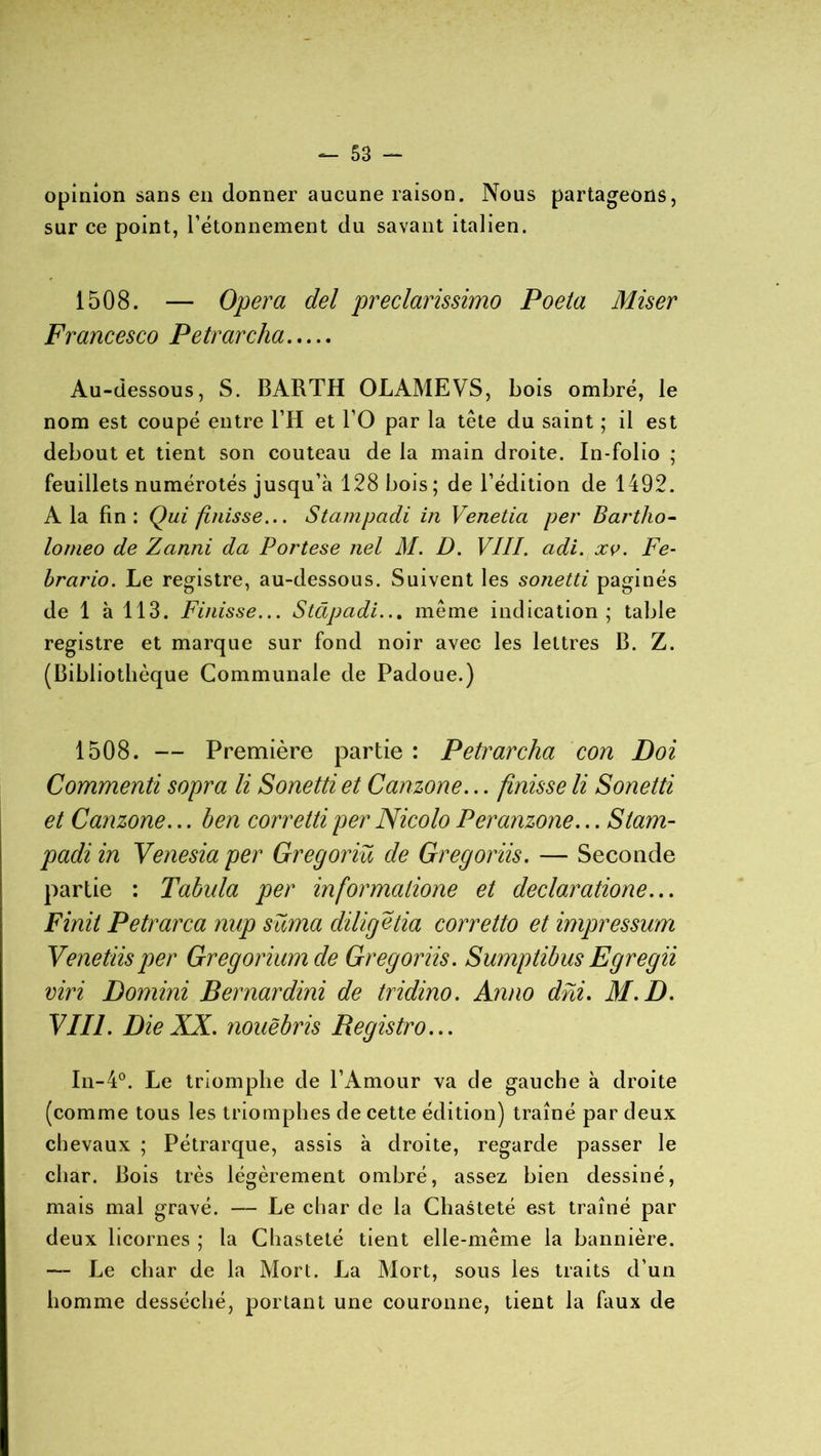 opinion sans en donner aucune raison. Nous partageons, sur ce point, l’étonnement du savant italien. 1508. — Opéra del preclarissimo Poeta Miser Francesco Petrarcha Au-dessous, S. BARTH OLAMEVS, bois ombré, le nom est coupé entre l’H et l’O par la tête du saint ; il est debout et tient son couteau de la main droite. In-folio ; feuillets numérotés jusqu’à 128 bois; de l’édition de 1492. A la fin: Qui fi/iisse... Stampadi in Venetia per Bartlio- lomeo de Zanni da Portese nel M. D. VIII. adi. xv. Fe- brario. Le registre, au-dessous. Suivent les sonetti paginés de 1 à 113. Finisse... Stâpadi... même indication; table registre et marque sur fond noir avec les lettres B. Z. (Bibliothèque Communale de Padoue.) 1508. — Première partie : Petrarcha con Doi Commenti sopra li Sonetti et Canzone... finisse li Sonetti et Canzone... ben corretti per Nicolo Peranzone... Stam- padi in Venesia per Gregoriü de Gregoriis. — Seconde partie : Tabula per informalione et declaratione... Finit Petrarca nup süma cliligetia corretto et impressum Venetiisper Gregorium de Gregoriis. Sumptibus Egregii viri Domini Bernardini de tridino. Anno dhi. 31. D. VIII. Die XX. nouëbris Registro... In-4°. Le triomphe de l’Amour va de gauche à droite (comme tous les triomphes de cette édition) traîné par deux chevaux ; Pétrarque, assis à droite, regarde passer le char. Bois très légèrement ombré, assez bien dessiné, mais mal gravé. — Le char de la Chasteté est traîné par deux licornes ; la Chasteté tient elle-même la bannière. — Le char de la Mort. La Mort, sous les traits d’un homme desséché, portant une couronne, tient la faux de