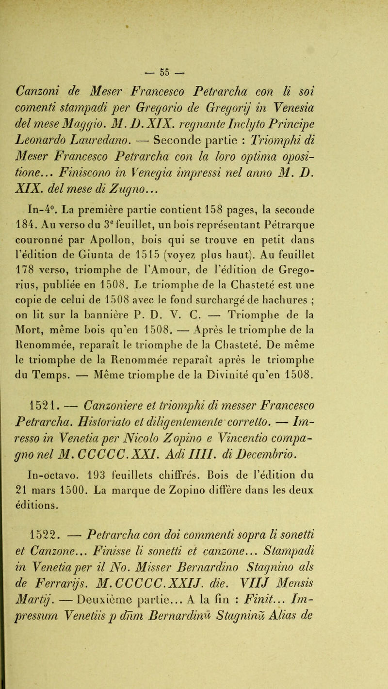 % — 55 — Canzoni de Meser Francesco Petrarcha con li soi comenti stampadi per Gregorio de Gregorij in Venesia del mese Maggio. 31. IJ. XIX. régnante Inclyto Principe Leonardo Lauredano. — Seconde partie : Triomphi di 31eser Francesco Petrarcha con la loro optima oposi- tione... Finiscono in Venegia impressi nel anno 31. D. XIX. del mese di Zugno... In-4°. La première partie contient 158 pages, la seconde 184. Au verso du 3e feuillet, un bois représentant Pétrarque couronné par Apollon, bois qui se trouve en petit dans l’édition de Giunta de 1515 (voyez plus haut). Au feuillet 178 verso, triomphe de l’Amour, de l’édition de Grego- rius, publiée en 1508. Le triomphe de la Chasteté est une copie de celui de 1508 avec le fond surchargé de hachures ; on lit sur la bannière P. D. V. C. — Triomphe de la Mort, même bois qu’en 1508. — Après le triomphe de la Renommée, reparaît le triomphe de la Chasteté. De même le triomphe de la Renommée reparaît après le triomphe du Temps. — Même triomphe de la Divinité qu’en 1508. 1521. — Canzoniere et triomphi di messer Francesco Petrarcha. Historiato et diligentemente corretto. — Im- resso in Venetia per Nicolo Zopino e Vincentio compa- gno nel 31. CCCCC.XX1. Adi III1. di Decembrio. In-octavo. 193 feuillets chiffrés. Bois de l’édition du 21 mars 1500. La marque de Zopino diffère dans les deux éditions. 1522. — Petrarcha con doi commenti sopra li sonetti et Canzone... Finisse li sonetti et canzone... Stampadi in Venetia per il No. Misser Bernardino Stagnino als de Ferrari]s. 31.CCCCC.XXIJ. die. VIIJ 3Iensis 31artij. —Deuxième partie... A la fin : Finit... Im- pression Venetiis p dhm Bernardinü Stagninü Alias de