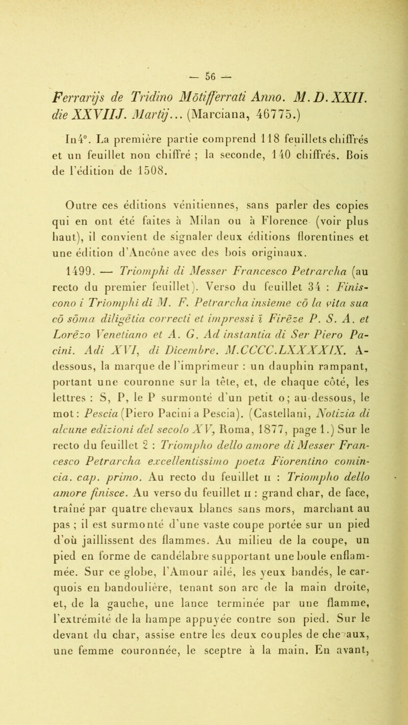 Ferrari]s de Tridino Môtifferrati Anno. Al. D. XXII. die XXVIIJ. Marti/... (Marciana, 46775.) In4°. La première partie comprend 118 feuillets chiffrés et un feuillet non chiffré ; la seconde, 140 chiffrés. Bois de l’édition de 1508. Outre ces éditions vénitiennes, sans parler des copies qui en ont été faites à Milan ou à Florence (voir plus haut), il convient de signaler deux éditions florentines et une édition d’Ancône avec des hois originaux. 1499. — Triomphi di Messer Francesco Petrarcha (au recto du premier feuillet). Verso du feuillet 34 : Finis- cono i Triomphi di M. F. Petrarcha insieme cô la cita sua cô sôma diligêtia correcti et impressi l Firëze P. S. A. et Lorëzo Venetiano et A. G. Ad instantia di Ser Piero Pa- cini. Adi XVI, di Dicembre. M.CCCC .LXXXXIX. A- dessous, la marque de l’imprimeur : un dauphin rampant, portant une couronne sur la tète, et, de chaque côté, les lettres : S, P, le P surmonté d’un petit o; au dessous, le mot : Pescia (Piero Pacini a Pescia). (Castellani, Notizia di alcune edizioni del secolo XV, Roma, 1877, page 1.) Sur le recto du feuillet 2 : Triompho dello amore di Messer Fran- cesco Petrarcha excellentissimo poeta Fiorentino comin- cia. cap. primo. Au recto du feuillet ii : Triompho dello amore finisce. Au verso du feuillet ii : grand char, de face, traîné par quatre chevaux blancs sans mors, marchant au pas ; il est surmonté d’une vaste coupe portée sur un pied d’où jaillissent des flammes. Au milieu de la coupe, un pied en forme de candélabre supportant une boule enflam- mée. Sur ce globe, l’Amour ailé, les yeux bandés, le car- quois en bandoulière, tenant son arc de la main droite, et, de la gauche, une lance terminée par une flamme, l'extrémité de la hampe appuyée contre son pied. Sur le devant du char, assise entre les deux couples de che aux, une femme couronnée, le sceptre à la main. En avant,