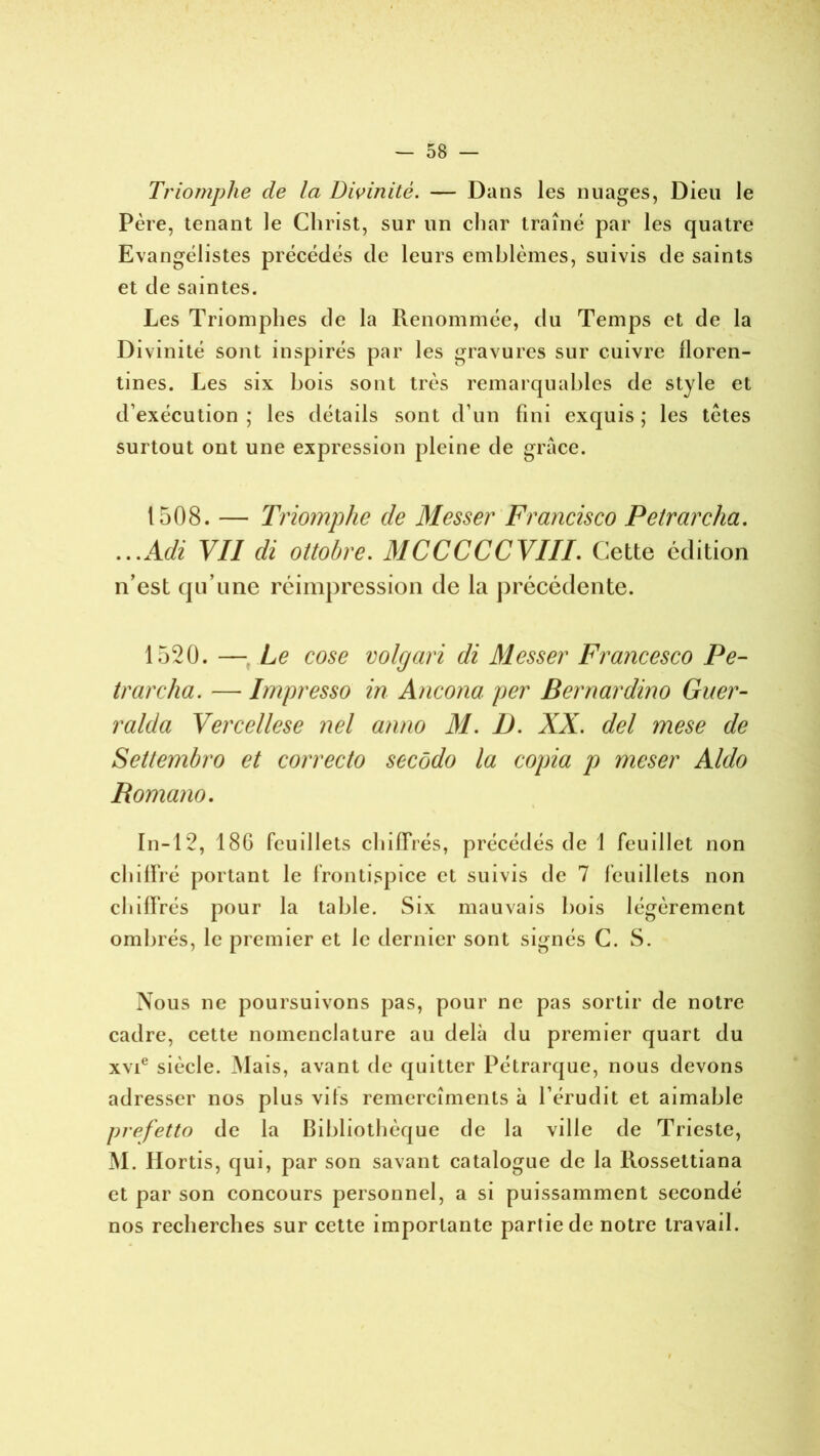 Triomphe de la Divinité. — Dans les nuages, Dieu le Père, tenant le Christ, sur un char traîné par les quatre Evangélistes précédés de leurs emblèmes, suivis de saints et de saintes. Les Triomphes de la Renommée, du Temps et de la Divinité sont inspirés par les gravures sur cuivre floren- tines. Les six bois sont très remarquables de style et d’exécution ; les détails sont d’un fini exquis ; les tètes surtout ont une expression pleine de grâce. 1508. — Triomphe de Messer Francisco Petrarcha. ...Adi VII di ottobre. MCCCCCVIIL Cette édition n’est qu’une réimpression de la précédente. 1520. — Le cose volgari di Messer Francesco Pe- trarcha. — Impresso in Ancona per Bernardino Guer- ralda Vercellese nel anno M. D. XX. del mese de Settembro et correcto secôdo la copia p meser Aldo Romano. In-12, 18G feuillets chiffrés, précédés de 1 feuillet non chiffré portant le frontispice et suivis de 7 feuillets non chiffrés pour la table. Six mauvais bois légèrement ombrés, le premier et le dernier sont signés C. S. Nous ne poursuivons pas, pour ne pas sortir de notre cadre, cette nomenclature au delà du premier quart du xvie siècle. Mais, avant de quitter Pétrarque, nous devons adresser nos plus vils remercîments à l’érudit et aimable prefetto de la Bibliothèque de la ville de Trieste, M. Hortis, qui, par son savant catalogue de la Rossettiana et par son concours personnel, a si puissamment secondé nos recherches sur cette importante partie de notre travail.