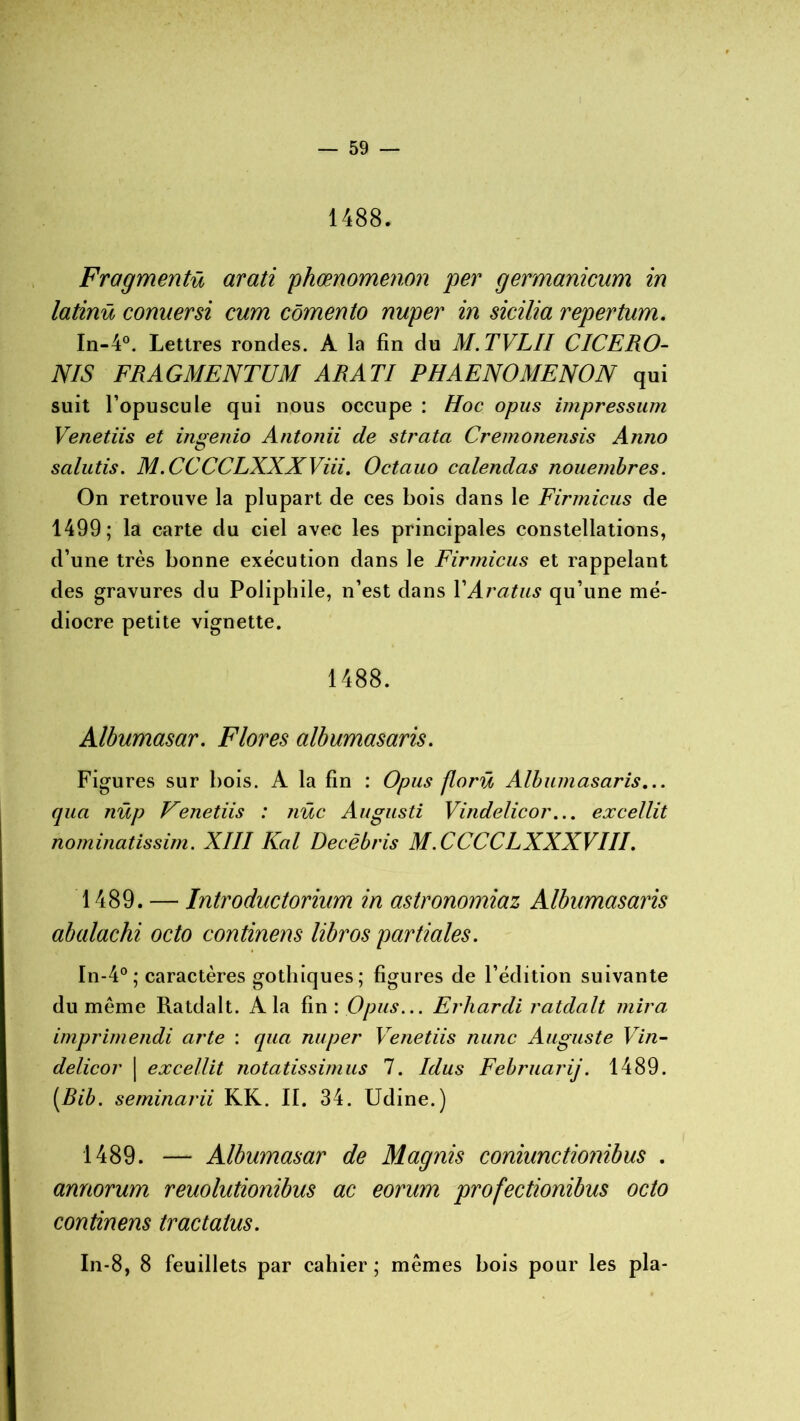 1488. Fragmenta arati phœnomenon per germanicum in latinü conuersi cum cômento nuper in sicilia repertum. In-4°. Lettres rondes. A la fin du M.TVLII CICERO- NIS FRAGMENTUM ARATI PHAENOMENON qui suit l’opuscule qui nous occupe : Hoc opus impressum Venetiis et ingenio Antonii de strata Cremonensis Anno salutis. M.CCCCLXXXViii. Octauo calendas nouembres. On retrouve la plupart de ces bois dans le Firmicus de 1499; la carte du ciel avec les principales constellations, d’une très bonne exécution dans le Firmicus et rappelant des gravures du Poliphile, n’est dans YAratus qu’une mé- diocre petite vignette. 1488. Albumasar. Flores albumasaris. Figures sur bois. A la fin : Opus florü Albiunasaris... qua nüp Venetiis : tiüc Augusti Vindelicor... excellit nominatissim. XIII Kal Decèbris M.CCCCLXXXVIII. 1489. — Introductorium in astronomiaz Albumasaris abalachi octo continens libros partiales. In-4° ; caractères gothiques; figures de l’édition suivante du même Ratdalt. A la fin : Opus... Erhardi ratdalt mira imprime/idi arte : qua nuper Venetiis nunc Auguste Vin- delicor | excellit notatissimus 7. Idus Februarij. 1489. [Rib. seminarii KK. II. 34. Udine.) 1489. — Albumasar de Magnis coniunctionibus . annorum reuolutionibus ac eorum profectionibus octo continens tractatus. In-8, 8 feuillets par cahier ; mêmes bois pour les pla-