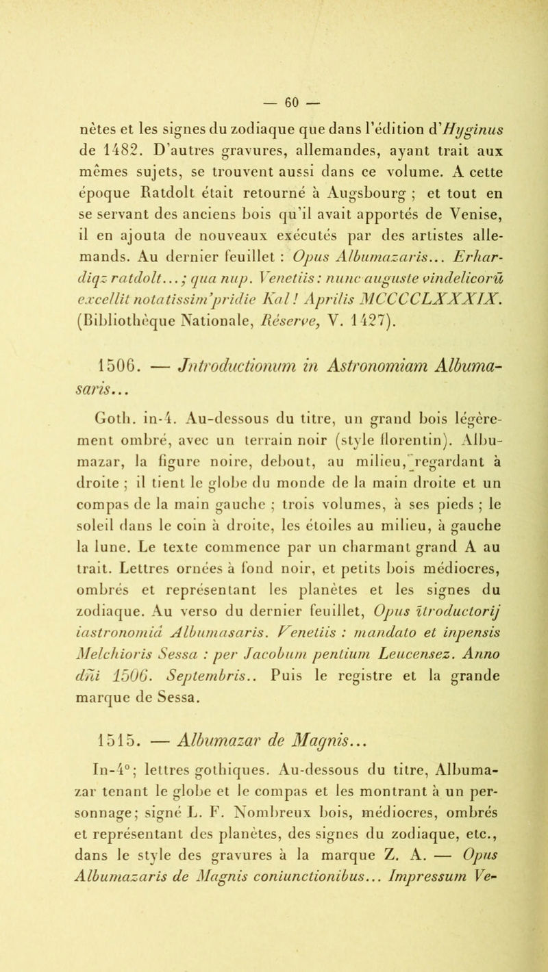 nètes et les signes du zodiaque que dans l’édition d'Hyginus de 1482. D’autres gravures, allemandes, ayant trait aux memes sujets, se trouvent aussi dans ce volume. A cette époque Ratdolt était retourné à Augsbourg ; et tout en se servant des anciens bois qu’il avait apportés de Venise, il en ajouta de nouveaux exécutés par des artistes alle- mands. Au dernier feuillet : Opus Albumazaris... Erhar- diqz ratdolt... ; (jua nup. I e net iis : mine auguste vindelicorü excellit notatissini pridie Kal ! Aprilis MCCCCLXXXIX. (Bibliothèque Nationale, Réserve, V. 1427). 1506. — Jntroductionum in Astronomiam Albuma- saris... Gotli. in-4. Au-dessous du titre, un grand bois légère- ment ombré, avec un terrain noir (style florentin). Albu- mazar, la figure noire, debout, au milieu, regardant à droite ; il tient le globe du monde de la main droite et un compas de la main gauche ; trois volumes, à ses pieds ; le soleil dans le coin à droite, les étoiles au milieu, à gauche la lune. Le texte commence par un charmant grand A au trait. Lettres ornées à fond noir, et petits bois médiocres, ombrés et représentant les planètes et les signes du zodiaque. Au verso du dernier feuillet, Opus ïtroductorij iastronomiâ Albumasaris. Venetiis : mandato et inpensis Melchioris Sessa : per Jacob uni pentium Leucensez. Anno dni 1506. Septembres.. Puis le registre et la grande marque de Sessa. 1515. — Albumazar de Marjnis... In-4°; lettres gothiques. Au-dessous du titre, Albuma- zar tenant le globe et le compas et les montrant à un per- sonnage; signé L. F. Nombreux bois, médiocres, ombrés et représentant des planètes, des signes du zodiaque, etc., dans le stvle des gravures à la marque Z. A. — Opus Albumazaris de Magnis coniunctionibus... Impressum Ve-