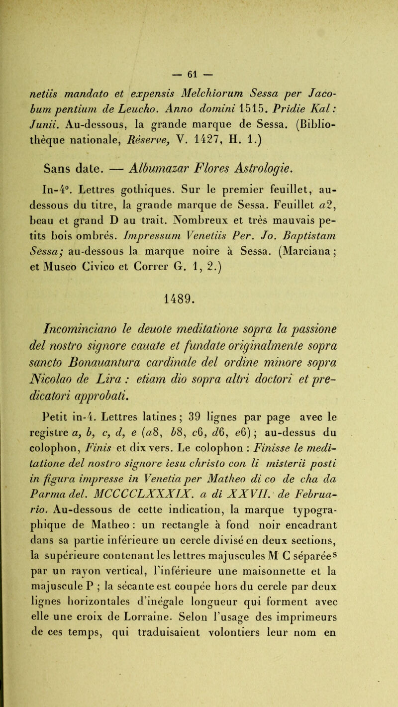 netiis mandato et expensis Melchiorum Sessa per Jaco- bum pentium de Leucho. Anno domini 1515. Pridie Kal : Junii. Au-dessous, la grande marque de Sessa. (Biblio- thèque nationale, Réserve, Y. 1427, H. 1.) Sans date. — Albumazar Flores Astrologie. In-4°. Lettres gothiques. Sur le premier feuillet, au- dessous du titre, la grande marque de Sessa. Feuillet a2, beau et grand D au trait. Nombreux et très mauvais pe- tits bois ombrés. Impression Venetiis Per. Jo. Baptistam Sessa; au-dessous la marque noire à Sessa. (Marciana ; et Museo Civico et Correr G. 1, 2.) 1489. Incominciano le deuote meditatione sopra la passione del nostro signore cauate et fundate originalmenle sopra sancto Bonauantura cardinale del ordine minore sopra Nicolao de Lira : etiam dio sopra altri doctori et pre- dicatori approbati. Petit in-4. Lettres latines; 39 lignes par page avec le registre a, b, c, d, e («8, &8, c6, ^6, e6) ; au-dessus du colophon, Finis et dix vers. Le colophon : Finisse le medi- tatione del nostro signore iesu christo con li misterii posti in figura impresse in Venetia per Matheo di co de cha da P arma del. MCCCCLXXXIX. a di XXVII. de Februa- rio. Au-dessous de cette indication, la marque typogra- phique de Matheo : un rectangle à fond noir encadrant dans sa partie inférieure un cercle divisé en deux sections, la supérieure contenant les lettres majuscules M C séparées par un rayon vertical, l’inférieure une maisonnette et la majuscule P ; la sécante est coupée hors du cercle par deux lignes horizontales d’inégale longueur qui forment avec elle une croix de Lorraine. Selon l’usage des imprimeurs de ces temps, qui traduisaient volontiers leur nom en