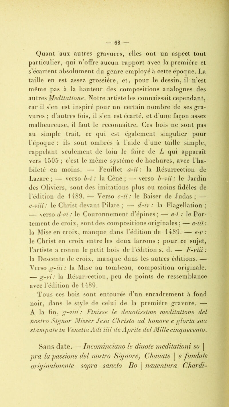 Quant aux autres gravures, elles ont un aspect tout particulier, qui n’offre aucun rapport avec la première et s’écartent absolument du genre employé à cette époque. La taille en est assez grossière, et. pour le dessin, il n’est même pas à la hauteur des compositions analogues des autres Meditatione. Notre artiste les connaissait cependant, car il s’en est inspiré pour un certain nombre de ses gra- vures ; d’autres fois, il s’en est écarté, et d’une façon assez malheureuse, il faut le reconnaître. Ces bois ne sont pas au simple trait, ce qui est également singulier pour l’époque : ils sont ombrés à l’aide d’une taille simple, rappelant seulement de loin le faire de L qui apparaît vers 1505 ; c’est le même système de hachures, avec l’ha- bileté en moins. — Feuillet a-ii : la Résurrection de Lazare; — verso b-i : la Cène; — verso b-vii : le Jardin des Oliviers, sont des imitations plus ou moins fidèles de l’édition de 1489. — Verso c-ii : le Baiser de Judas ; — c-viii: le Christ devant Pilate ; — cl-iv : la Flagellation; — verso d-vi : le Couronnement d’épines; — e-i : le Por- tement de croix, sont des compositions originales ; — e-iii: la M ise en croix, manque dans l’édition de 1489. — e-ç> : le Christ en croix entre les deux larrons ; pour ce sujet, l’artiste a connu le petit bois de l’édition s. d. — F-viii : la Descente de croix, manque dans les autres éditions. — Verso gmiii : la Mise au tombeau, composition originale. — g-vi : la Résurrection, peu de points de ressemblance avec l’édition de 1489. Tous ces bois sont entourés d’un encadrement h fond noir, dans le stvle de celui de la première gravure. — A la fin, g-viii : Finisse le deuotissime meditatione del nostro Sisr/ior Misser Jesu Cliristo ad honore e florin sua O O stampate in Venetia Adi iiii de Aprile del Mille cinquecento. Sans date.— Incominciano le diuote medilationi so | pra la passions del nostro Signore, Chauate | e fundate originalmente sopra sancto Bo | nauentura Chardi-