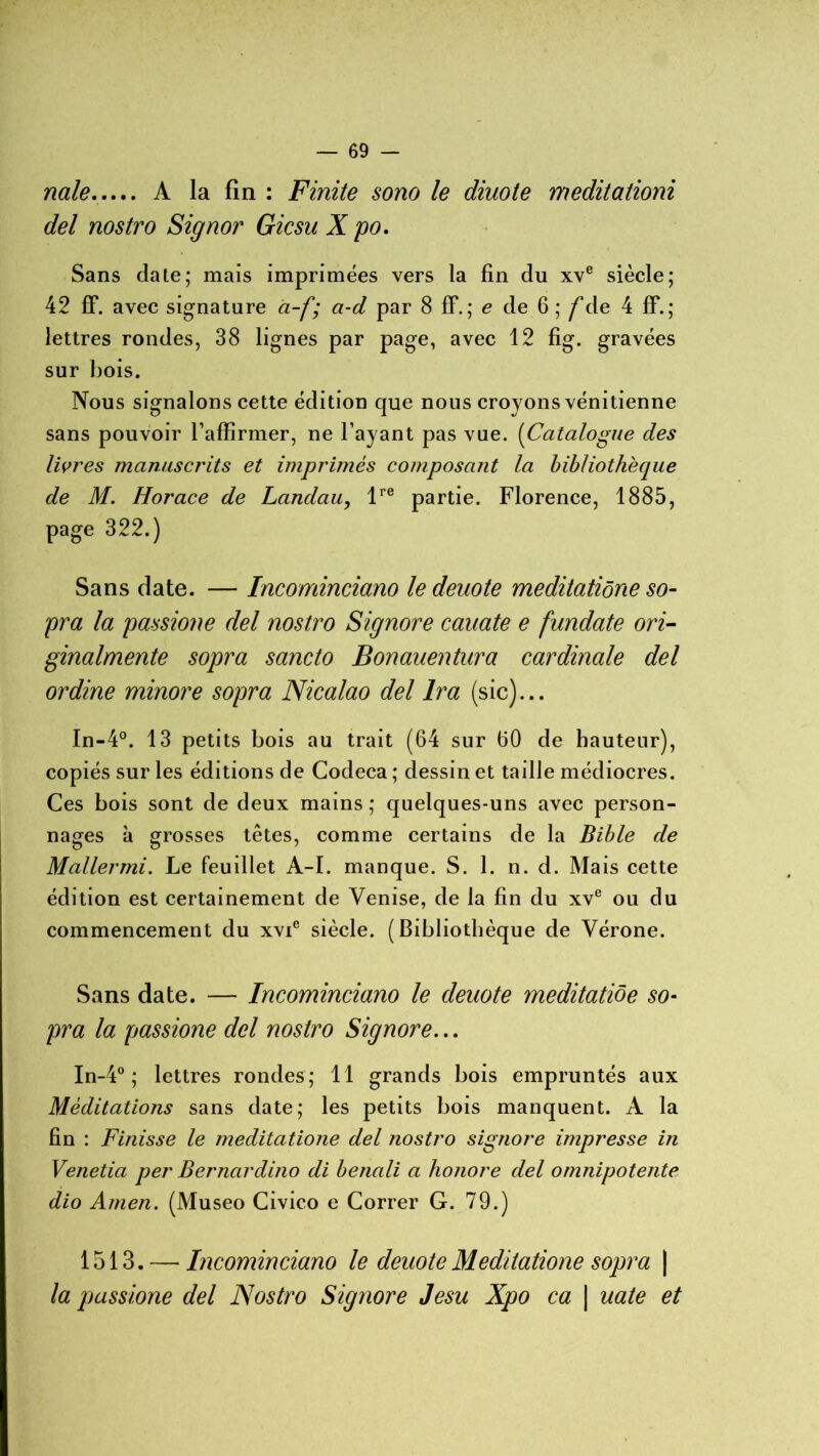 nale À la fin : Finite sono le diuote meditationi del nostro Signor Gicsu X po. Sans date; mais imprimées vers la fin du xve siècle; 42 ff. avec signature a-f; a-d par 8 ff. ; e de 6 ; /de 4 ff. ; lettres rondes, 38 lignes par page, avec 12 fig. gravées sur bois. Nous signalons cette édition que nous croyons vénitienne sans pouvoir l’affirmer, ne l’ayant pas vue. (Catalogue des livres manuscrits et imprimés composant la bibliothèque de M. Horace de Landau, lre partie. Florence, 1885, page 322.) Sans date. — Incominciano le deuote meditatiône so- pra la passione del nostro Signore cauate e fundate ori- ginalmente sopra sancto Bonauentura cardinale del ordine minore sopra Nicalao del Ira (sic)... In-4°. 13 petits bois au trait (64 sur 60 de hauteur), copiés sur les éditions de Codeca ; dessin et taille médiocres. Ces bois sont de deux mains ; quelques-uns avec person- nages à grosses têtes, comme certains de la Bible de Mallermi. Le feuillet A-I. manque. S. 1. n. d. Mais cette édition est certainement de Venise, de la fin du xve ou du commencement du xvie siècle. (Bibliothèque de Vérone. Sans date. — Incominciano le deuote meditatiôe so- pra la passione del nostro Signore... In-4° ; lettres rondes; 11 grands bois empruntés aux Méditations sans date; les petits bois manquent. A la fin : Finisse le meditatiône del nostro signore impresse in Venetia per Berncirdino di benali a honore del omnipotente dio Amen. (Museo Civico e Correr G. 79.) 1513. — Incominciano le deuote Meditatiône sopra \ la passione del Nostro Signore Jesu Xpo ca | uate et