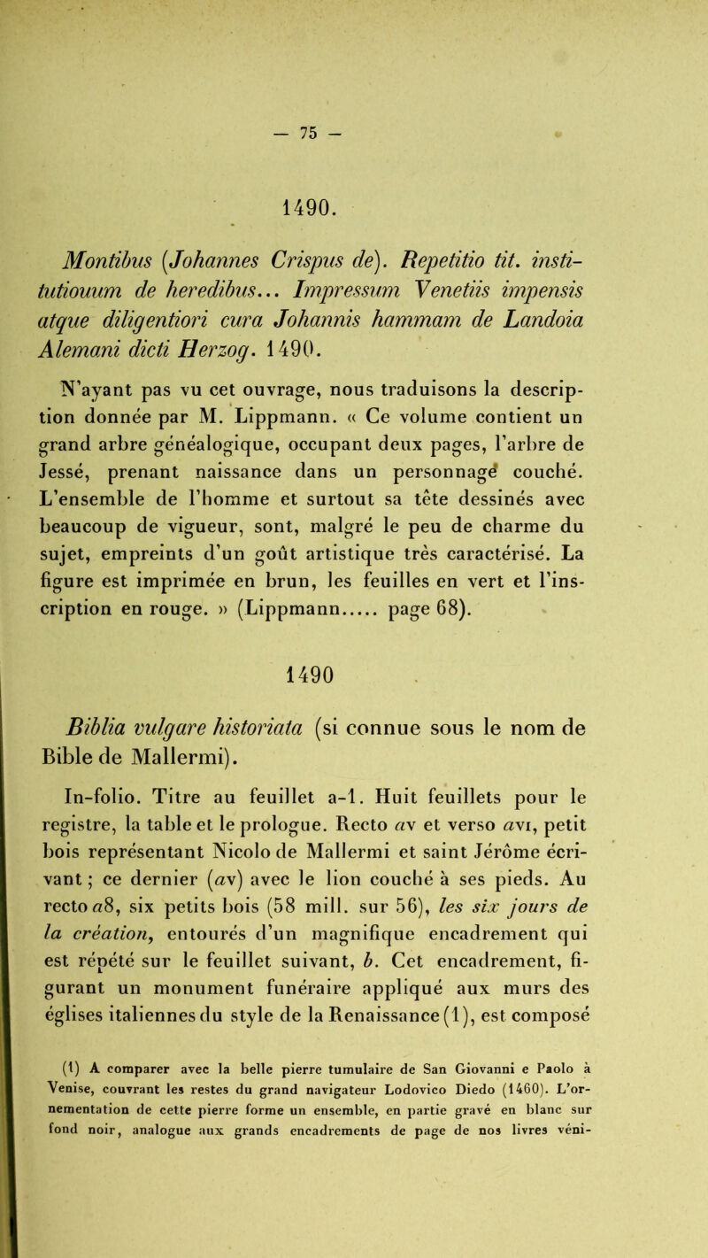 1490. Montibus (,Johannes Crispns de). Repetitio fit. insti- tutiouum de heredibus... Impressum Venetiis impensis atque diligentiori cura Johannis hammam de Landoia Alemani dicti Herzog. 1490. N’ayant pas vu cet ouvrage, nous traduisons la descrip- tion donnée par M. Lippmann. « Ce volume contient un grand arbre généalogique, occupant deux pages, l’arbre de Jessé, prenant naissance dans un personnagd couché. L’ensemble de l’homme et surtout sa tête dessinés avec beaucoup de vigueur, sont, malgré le peu de charme du sujet, empreints d’un goût artistique très caractérisé. La figure est imprimée en brun, les feuilles en vert et l’ins- cription en rouge. » (Lippmann page 08). 1490 Biblia vulgare historiata (si connue sous le nom de Bible de Mallermi). In-folio. Titre au feuillet a-1. Huit feuillets pour le registre, la table et le prologue. Recto a\ et verso <2vi, petit bois représentant Nicolo de Mallermi et saint Jérôme écri- vant ; ce dernier (a\) avec le lion couché à ses pieds. Au recto«8, six petits bois (58 mill. sur 56), les six jours de la création, entourés d’un magnifique encadrement qui est répété sur le feuillet suivant, b. Cet encadrement, fi- gurant un monument funéraire appliqué aux murs des églises italiennes du style de la Renaissance (1), est composé (t) A comparer avec la belle pierre tumulaire de San Giovanni e Paolo à Venise, couvrant les restes du grand navigateur Lodovico Diedo (1460). L’or- nementation de cette pierre forme un ensemble, en partie gravé en blanc sur fond noir, analogue aux grands encadrements de page de nos livres véni-