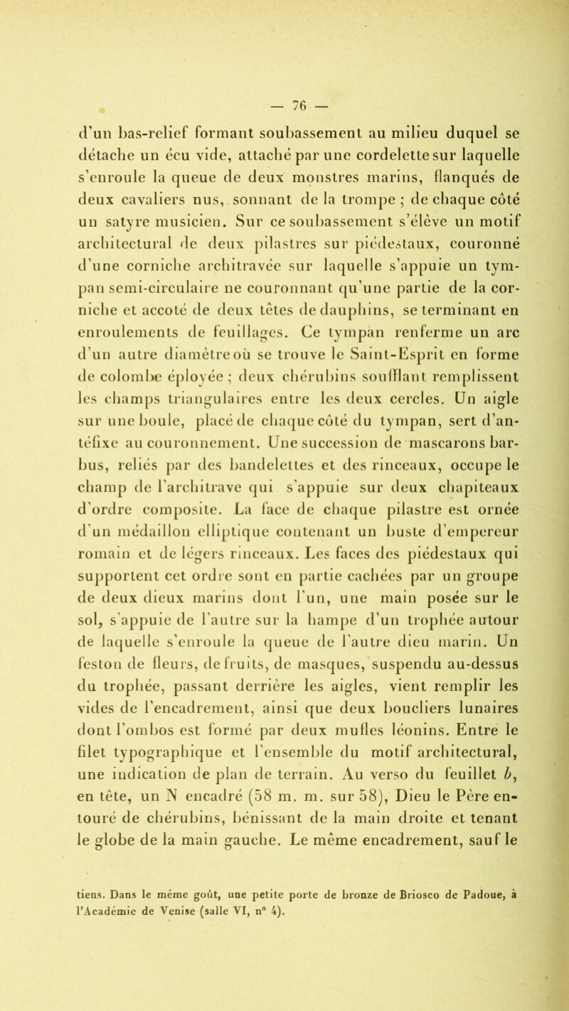 d’un bas-relief formant soubassement au milieu duquel se détache un éeu vide, attaché par une cordelette sur laquelle s’enroule la queue de deux monstres marins, flanqués de deux cavaliers nus, sonnant de la trompe ; de chaque coté un satyre musicien. Sur ce soubassement s’élève un motif architectural de deux pilastres sur piédestaux, couronné d’une corniche architravée sur laquelle s’appuie un tym- pan semi-circulaire ne couronnant qu’une partie de la cor- niche et accoté de deux tètes de dauphins, se terminant en enroulements de feuillages. Ce tympan renferme un arc d’un autre diamètre où se trouve le Saint-Esprit en forme de colombe éployée; deux chérubins soufflant remplissent les champs triangulaires entre les deux cercles. Un aigle sur une boule, placé de chaque coté du tympan, sert d’an- téfixe au couronnement. Une succession de mascarons bar- bus, reliés par des bandelettes et des rinceaux, occupe le champ de l’architrave qui s’appuie sur deux chapiteaux d’ordre composite. La lace de chaque pilastre est ornée d un médaillon elliptique contenant un buste d’empereur romain et de légers rinceaux. Les faces des piédestaux qui supportent cet ordre sont en partie cachées par un groupe de deux dieux marins dont l’un, une main posée sur le sol, s’appuie de l’autre sur la hampe d’un trophée autour de laquelle s’enroule la queue de l’autre dieu marin. Un feston de fleurs, de fruits, de masques, suspendu au-dessus du trophée, passant derrière les aigles, vient remplir les vides de l’encadrement, ainsi que deux boucliers lunaires dont l’ombos est formé par deux mufles léonins. Entre le filet typographique et l’ensemble du motif architectural, une indication de plan de terrain. Au verso du feuillet b, en tête, un N encadré (58 m. m. sur 58), Dieu le Père en- touré de chérubins, bénissant de la main droite et tenant le globe de la main gauche. Le même encadrement, sauf le tiens. Dans le même goût, une petite porte de bronze de Briosco de Padoue, à l’Académie de Venise (salle VI, n° 4).