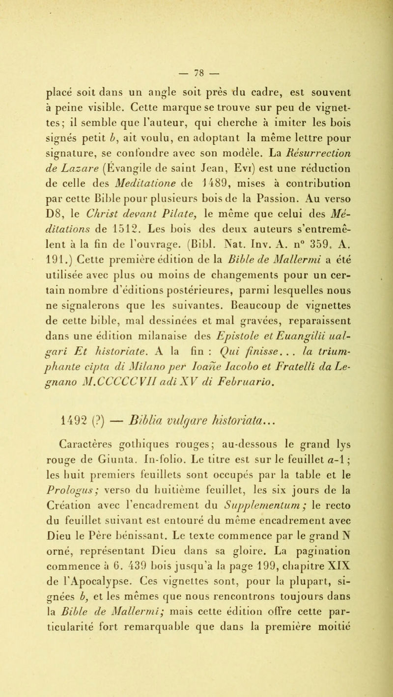 placé soit dans un angle soit près du cadre, est souvent à peine visible. Cette marque se trouve sur peu de vignet- tes; il semble que l’auteur, qui cherche à imiter les bois signés petit Z>, ait voulu, en adoptant la même lettre pour signature, se confondre avec son modèle. La Résurrection de Lazare (Evangile de saint Jean, Evi) est une réduction de celle des Meditatione de 1489, mises à contribution par cette Bible pour plusieurs bois de la Passion. Au verso D8, le Christ devant Pilate, le même que celui des Mé- ditations de 1512. Les bois des deux auteurs s’entremê- lent à la fin de l’ouvrage. (Bibl. Nat. Inv. A. n° 359* A. 191.) Cette première édition de la Bible de Mallermi a été utilisée avec plus ou moins de changements pour un cer- tain nombre d’éditions postérieures, parmi lesquelles nous ne signalerons que les suivantes. Beaucoup de vignettes de cette bible, mal dessinées et mal gravées, reparaissent dans une édition milanaise des Epistole et Euangilii liai- gari Et historiate. A la fin : Qui finisse. . . la trium- phante cipta di Milano per Ioarie Iacobo et Fratelli da Le- gnano M.CCCCCVII adi XV di Februario. 1492 (?) — Biblia vulfjare historiata... Caractères gothiques rouges; au-dessous le grand lys rouçe de Giunta. In-folio. Le titre est sur le feuillet a-1 ; les huit premiers feuillets sont occupés par la table et le Prologus; verso du huitième feuillet, les six jours de la Création avec l’encadrement du Supplementum ; le recto du feuillet suivant est entouré du même encadrement avec Dieu le Père bénissant. Le texte commence par le grand N orné, représentant Dieu dans sa gloire. La pagination commence à 6. 439 bois jusqu’à la page 199, chapitre XIX de l'Apocalypse. Ces vignettes sont, pour la plupart, si- gnées b, et les mêmes que nous rencontrons toujours dans la Bible de Mallermi; mais cette édition offre cette par- ticularité fort remarquable que dans la première moitié