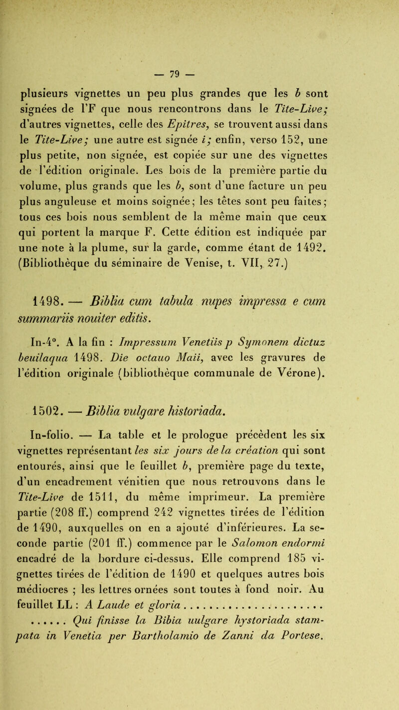 plusieurs vignettes un peu plus grandes que les b sont signées de l’F que nous rencontrons dans le Tite-Live; d’autres vignettes, celle des Epitres, se trouvent aussi dans le Tite-Live; une autre est signée i; enfin, verso 152, une plus petite, non signée, est copiée sur une des vignettes de l’édition originale. Les bois de la première partie du volume, plus grands que les b, sont d’une facture un peu plus anguleuse et moins soignée; les têtes sont peu faites; tous ces bois nous semblent de la même main que ceux qui portent la marque F. Cette édition est indiquée par une note à la plume, sur la garde, comme étant de 1492. (Bibliothèque du séminaire de Venise, t. VII, 27.) 1498. — Biblia cum tabula nupes impressa e cum summariis nouiter editis. In-4°. A la fin : Impressum Venetiisp Symonem dictuz beuilaqua 1498. Die octauo Mail, avec les gravures de l’édition originale (bibliothèque communale de Vérone). 1502. — Biblia vulgare historiada. In-folio. — La table et le prologue précèdent les six vignettes représentant les six jours delà création qui sont entourés, ainsi que le feuillet b, première page du texte, d’un encadrement vénitien que nous retrouvons dans le Tite-Live de 1511, du même imprimeur. La première partie (208 IF.) comprend 242 vignettes tirées de l’édition de 1490, auxquelles on en a ajouté d’inférieures. La se- conde partie (201 ff.) commence par le Salomon endormi encadré de la bordure ci-dessus. Elle comprend 185 vi- gnettes tirées de l’édition de 1490 et quelques autres bois médiocres ; les lettres ornées sont toutes à fond noir. Au feuillet LL : A Laude et gloria Qui finisse la Bibia uulgare hystoriada stam- pata in Venetia per Bartholamio de Zanni da Portese.