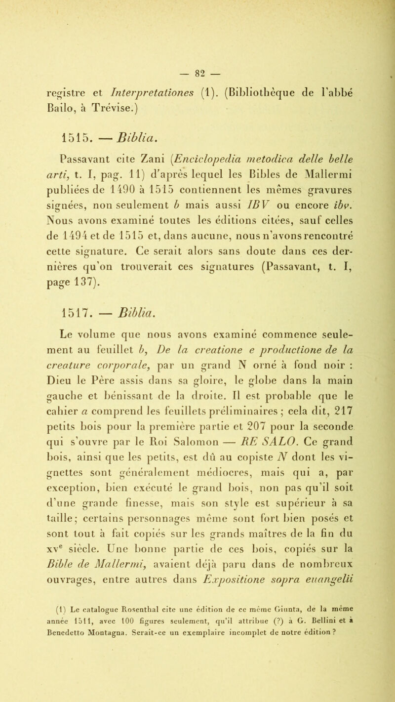 registre et Interpretation.es (1). (Bibliothèque de l’abbé Bailo, à Trévise.) 1515. —Biblia. Passavant cite Zani (Enciclopedia metodica de/le belle arti, t. I, pag. 11) d'après lequel les Bibles de Maliermi publiées de 1490 à 1515 contiennent les mêmes gravures signées, non seulement b mais aussi IBV ou encore ibv. Nous avons examiné toutes les éditions citées, sauf celles de 1494 et de 1515 et, dans aucune, nous n’avons rencontré cette signature. Ce serait alors sans doute dans ces der- nières qu’on trouverait ces signatures (Passavant, t. I, page 137). 1517. — Biblia. Le volume que nous avons examiné commence seule- ment au feuillet b, De la creatione e productione de la créature corporale, par un grand N orné à fond noir : Dieu le Père assis dans sa gloire, le globe dans la main gauche et bénissant de la droite. Il est probable que le cahier a comprend les feuillets préliminaires ; cela dit, 217 petits bois pour la première partie et 207 pour la seconde qui s’ouvre par le Roi Salomon — RE SALO. Ce grand bois, ainsi que les petits, est dû au copiste N dont les vi- gnettes sont généralement médiocres, mais qui a, par exception, bien exécuté le grand bois, non pas qu’il soit d’une grande finesse, mais son style est supérieur à sa taille; certains personnages même sont fort bien posés et sont tout à fait copiés sur les grands maîtres de la fin du xve siècle. Une bonne partie de ces bois, copiés sur la Bible de Maliermi, avaient déjà paru dans de nombreux ouvrages, entre autres dans Expositione sopra euangelii (1) Le catalogue Rosenthal cite une édition de ce même Giunta, de la même année 1511, avec 100 figures seulement, qu’il attribue (?) à G. Bellini et à Benedetto Montagna. Serait-ce un exemplaire incomplet de notre édition?