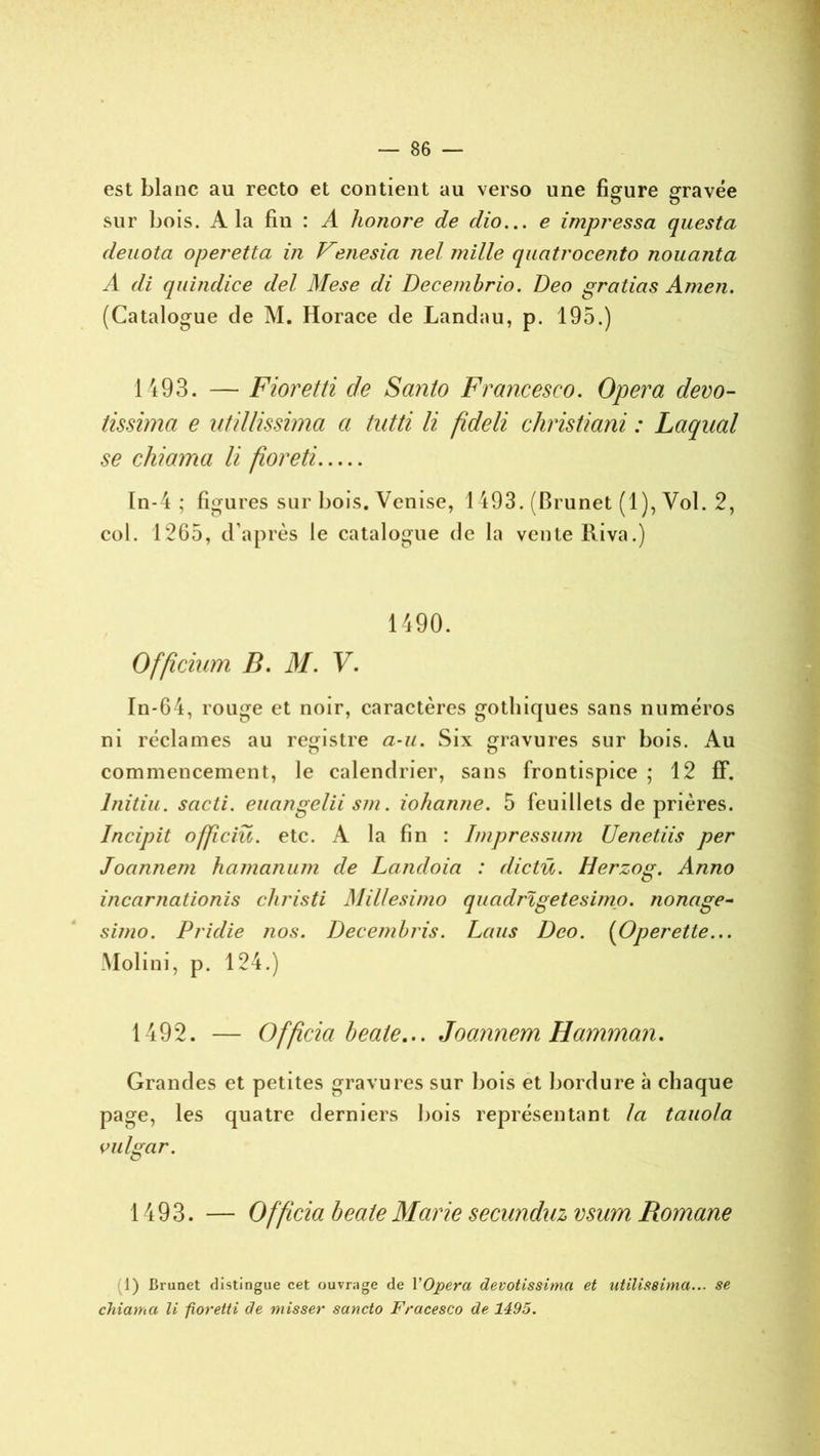 est blanc au recto et contient au verso une figure gravée sur bois. A la fin : A honore de dio... e impressa questa dénota operetta in Vetiesia nel mille quatrocento nouanta A di quindice del Mese di Decembrio. Deo gratins Amen. (Catalogue de M. Horace de Landau, p. 195.) 1493. — Fioretti de Santo Francesco. Opéra devo- tissima e utillissima a tutti li fideli christiani : Laquai se ch? a ma li flore ti ïn-4 ; figures sur bois. Venise, 1493. (Brunet (1), Vol. 2, col. 1265, d’après le catalogue de la vente Riva.) 1490. Officium B. M. V. In-64, rouge et noir, caractères gothiques sans numéros ni réclames au registre a-u. Six gravures sur bois. Au commencement, le calendrier, sans frontispice ; 12 ff. Initia, sacti. euangelii sm. iohanne. 5 feuillets de prières. Incipit officiü. etc. A la fin : Impressum Uenetiis per Joannem hamanum de Landoia : dictü. Herzog. Anno incarnationis christi Millesimo quadrigetesimo. nonage- süno. Pridie jios. Decembris. Laus Deo. (Operette... Molini, p. 124.) 1492. — Officia beale... Joannem H'amman. Grandes et petites gravures sur bois et bordure à chaque page, les quatre derniers bois représentant la tauola vulgar. 1493. — Officia beale Marie secunduz vsum Romane 1) Brunet distingue cet ouvrage de Y Opéra devotissima et utilissima... se chiama U fîorelti de misser sancto Fracesco de 1495.