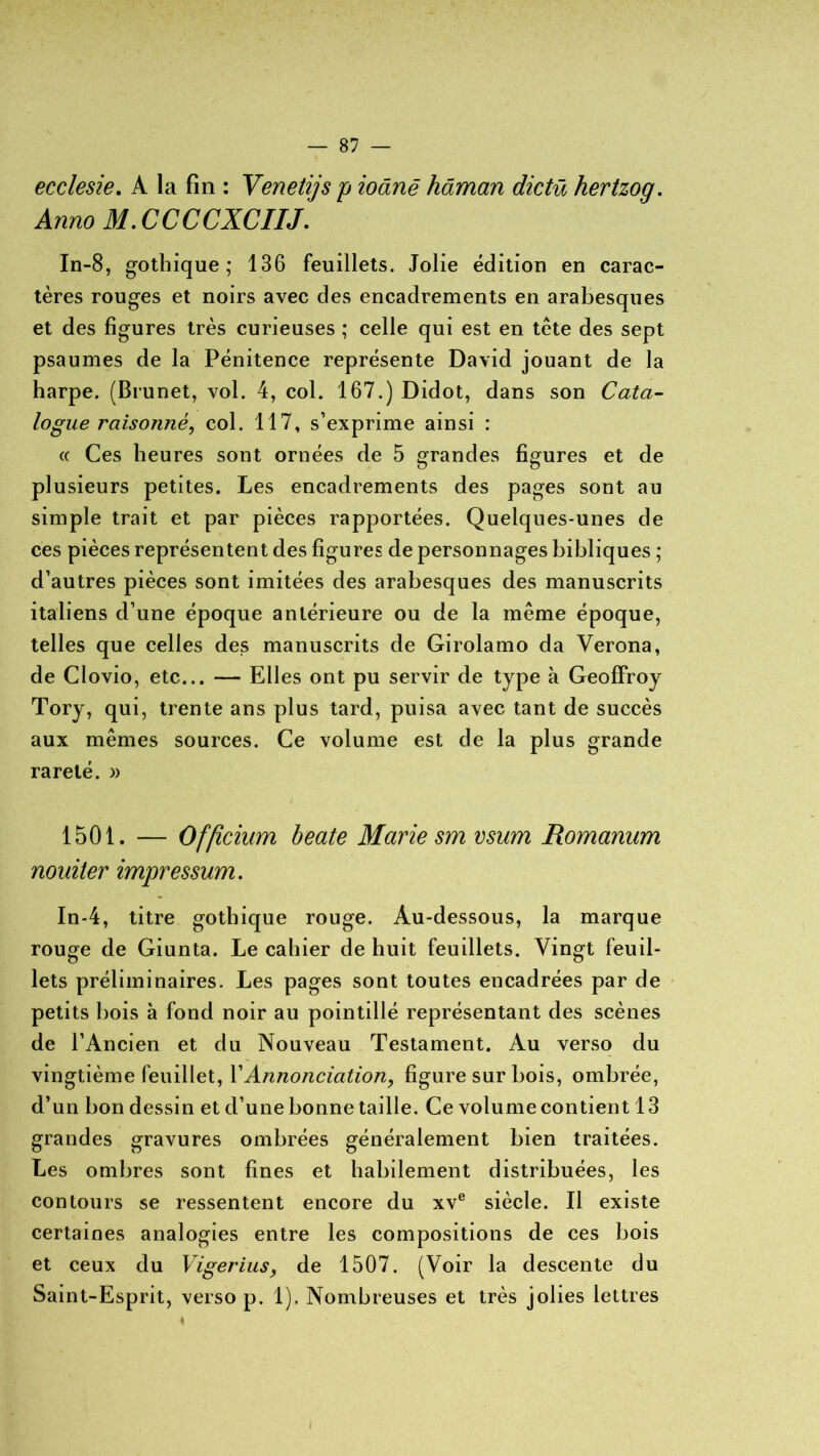 ecclesie. A la fin : Venetijs p ioânê hâman dictü hertzog. Anno M.CCCCXCIIJ. In-8, gothique; 136 feuillets. Jolie édition en carac- tères rouges et noirs avec des encadrements en arabesques et des figures très curieuses ; celle qui est en tète des sept psaumes de la Pénitence représente David jouant de la harpe. (Brunet, vol. 4, col. 167.) Didot, dans son Cata- logue raisonné, col. 117, s’exprime ainsi : « Ces heures sont ornées de 5 grandes figures et de plusieurs petites. Les encadrements des pages sont au simple trait et par pièces rapportées. Quelques-unes de ces pièces représentent des figures de personnages bibliques ; d’autres pièces sont imitées des arabesques des manuscrits italiens d’une époque antérieure ou de la même époque, telles que celles des manuscrits de Girolamo da Verona, de Clovio, etc... — Elles ont pu servir de type à Geoffroy Tory, qui, trente ans plus tard, puisa avec tant de succès aux mêmes sources. Ce volume est de la plus grande rareté. )> 1501. — Officium beate Marie sm vsum Romanum nouiter impressum. In-4, titre gothique rouge. Au-dessous, la marque rouge de Giunta. Le cahier de huit feuillets. Vingt feuil- lets préliminaires. Les pages sont toutes encadrées par de petits Dois à fond noir au pointillé représentant des scènes de l’Ancien et du Nouveau Testament. Au verso du vingtième feuillet, Y Annonciation, figure sur bois, ombrée, d’un bon dessin et d’une bonne taille. Ce volu me contient 13 grandes gravures ombrées généralement bien traitées. Les ombres sont fines et habilement distribuées, les contours se ressentent encore du xve siècle. Il existe certaines analogies entre les compositions de ces bois et ceux du Vigerius, de 1507. (Voir la descente du Saint-Esprit, verso p. 1). Nombreuses et très jolies lettres