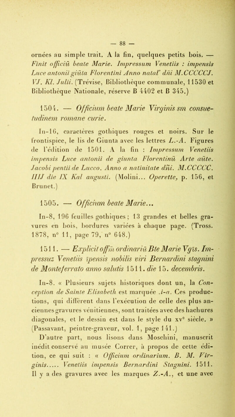 ornées au simple trait. A la fin, quelques petits bois. — Finit officiü beate Marie. Impressum Venetiis : impensis Luce antonii muta Florentini Anno natal* dni M.CCCCCJ. O VJ. Kl. Julii. (Trévise, Bibliothèque communale, 11530 et Bibliothèque Nationale, réserve B 4402 et B 345.) 1504. — Officium beate Marie Virginis sm cousue- tudinem romane curie. In-IG, caractères gothiques rouges et noirs. Sur le frontispice, le lis de Giunta avec les lettres Jj.-A. Figures de l’édition de 1501. A la fin : Impressum Venetiis impensis Luce antonii de giunta Florcntinü Acte aüte. Jacobi pentii de Lucco. Anno a natiuitate dni. M.CCCCC. IIIJ die IX Kal augusti. (Molini... Operette, p. 156, et Brunet.) 1505. — Officium beate Marie... In-8, 196 feuilles gothiques ; 13 grandes et belles gra- vures en bois, bordures variées à chaque page. (Tross. 1878, n° 11, page 79, n° 648.) 1511. — Explicit offm or dinar iû B te Marie Vgis. Im- pressuz Venetiis ipensis nobilis viri Bernardini stagnini de Monteferrato anno salutis 1511. die 15. decembris. In-8. « Plusieurs sujets historiques dont un, la Con- ception de Sainte Elisabeth est marquée .i-a. Ces produc- tions, qui diffèrent dans l’exécution de celle des plus an- ciennes gravures vénitiennes, sont traitées avec des hachures diagonales, et le dessin est dans le style du xv° siècle. )> Passavant, peintre-graveur, vol. 1, page 141.) D’autre part, nous lisons dans Moschini, manuscrit inédit conservé au musée Correr, à propos de cette édi- tion, ce qui suit : « O fficium ordinarium. B. M. Vir- ginis Venetiis impensis Bernardini Stagnini. 1511. Il y a des gravures avec les marques Z.-A., et une avec