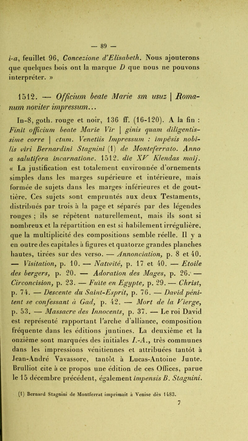 i-a, feuillet 96, Concezione d’Elisabeth. Nous ajouterons que quelques bois ont la marque D que nous ne pouvons interpréter. » 1512. — Offîcium beate Marie sm usuz \ Roma- num noviter impressum... In-8, goth. rouge et noir, 136 ff. (16-120). A la fin : Finit ofjîciuni beate Marie Vir | ginis quam diligentis- sime corre | ctum. Venetiis Impressum : impësis nobi- lis viri Bernardini Stagnini (1) de Monteferrato. Aîino a salutifera incarnatione. 1512. die XV Klendas maij. « La justification est totalement environnée d’ornements simples dans les marges supérieure et intérieure, mais formée de sujets dans les marges- inférieures et de gout- tière. Ces sujets sont empruntés aux deux Testaments, distribués par trois h la page et séparés par des légendes rouges ; ils se répètent naturellement, mais ils sont si nombreux et la répartition en est si habilement irrégulière, que la multiplicité des compositions semble réelle. Il y a en outre des capitales à figures et quatorze grandes planches hautes, tirées sur des verso. — Annonciation, p. 8 et 40. — Visitation, p. 10. — Nativité, p. 17 et 40. — Etoile des bergers, p. 20. — Adoration des Mages, p. 26.* — Circoncision, p. 23. — Fuite en Egypte, p. 29. — Christ, p. 74. — Descente du Saint-Esprit, p. 76. — David péni- tent se confessant à Cad, p. 42. —■ Mort de la Vierge, p. 53. — Massacre des Innocents, p. 37. — Leroi David est représenté rapportant l’arche d’alliance, composition fréquente dans les éditions juntines. La deuxième et la onzième sont marquées des initiales I.-A., très communes dans les impressions vénitiennes et attribuées tantôt à Jean-André Yavassore, tantôt à Lucas-Antoine Junte. Brulliot cite à ce propos une édition de ces Offices, parue le 15 décembre précédent, également impensis B. Stagnini. (1) Bernard Stagnini de Montferrat imprimait à Venise dès 1483. 1