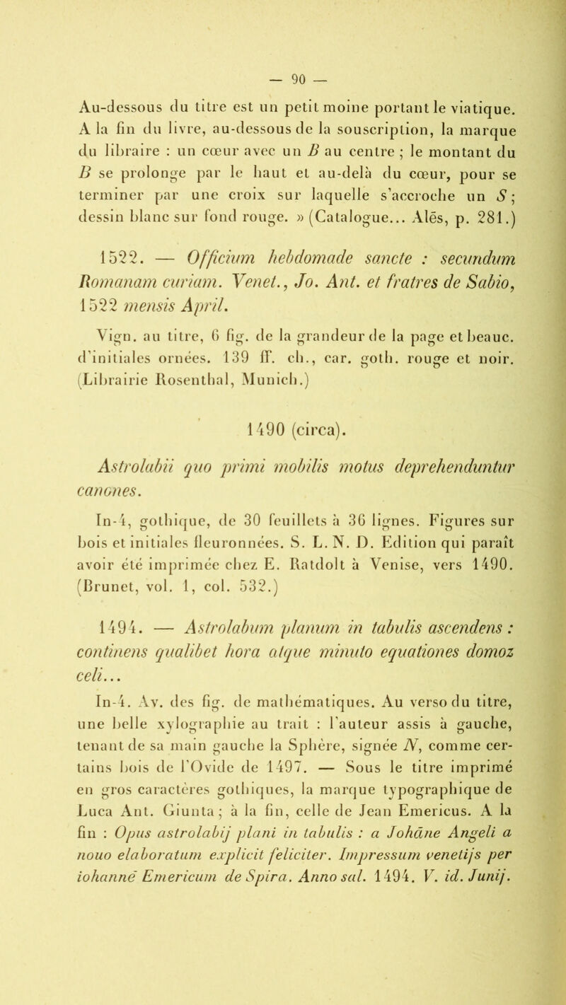 Au-dessous du titre est un petit moine portant le viatique. A la fin du livre, au-dessous de la souscription, la marque du libraire : un cœur avec un B au centre ; le montant du B se prolonge par le haut et au-delà du cœur, pour se terminer par une croix sur laquelle s’accroche un S; dessin blanc sur fond rouge. » (Catalogue... Aies, p. 281.) 1522. — Officmm hebdomade sancte : secundum Romanam ennemi. VenetJo. Ant. et fratres de Sabio, 1522 mensis A prit. \ign. au titre, fi fig. de la grandeur de la page etbeauc. d’initiales ornées. 139 fif. ch., car. gotb. rouge et noir. (Librairie Rosenthal, Munich.) 1490 (circa). Astrolabii qno primi mobilis motus deprehenduntur ccmones. In- 4, gothique, de 30 feuillets à 3G lignes. Figures sur bois et initiales lleuronnées. S. L. N. D. Edition qui paraît avoir été imprimée chez E. Ratdolt à Venise, vers 1490. (Brunet, vol. 1, col. 532.) 1494. — Astrolabum planum in tabulis ascendens : continens qualibet hora alque minuto equationes domoz celi... In-4. Av. des fig. de mathématiques. Au verso du titre, une belle xylographie au trait : l'auteur assis à gauche, tenant de sa main gauche la Sphère, signée N, comme cer- tains bois de l’Ovide de 1497. — Sous le titre imprimé en gros caractères gothiques, la marque typographique de Luca Ant. Giunta; à la fin, celle de Jean Emericus. A la fin : Opus astrolabij plani in tabulis : a Johcuie Angeli a nouo élaboration ejcplicit féliciter. Impression venetijs per iohannë Emericum deSpira. Annosal. 1494. V. id. Junij.