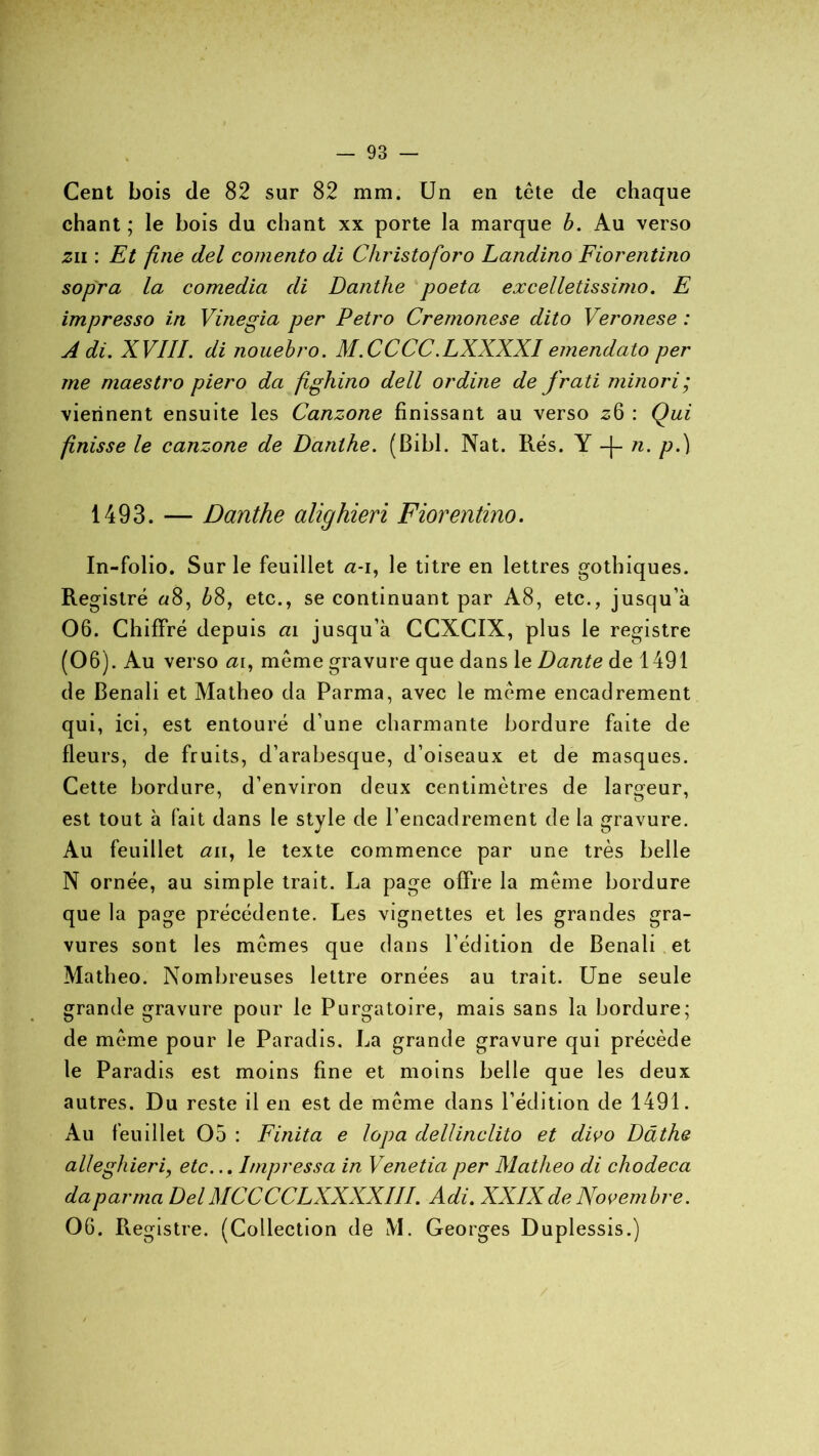 Cent bois de 82 sur 82 mm. Un en tête de chaque chant ; le bois du chant xx porte la marque b. Au verso zn : Et fine del comento di Christoforo Landino Fiorentino sopra la comedia di Danthe poeta excelletissimo. E impresso in Vinegia per Petro Cremonese dito Veronese : A di. XVIII. di nouebro. M.CCCC.LXXXXI emendato per me maestro piero da fighino dell ordine de frati minori; viennent ensuite les Canzone finissant au verso 26 : Qui finisse le canzone de Danthe. (Bibl. Nat. Rés. Y -|- 11. p.) 1493. — Danthe alighieri Fiorentino. In-folio. Sur le feuillet a-1, le titre en lettres gothiques. Registre «8, bS, etc., se continuant par A8, etc., jusqu’à 06. Chiffré depuis ai jusqu’à CCXCIX, plus le registre (06). Au verso <21, même gravure que dans le Dante de 1491 de Benali et Matheo da Parma, avec le même encadrement qui, ici, est entouré d’une charmante bordure faite de fleurs, de fruits, d’arabesque, d’oiseaux et de masques. Cette bordure, d’environ deux centimètres de largeur, est tout à fait dans le style de l’encadrement de la gravure. Au feuillet <211, le texte commence par une très belle N ornée, au simple trait. La page offre la même bordure que la page précédente. Les vignettes et les grandes gra- vures sont les mêmes que dans l’édition de Benali et Matheo. Nombreuses lettre ornées au trait. Une seule grande gravure pour le Purgatoire, mais sans la bordure; de même pour le Paradis. La grande gravure qui précède le Paradis est moins fine et moins belle que les deux autres. Du reste il en est de même dans l’édition de 1491. Au feuillet 05 : Finita e lopa dellinclito et divo Dâthe alleghieri, etc... Impressa in Venetia per Matheo di chodeca daparma DelMCCCCLXXXXIII. Adi. XXIXde Novembre. 06. Registre. (Collection de M. Georges Duplessis.)