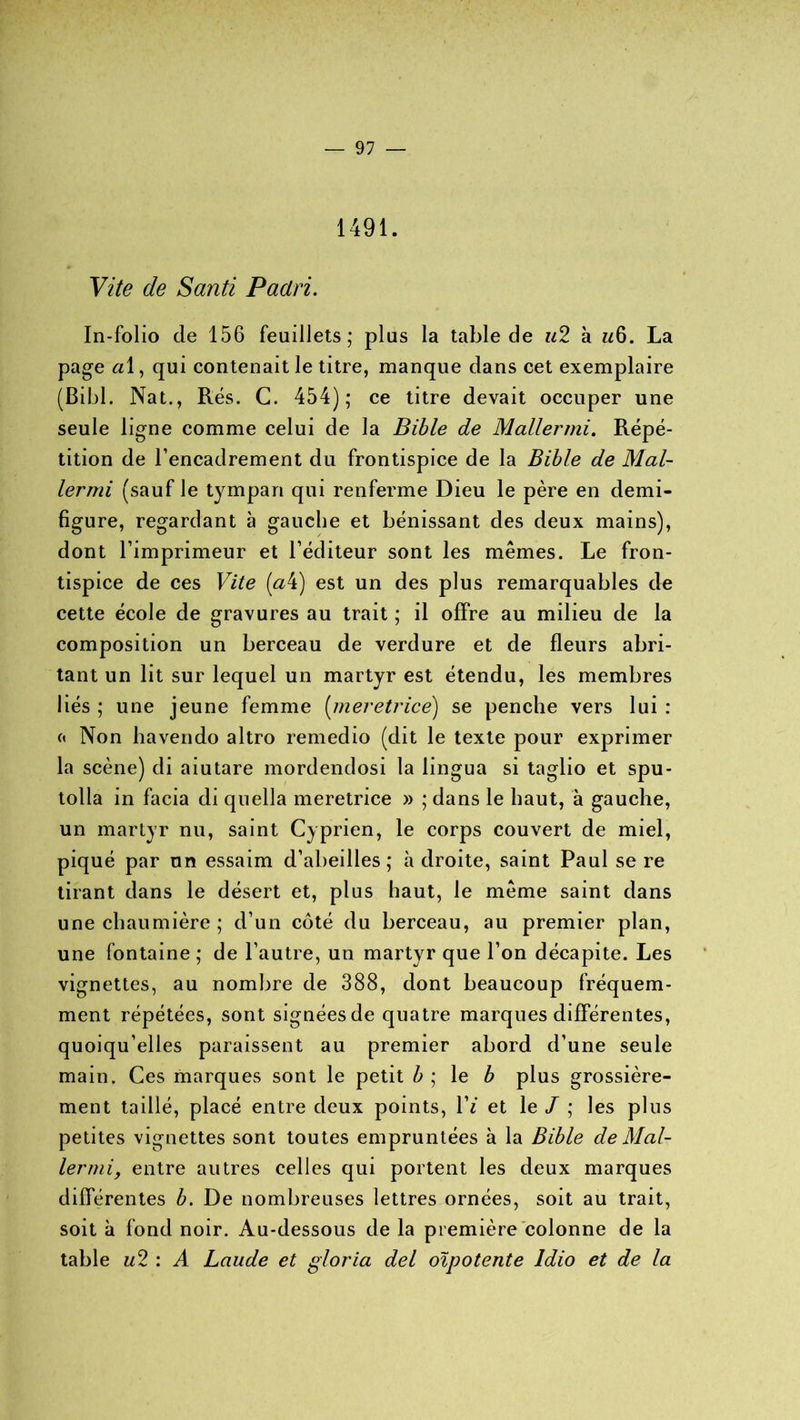 1491. Vite de Santi Paclri. In-folio de 156 feuillets; plus la table de u2 à La page a\, qui contenait le titre, manque dans cet exemplaire (Bibl. Nat., Rés. C. 454); ce titre devait occuper une seule ligne comme celui de la Bible de Mallei'ini. Répé- tition de l’encadrement du frontispice de la Bible de Mal- lermi (sauf le tympan qui renferme Dieu le père en demi- figure, regardant à gauche et bénissant des deux mains), dont l’imprimeur et l’éditeur sont les mêmes. Le fron- tispice de ces Vite (aV) est un des plus remarquables de cette école de gravures au trait ; il offre au milieu de la composition un berceau de verdure et de fleurs abri- tant un lit sur lequel un martyr est étendu, les membres liés ; une jeune femme (meretrice) se penche vers lui : « Non havendo altro remedio (dit le texte pour exprimer la scène) di aiutare mordendosi la lingua si taglio et spu- tolla in facia di quella meretrice » ; dans le haut, à gauche, un martyr nu, saint Cyprien, le corps couvert de miel, piqué par un essaim d’abeilles; adroite, saint Paul se re tirant dans le désert et, plus haut, le même saint dans une chaumière ; d’un côté du berceau, au premier plan, une fontaine ; de l’autre, un martyr que l’on décapite. Les vignettes, au nombre de 388, dont beaucoup fréquem- ment répétées, sont signées de quatre marques différentes, quoiqu’elles paraissent au premier abord d’une seule main. Ces marques sont le petit b ; le b plus grossière- ment taillé, placé entre deux points, IV et le J ; les plus petites vignettes sont toutes empruntées à la Bible de Mal- lermi, entre autres celles qui portent les deux marques différentes b. De nombreuses lettres ornées, soit au trait, soit à fond noir. Au-dessous de la première colonne de la table u2 : A Laude et gloria del oipo tente Idio et de la