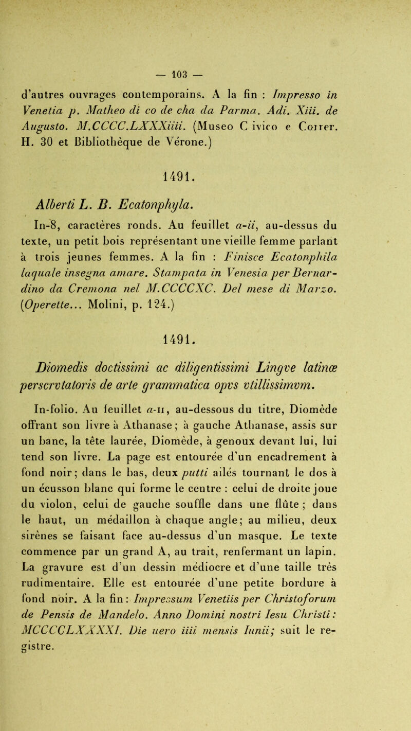 d’autres ouvrages contemporains. A la fin : Impresso in Venetia p. Mcitheo di co de cha da P arma. Adi. Xiii. de Augusto. M.CCCC.LXXXiiii. (Museo C ivico e Coirer. H. 30 et Bibliothèque de Vérone.) 1491. AlbertiL. B. Ecatonphyla. / In-8, caractères ronds. Au feuillet «-zï, au-dessus du texte, un petit bois représentant une vieille femme parlant à trois jeunes femmes. A la fin : Finisce Ecatonpliila laquale insegna amare. Stampata in Venesia per Bernar- dino da Cremona nel M.CCCCXC. Del mese di Marzo. (iOperette... Molini, p. 124.) 1491. Diomedis doctissimi ac diligentissimi Lingve latinæ perscrvtatoris de arte grammatica opvs vtillissimvm. In-folio. Au feuillet a-ii, au-dessous du titre, Diomède offrant son livre à Athanase; à gauche Athanase, assis sur un banc, la tête laurée, Diomède, à genoux devant lui, lui tend son livre. La page est entourée d’un encadrement à fond noir; dans le bas, deux putti ailés tournant le dos à un écusson blanc qui forme le centre : celui de droite joue du violon, celui de gauche souffle dans une flûte ; dans le haut, un médaillon à chaque angle; au milieu, deux sirènes se faisant face au-dessus d’un masque. Le texte commence par un grand A, au trait, renfermant un lapin. La gravure est d’un dessin médiocre et d’une taille très rudimentaire. Elle est entourée d’une petite bordure à fond noir. A la fin : Impressum Venetiis per Christoforum de Pensis de Mandelo. Anno Domini nostri Iesu Christi : MC C CCLXX XXL Die uero iiii me/isis Iunii; suit le re- gistre.