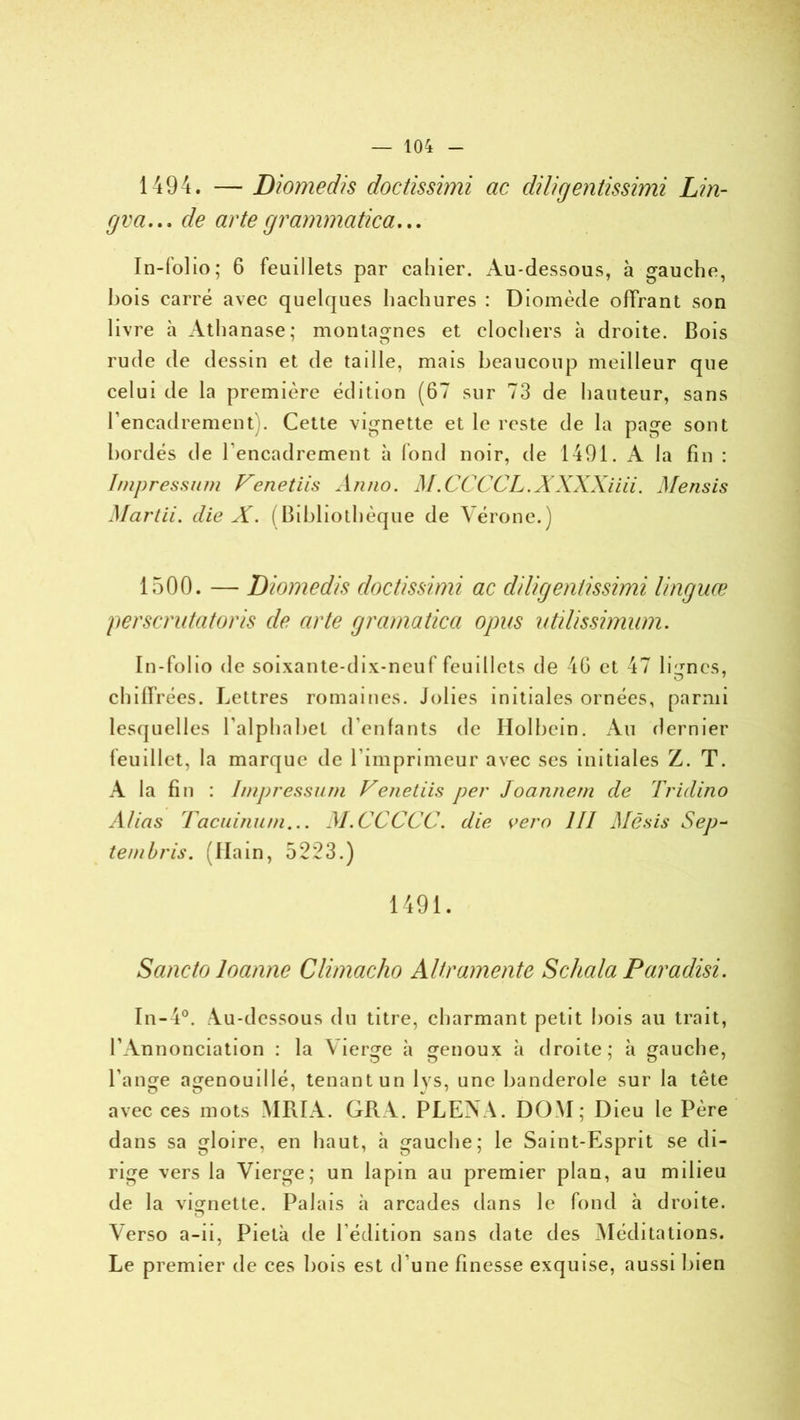 1494. — Diomedis doctissimi ac diligentissimi Lin- gva... de artegrammatica... In-folio; 6 feuillets par cahier. Au-dessous, à gauche, hois carré avec quelques hachures : Diomède offrant son livre h Athanase; montagnes et clochers à droite. Bois rude de dessin et de taille, mais beaucoup meilleur que celui de la première édition (67 sur 73 de hauteur, sans l’encadrement). Cette vignette et le reste de la page sont bordés de l’encadrement à fond noir, de 1491. A la fin : Impressum Venetiis Anno. M.CCCCL.XXXXiiii. Mensis Ma rtii. die X. (Bibliothèque de Vérone.) 1500. — Diomedis doctissimi ac diligentissimi linguæ perscrutatoris de arte gramatica opus utilissimum. In-folio de soixante-dix-neuf feuillets de 46 et 47 lignes, O 7 chiffrées. Lettres romaines. Jolies initiales ornées, parmi lesquelles l’alphabet d’enfants de Holbein. An dernier feuillet, la marque de l’imprimeur avec ses initiales Z. T. A la fin : Impressum Venetiis per Joannem de Tridino Alias Tacuinum... AI.CCCCC. die vero III Mësis Sep- tembris. (Hain, 5223.) 1491. Sancto loanne Climacho Altramente Schala Paradisi. In-4°. Au-dessous du titre, charmant petit bois au trait, l’Annonciation : la Vierge à genoux à droite; à gauche, l’ange agenouillé, tenant un lys, une banderole sur la tête avec ces mots MRIA. GRA. PLENA. DOM; Dieu le Père dans sa gloire, en haut, à gauche; le Saint-Esprit se di- rige vers la Vierge; un lapin au premier plan, au milieu de la vignette. Palais à arcades dans le fond à droite. Verso a-ii, Pietà de l édition sans date des Méditations. Le premier de ces bois est d’une finesse exquise, aussi bien