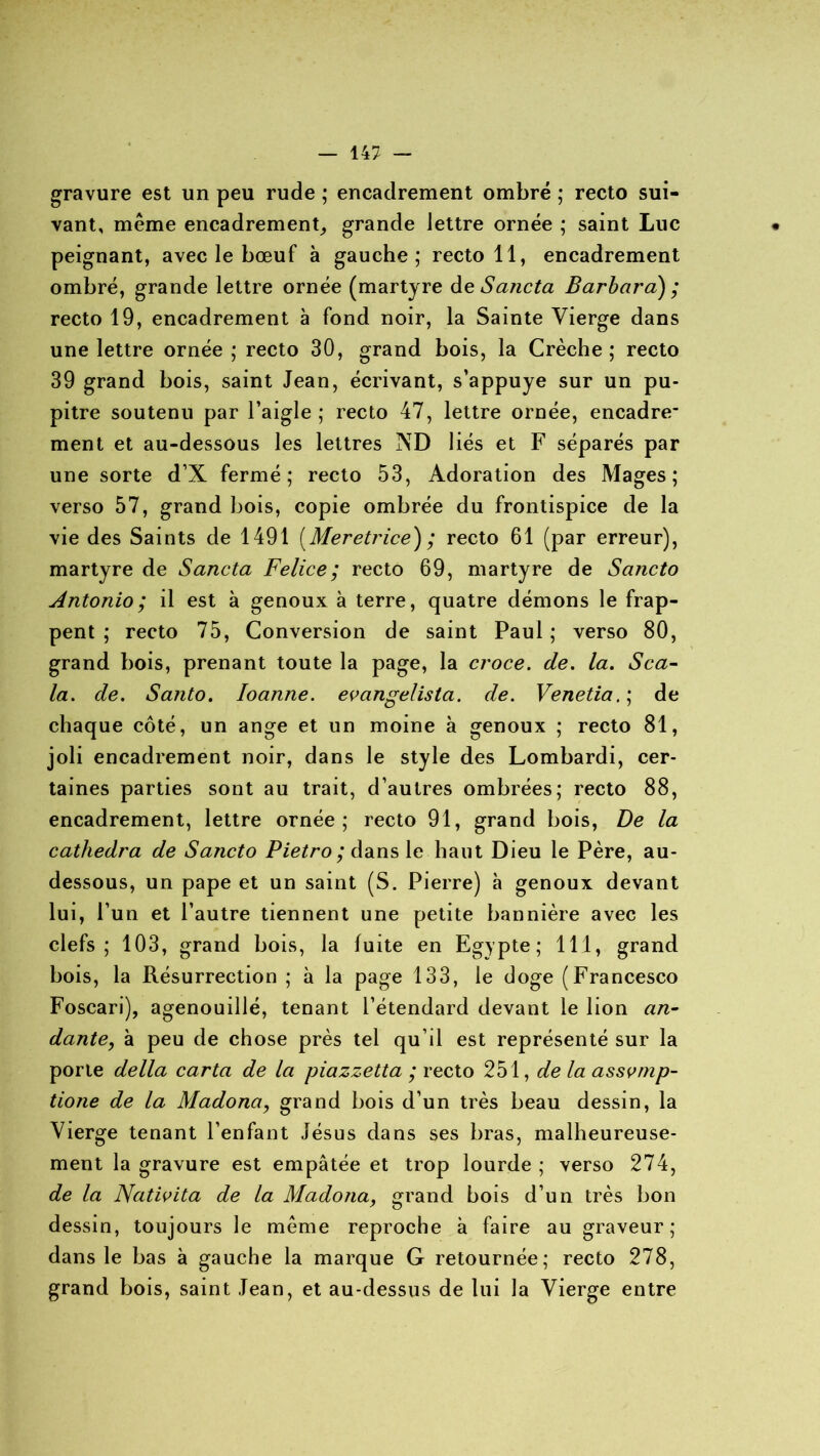 gravure est un peu rude ; encadrement ombré ; recto sui- vant, même encadrement, grande lettre ornée ; saint Luc • peignant, avec le bœuf à gauche; recto 11, encadrement ombré, grande lettre ornée (martyre deSancta Barbara) ; recto 19, encadrement à fond noir, la Sainte Vierge dans une lettre ornée ; recto 30, grand bois, la Crèche ; recto 39 grand bois, saint Jean, écrivant, s’appuye sur un pu- pitre soutenu par l’aigle ; recto 47, lettre ornée, encadre- ment et au-dessous les lettres AD liés et F séparés par une sorte d’X fermé; recto 53, Adoration des Mages; verso 57, grand bois, copie ombrée du frontispice de la vie des Saints de 1491 (Meretrice) ; recto 61 (par erreur), martyre de Sancta Felice; recto 69, martyre de Sancto Antonio; il est à genoux à terre, quatre démons le frap- pent ; recto 75, Conversion de saint Paul ; verso 80, grand bois, prenant toute la page, la croce. de. la. Sca- la. de. Santo. Ioanne. evangelista. de. Venetia.\ de chaque côté, un ange et un moine à genoux ; recto 81, joli encadrement noir, dans le style des Lombardi, cer- taines parties sont au trait, d’autres ombrées; recto 88, encadrement, lettre ornée; recto 91, grand bois, De la cathedra de Sancto Pietro ; dans le liant Dieu le Père, au- dessous, un pape et un saint (S. Pierre) à genoux devant lui, l’un et l’autre tiennent une petite bannière avec les clefs; 103, grand bois, la fuite en Egypte; 111, grand bois, la Résurrection ; à la page 133, le doge (Francesco Foscari), agenouillé, tenant l’étendard devant le lion an- dante, à peu de chose près tel qu’il est représenté sur la porte délia carta de la piazzetta ; recto 251, de la assvrnp- tione de la Madona, grand bois d’un très beau dessin, la Vierge tenant l’enfant Jésus dans ses bras, malheureuse- ment la gravure est empâtée et trop lourde ; verso 274, de la Nativita de la Madona, grand bois d’un très bon dessin, toujours le même reproche à faire au graveur; dans le bas à gauche la marque G retournée; recto 278, grand bois, saint Jean, et au-dessus de lui la Vierge entre