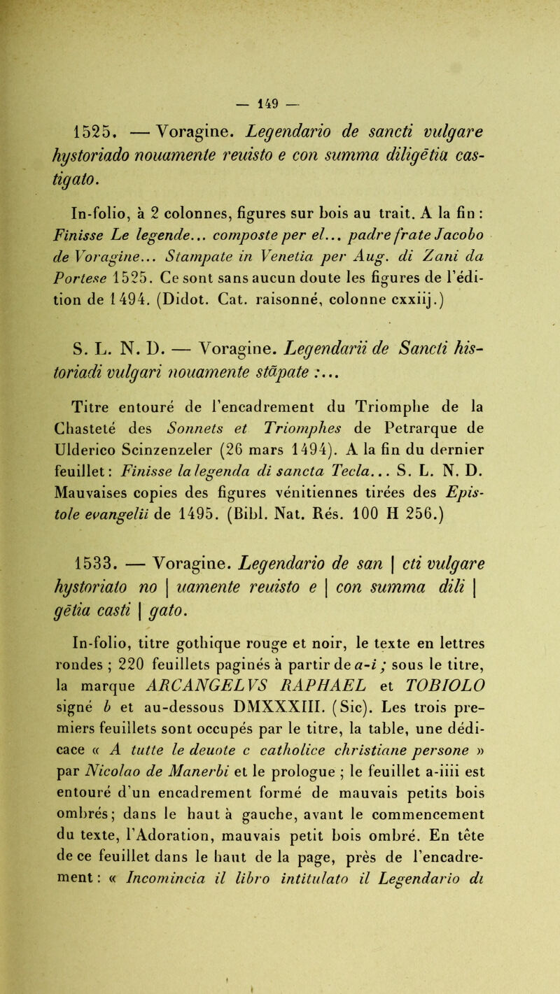 1525. —Voragine. Legendario de sancti vulgare hystoriado nouamente reuisto e con summa diligètia cas- tigato. In-folio, à 2 colonnes, figures sur bois au trait. A la fin : Finisse Le legende... composte per el... padre frate Jacobo de Voragine... Stampate in Venetia per Aug. di Zani da Portese 1525. Ce sont sans aucun doute les figures de l’édi- tion de 1494. (Didot. Cat. raisonné, colonne cxxiij.) S. L. N. D. — Voragine. Legendarii de Sancti his- toriadi vulgari nouamente stapate :... Titre entouré de l’encadrement du Triomphe de la Chasteté des Sonnets et Triomphes de Pétrarque de Uiderico Scinzenzeler (26 mars 1494). A la fin du dernier feuillet: Fi/iisse lalegenda di sancta Tecta... S. L. N. D. Mauvaises copies des figures vénitiennes tirées des Epis- tôle evangetii de 1495. (Bibl. Nat. Rés. 100 H 256.) 1533. — Voragine. Legendario de san | cti vulgare hystorialo no \ uamente reuisto e | con summa dili \ gêtia casti | gato. In-folio, titre gothique rouge et noir, le texte en lettres rondes ; 220 feuillets paginés à partir de a-i ; sous le titre, la marque ARC ANGEL VS RAPHAËL et TOBIOLO signé b et au-dessous DMXXXIII. (Sic). Les trois pre- miers feuillets sont occupés par le titre, la table, une dédi- cace « A tutte le deuote c catholice christiane persone » par Nicolao de Manerbi et le prologue ; le feuillet a-iiii est entouré d’un encadrement formé de mauvais petits bois ombrés; dans le haut à gauche, avant le commencement du texte, l’Adoration, mauvais petit bois ombré. En tête de ce feuillet dans le haut de la page, près de l’encadre- ment : « Incomincia il libro intitulato il Legendario di » »