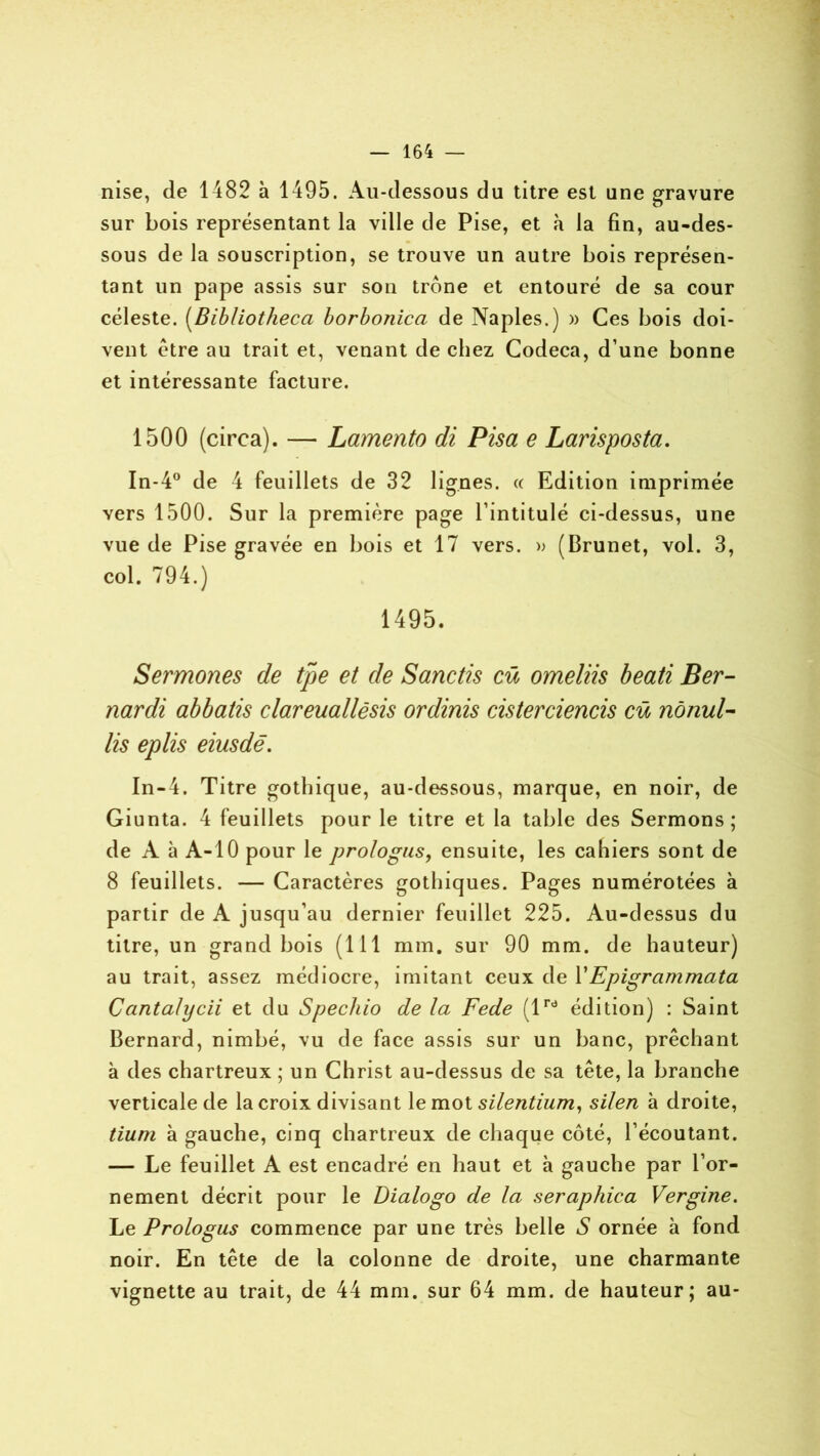 nise, de 1482 à 1495. Au-dessous du titre est une gravure sur bois représentant la ville de Pise, et h la fin, au-des- sous de la souscription, se trouve un autre bois représen- tant un pape assis sur son trône et entouré de sa cour céleste. (Bib/iotheca borbonica de Naples.) » Ces bois doi- vent être au trait et, venant de chez Codeca, d’une bonne et intéressante facture. 1500 (circa). — Lamento di Pisa e Larisposta. In-4° de 4 feuillets de 32 lignes, cc Edition imprimée vers 1500. Sur la première page l’intitulé ci-dessus, une vue de Pise gravée en bois et 17 vers. » (Brunet, vol. 3, col. 794.) 1495. Sermortes de tpe et de Sanctis cû omeliis beati Ber- nardi abbatis clareuallêsis ordinis cisterciencis cü nônul- lis eplis eiusdë. In-4. Titre gothique, au-dessous, marque, en noir, de Giunta. 4 feuillets pour le titre et la table des Sermons; de A à A-10 pour le prologus, ensuite, les cahiers sont de 8 feuillets. — Caractères gothiques. Pages numérotées à partir de A jusqu’au dernier feuillet 225. Au-dessus du titre, un grand bois (111 mm. sur 90 mm. de hauteur) au trait, assez médiocre, imitant ceux de Y Epigrammata Cantalycii et du Spechio de la Fede (lrd édition) : Saint Bernard, nimbé, vu de face assis sur un banc, prêchant à des chartreux ; un Christ au-dessus de sa tête, la branche verticale de la croix divisant le mot silentium, silen à droite, tium à gauche, cinq chartreux de chaque côté, l’écoutant. — Le feuillet A est encadré en haut et à gauche par l’or- nement décrit pour le Dialogo de la seraphica Vergine. Le Prologus commence par une très belle S ornée à fond noir. En tête de la colonne de droite, une charmante vignette au trait, de 44 mm. sur 64 mm. de hauteur; au-