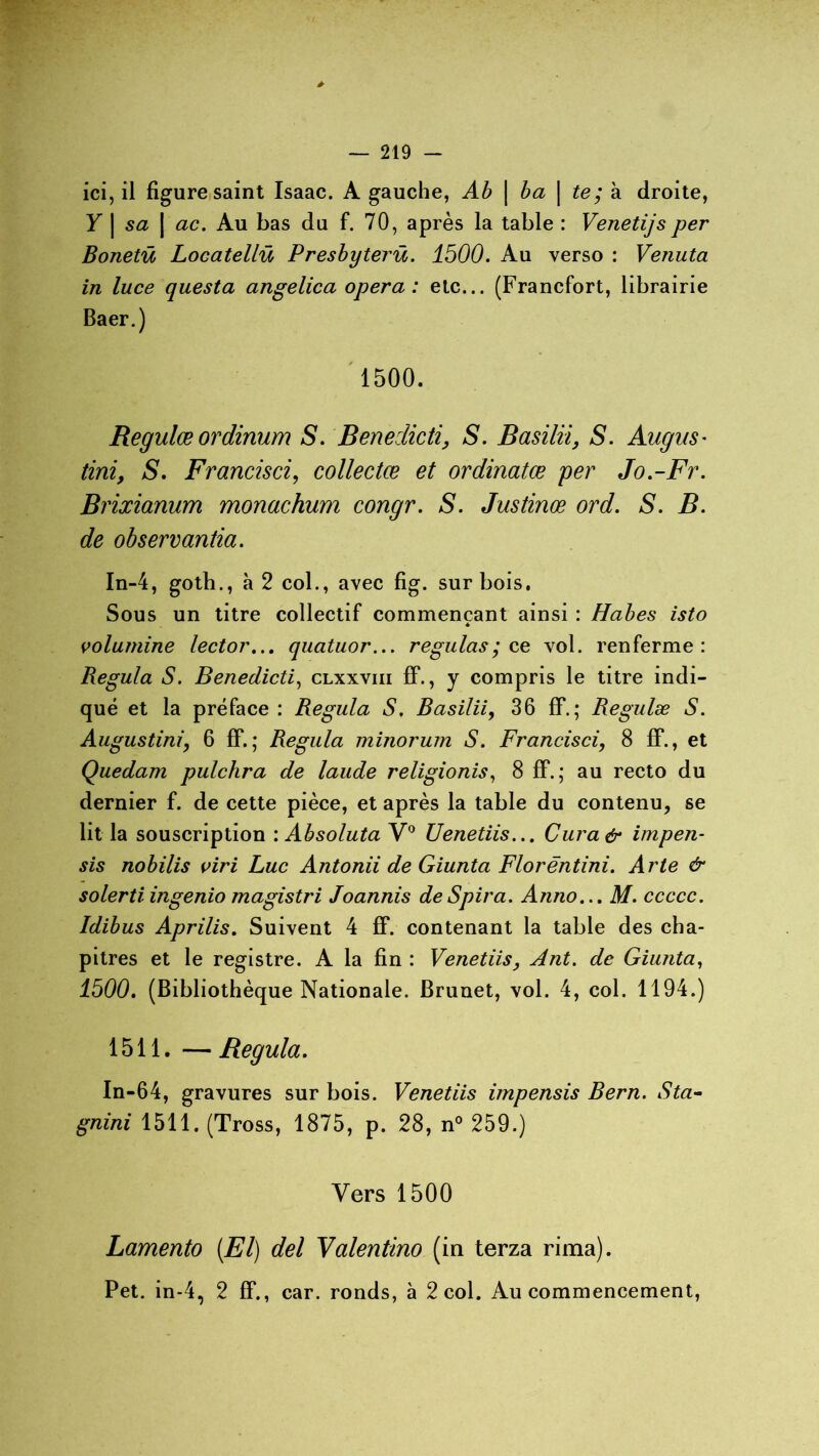 ici, il figure saint Isaac. A gauche, Ab | ba | te; à droite, Y\sa\ ac. Au bas du f. 70, après la table : Venetijs per Bonetü Locatellü Presbyterü. 1500. Au verso : Venuta in luce questa angelica opéra : etc... (Francfort, librairie Baer.) 1500. Regulæ ordinum S. Benedicti, S. Basilii, S. Augus• tint, S. F rancis ci, collectœ et ordinatœ per Jo.-Fr. Brixianum monachum congr. S. Justinœ ord. S. B. de observantia. In-4, goth., à 2 col., avec fig. sur bois. Sous un titre collectif commençant ainsi : Habes isto * volumine lector... quatuor... régulas ; ce vol. renferme: Régula S. Benedicti, clxxviii fF., y compris le titre indi- qué et la préface : Régula S. Basilii, 36 fF.; Regulæ S. Augustini, 6 fF.; Régula minorum S. Francisci, 8 fF., et Quedarn pulchra de laude religionis, 8 fF. ; au recto du dernier f. de cette pièce, et après la table du contenu, se lit la souscription : Absoluta V° Uenetiis... Cura& impen- sis nobilis viri Luc Antonii de Giunta Florëntini. Arte & solerti. ingenio magistri Joannis de Spira. Anno... M. ccccc. Idibus Aprilis. Suivent 4 fF. contenant la table des cha- pitres et le registre. A la fin : Venetiis, Ant. de Giunta, 1500. (Bibliothèque Nationale. Brunet, vol. 4, col. 1194.) 1511. — Régula. In-64, gravures sur bois. Venetiis impensis Bern. Sta- gnini 1511. (Tross, 1875, p. 28, n° 259.) Vers 1500 Lamento (El) del Valentino (in terza rima). Pet. in-4, 2 fF., car. ronds, à 2 col. Au commencement,