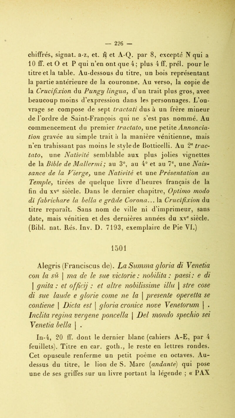 chiffrés, signât, a-z, et. ^ et A-Q. par 8, excepté N qui a 10 ff. et O et P qui n’en ont que 4 ; plus 4 ff. prél. pour le titre et la table. Au-dessous du titre, un bois représentant la partie antérieure de la couronne. Au verso, la copie de la Crucifixion du Pungy lingua, d’un trait plus gros, avec beaucoup moins d’expression dans les personnages. L’ou- vrage se compose de sept tractati dus h un frère mineur de l’ordre de Saint-François qui ne s’est pas nommé. Au commencement du premier tractato, une petite Annoncia- tion gravée au simple trait à la manière vénitienne, mais n’en trahissant pas moins le style de Botticelli. Au 2e tvac- tato, une Nativité semblable aux plus jolies vignettes de la Bible de Mallermi; au 3°, au 4° et au 7e, une Nais- sance de la Vierge, une Nativité et une Présentation au Temple, tirées de quelque livre d’heures français de la fin du xve siècle. Dans le dernier chapitre, Optinio modo di fabrichare la bella e grade Corona... la Crucifixion du titre reparaît. Sans nom de ville ni d’imprimeur, sans date, mais vénitien et des dernières années du xve siècle. (Bibl. nat. Rés. Inv. D. 7193, exemplaire de Pie VI.) 1501 Alegris (Franciscus de). LaSumma gloria di Venetia con la sü | ma de le sue victorie : nobilita : paesi : e di | gnita : et officij : et altre nobilissime illu | stre cose di sue laude e glorie corne ne la | présente operetta se contiene | Dicta est | gloria cronice nove Venetorum | . Inclita regina vergene poncella | Del mondo spechio sei Yenetia bella | . In-4, 20 ff. dont le dernier blanc (cahiers A-E, par 4 feuillets). Titre en car. goth., le reste en lettres rondes. Cet opuscule renferme un petit poème en octaves. Au- dessus du titre, le lion de S. Marc (andante) qui pose une de ses griffes sur un livre portant la légende ; « PAX