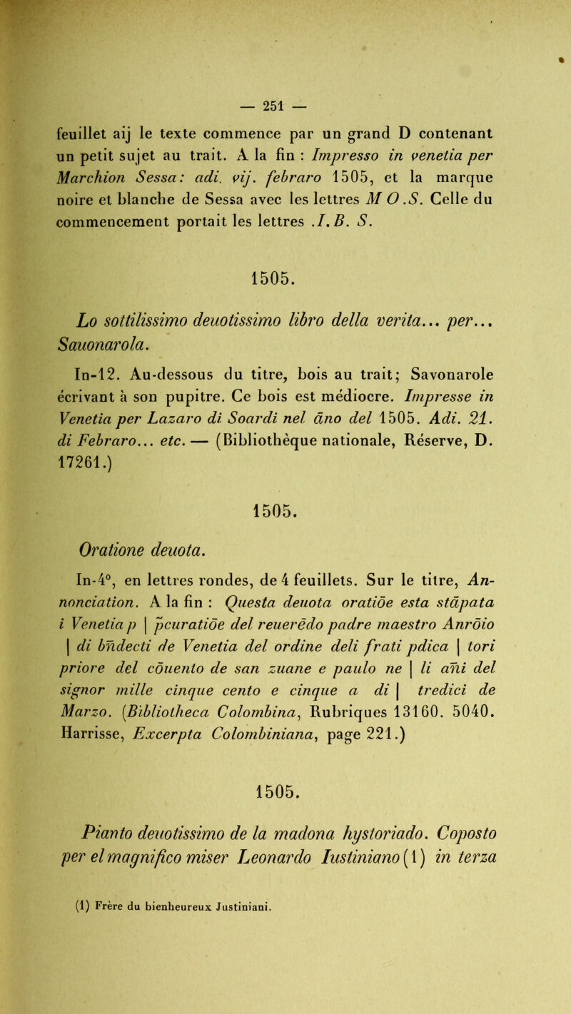 feuillet aij le texte commence par un grand D contenant un petit sujet au trait. A la fin : Impresso in venetia per Marchion Sessa: adi. vij. febraro 1505, et la marque noire et blanche de Sessa avec les lettres M O .S. Celle du commencement portait les lettres .1. B. S. 1505. Lo sottilissimo deuotissimo libro délia verita... per... Sauonarola. In-12. Au-dessous du titre, bois au trait; Savonarole écrivant à son pupitre. Ce bois est médiocre. Impresse in Venetia per Lazaro di Soardi nel âno del 1505. Adi. 21. di Febraro... etc.— (Bibliothèque nationale, Réserve, D. 17261.) 1505. Oratione deuota. In-4°, en lettres rondes, de 4 feuillets. Sur le titre, An- nonciation. A la fin : Questa deuota oratiôe esta stâpata i Venetia p | pcuratiôe del reuerëdo padre maestro Anrôio | di bndecti de Venetia del ordine deli frati pdica | tori priore del côuento de san zuane e paulo ne \ li ani del signor mille cinque cento e cinque a di | tredici de Marzo. (.Bibliolheca Colombina, Rubriques 13160. 5040. Harrisse, Excerpta Colombiniana, page 221.) 1505. Pianto deuotissimo de la madona hystoriado. Coposto per el magnifico miser Leonardo lustiniano ( 1 ) in terza (1) Frère du bienheureux Justiniani.