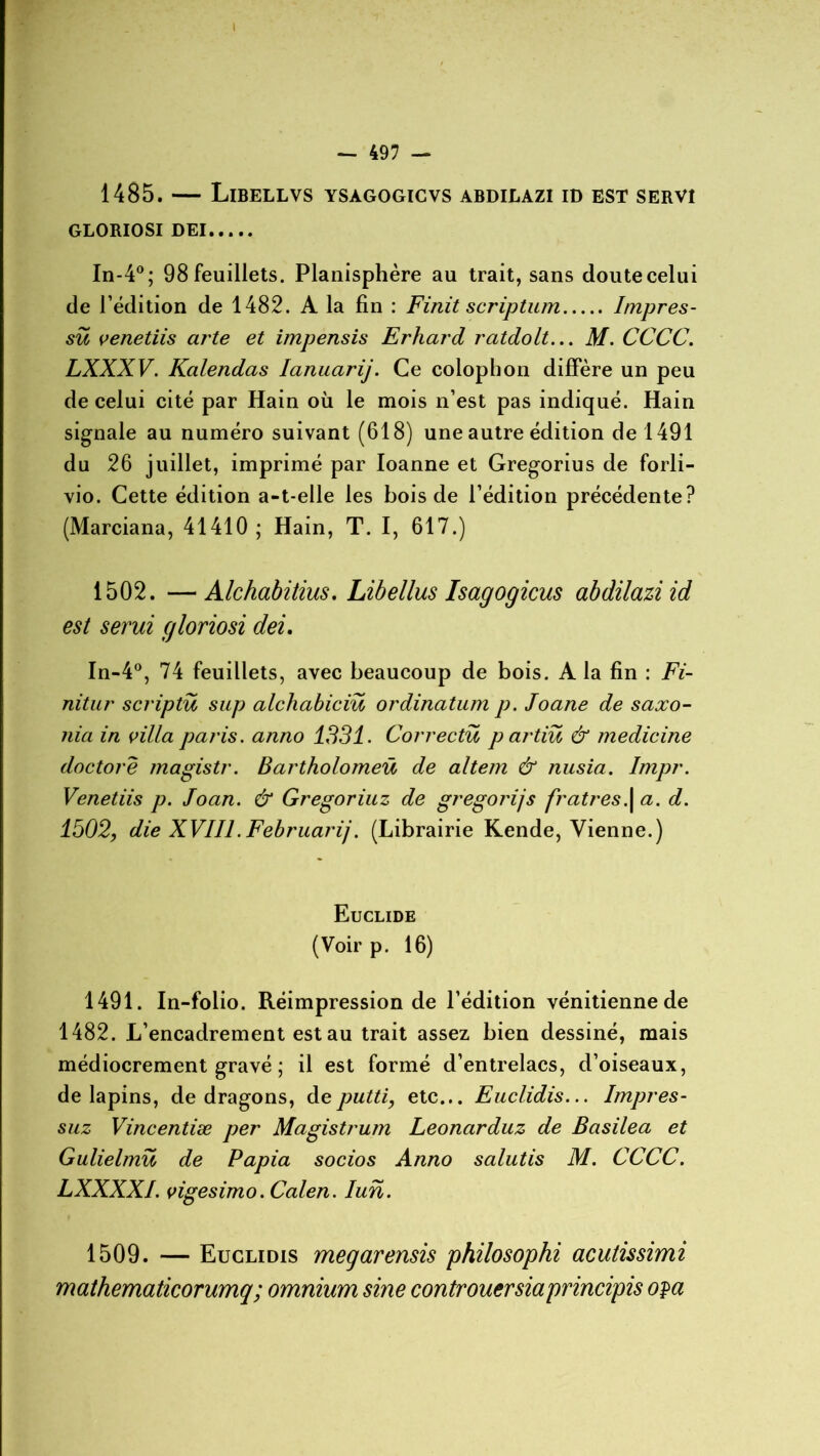1485. — Libellvs ysagogicvs abdilazi id est servi GLORIOSI DEI In-4°; 98 feuillets. Planisphère au trait, sans doutecelui de l’édition de 1482. A la fin : Finit scriptum Itnpres- sü venetiis arte et impensis Erhard ratdolt... M. CCCC. LXXXV. Kalendas Ianuarij. Ce colophon diffère un peu de celui cité par Hain où le mois n’est pas indiqué. Hain signale au numéro suivant (618) une autre édition de 1491 du 26 juillet, imprimé par Ioanne et Gregorius de forli- vio. Cette édition a-t-elle les bois de l’édition précédente? (Marciana, 41410 ; Hain, T. I, 617.) 1502. —Alchabitius. Libellus Isagogicus abdilazi id est serui gloriosi dei. In-4°, 74 feuillets, avec beaucoup de bois. A la fin : Fi- nitur scriptu sup alchabiciü ordinatum p. Joane de saxo- nia in villa paris, anno 1331. Correctu p artiu & medicine doctorê magistr. Bartholomeü de altem & nusia. Impr. Venetiis p. Joan. & Gregoriuz de gregorijs fratres\ a. d. 1502, die XVIIl.Februarij. (Librairie Kende, Vienne.) Euclide (Voir p. 16) 1491. In-folio. Réimpression de l’édition vénitienne de 1482. L’encadrement est au trait assez bien dessiné, mais médiocrement gravé ; il est formé d’entrelacs, d’oiseaux, de lapins, de dragons, de putti, etc... Euclidis... Impres- suz Vincentiæ per Magistrum Leonarduz de Basilea et Gulielmü de Papia socios Anno salutis M. CCCC. LXXXXI. vigesimo. Calen. Iun. 1509. — Euclidis megarensis philosophi acutissimi mathematicorumq; omnium sine controuersiaprincipis opa