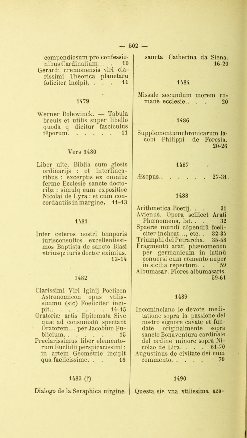compendiosum pro confessio- nibusCardinalium... . 10 Gerardi cremonensis viri cla- rissimi Theorica planetarü féliciter incipit. ... 11 1479 Werner Rolewinck. — Tabula breuis et utilis super libello quodâ q dicitur fasciculus têporum 11 Vers 1480 Liber uite. Biblia cum glosis ordinarijs : et interlinea- ribus : excerptis ex omnibz ferme Ecclesie sancte docto- ribz : simulq cum expositiôe Nicolai de Lyra : et cum con- cordantiis in margine. 11-13 1481 Inter ceteros nostri temporis iurisconsultos excellentissi- mos Baptista de sancto Blasi vtriusqz iuris doctor eximius. 13-14 1482 Clarissimi Viri Iginij Poeticon Astronomicon opus vtilis- simmu (sic) Foeliciter inci- pit 14-15 Oratoriæ artis Epitomata Sive quæ ad consumatû spectant Oratorem... per Jacobum Pu- blicium 15 Preclarissimus liber elemento- rum Euclidii perspicacissimi : in artem Geometrie incipit quâ faelicissime. . . 16 1483 (?) Dialogo de la Seraphica uirgine sancta Catherina da Siena. 16-20 1484 Missale secundum morem ro- mane ecclesie.. . . 20 1486 Supplementumchronicarum Ia- cobi Philippi de Foresta. 20-26 1487 / Æsopus 27-31. 1488 Arithmetica Boetij. . . 31 Avienus. Opéra scilicet Arati Phœnomena, lat. . . 32 Spaeræ mundi côpendiü foeli- citer inchoat..., etc. . 32-34 Triumphi del Petrarcha. 35-58 Fragmenta arati phænomenon per germanicum in latinü conuersi cum cômento nuper in sicilia repertum. . 59 Albumasar. Flores albumasaris. 59-61 1489 Incominciano le devote medi- tatione sopra la passione del nostro signore cavate et fun- date originalmente sopra sancto Bonaventura cardinale del ordine minore sopra Ni- colao de Lira. . . . 61-70 Augustinus de civitate dei cum commento 70 1490 Questa sie vna vtilissima aca-
