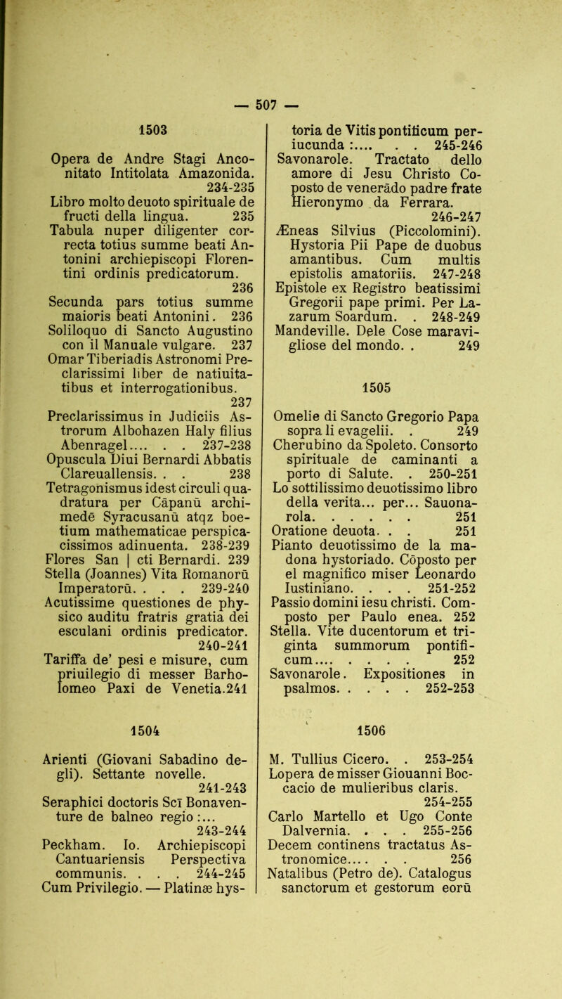 1503 Opéra de André Stagi Anco- nitato Intitolata Amazonida. 234-235 Libro molto deuoto spirituale de fructi délia lingua. 235 Tabula nuper diligenter cor- recta totius summe beati An- tonini archiepiscopi Floren- tini ordinis predicatorum. 236 Secunda pars totius summe maioris beati Antonini. 236 Soliloquo di Sancto Augustino con il Manuale vulgare. 237 Omar Tiberiadis Astronomi Pre- clarissimi liber de natiuita- tibus et interrogationibus. 237 Preclarissimus in Judiciis As- trorum Albohazen Haly filius Abenragel 237-238 Opuscula Diui Bernardi Abbatis Clareuallensis. . . 238 Tetragonismus idest circuli qua- dratura per Câpanü archi- medë Syracusanû atqz boe- tium mathematicae perspica- cissimos adinuenta. 238-239 Flores San | cti Bernardi. 239 Stella (Joannes) Vita Romanorü Imperatorù. . . . 239-240 Acutissime questiones de phy- sico auditu fratris gratia dei esculani ordinis predicator. 240-241 Tariffa de’ pesi e misure, cum priuilegio di messer Barho- lomeo Paxi de Yenetia.241 1504 Arienti (Giovani Sabadino de- gli). Settante novelle. 241-243 Seraphici doctoris Scï Bonaven- ture de balneo regio:... 243-244 Peckham. Io. Archiepiscopi Cantuariensis Perspectiva communis. . . . 244-245 Cum Privilegio. — Platinæ hys- toria de Vitispontiiicum per- iucunda : 245-246 Savonarole. Tractato dello amore di Jesu Christo Co- posto de venerâdo padre frate Hieronymo da Ferrara. 246-247 Æneas Silvius (Piccolomini). Hystoria Pii Pape de duobus amantibus. Cum multis epistolis amatoriis. 247-248 Epistole ex Registro beatissimi Gregorii pape primi. Per La- zarum Soardum. . 248-249 Mandeville. Dele Cose maravi- gliose del mondo. . 249 1505 Omelie di Sancto Gregorio Papa soprali evagelii. . 249 Cherubino daSpoleto. Consorto spirituale de caminanti a porto di Salute. . 250-251 Lo sottilissimo deuotissimo libro délia verita... per... Sauona- rola 251 Oratione deuota. . . 251 Pianto deuotissimo de la ma- dona hystoriado. Côposto per el magnifico miser Leonardo Iustiniano. . . . 251-252 Passio domini iesu christi. Com- posto per Paulo enea. 252 Stella. Vite ducentorum et tri- ginta summorum pontifi- cum 252 Savonarole. Expositiones in psalmos 252-253 1506 M. Tullius Cicero. . 253-254 Lopera de misser Giouanni Boc- cacio de mulieribus Claris. 254-255 Carlo Martello et Ugo Conte Dalvernia. . . . 255-256 Decem continens tractatus As- tronomice 256 Natalibus (Petro de). Catalogus sanctorum et gestorum eorü