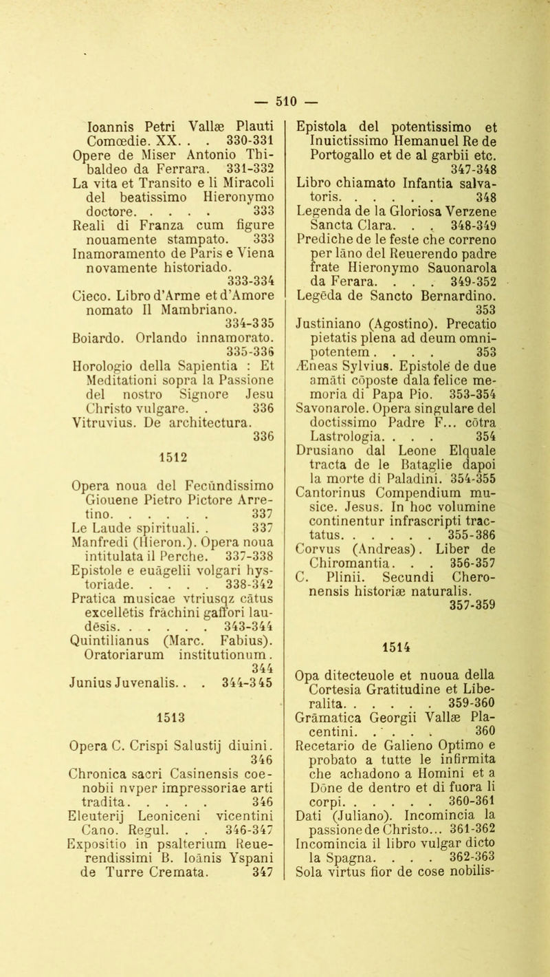 Ioannis Pétri Vallæ Plauti Comœdie. XX. . . 330-331 Opéré de Miser Antonio Thi- baldeo da Ferrara. 331-332 La vita et Transito e li Miracoli del beatissimo Hieronymo doctore 333 Reali di Franza cum figure nouamente stampato. 333 Inamorarnento de Paris e Yiena novamente historiado. 333- 334 Cieco. Librod’Arme etd’Amore nomato II Mambriano. 334- 335 Boiardo. Orlando innamorato. 335- 336 Horologio délia Sapientia : Et Meditationi sopra la Passione del nostro Signore Jesu Christo vulgare. . 336 Vitruvius. De architectura. 336 1512 Opéra noua del Feciindissimo Giouene Pietro Pictore Arre- tino 337 Le Laude spirituali. . 337 Manfredi (llieron.). Opéra noua intitulata il Perche. 337-338 Epistole e euâgelii volgari hys- toriade 338-342 Pratica musicae vtriusqz câtus excellétis frâchini gaffori lau- dësis 343-344 Quintilianus (Marc. Fabius). Oratoriarum institutionum. 344 Junius Juvenalis.. . 344-345 1513 Opéra C. Crispi Salustij diuini. 346 Chronica sacri Casinensis coe- nobii nvper irapressoriae arti tradita 346 Eleuterij Leoniceni vicentini Cano. Regul. . . 346-347 Expositio in psalterium Reue- rendissimi B. Ioânis Yspani de Turre Cremata. 347 Epistola del potentissimo et Inuictissimo Hemanuel Re de Portogallo et de al garbii etc. 347-348 Libro chiamato Infantia salva- toris 348 Legenda de la Gloriosa Verzene Sancta Clara. . . 348-349 Prediche de le feste che correno per lâno del Reuerendo padre frate Hieronymo Sauonarola da Ferara. . . . 349-352 Legëda de Sancto Bernardino. 353 Justiniano (Agostino). Precatio pietatis plena ad deum omni- potentem.... 353 Æneas Sylvius. Epistolé de due amâti cûposte dalafelice me- moria di Papa Pio. 353-354 Savonarole. Opéra singulare del doctissimo Padre F... côtra Lastrologia. . . . 354 Drusiano dal Leone Elquale tracta de le Bataglie dapoi la morte di Paladini. 354-355 Cantorinus Compendium mu- sice. Jésus. In hoc volumine continentur infrascripti trac- tatus 355-386 Corvus (Andréas). Liber de Chiromantia. . . 356-357 C. Plinii. Secundi Chero- nensis historiæ naturalis. 357-359 1514 Opa ditecteuole et nuoua délia Cortesia Gratitudine et Libe- ralita 359-360 Grâmatica Georgii Vallæ Pla- centini. . ' . . . 360 Recetario de Galieno Optimo e probato a tutte le infirmita che achadono a Homini et a Dûne de dentro et di fuora li corpi 360-361 Dati (Juliano). Incomincia la passione de Christo... 361-362 Incomincia il libro vulgar dicto la Spagna. . . . 362-363 Sola virtus fîor de cose nobilis-