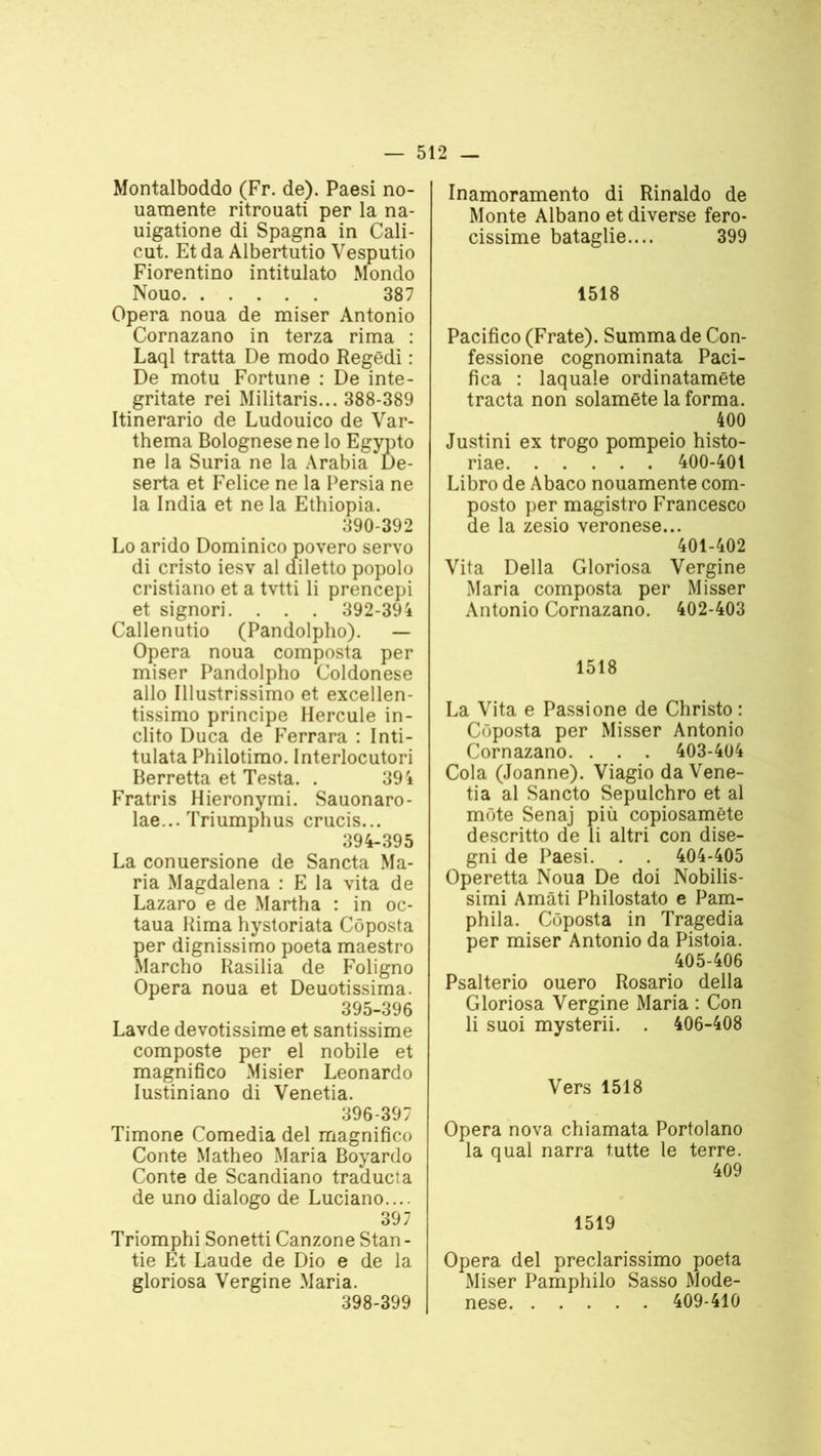 Montalboddo (Fr. de). Paesi no- uamente ritrouati per la na- uigatione di Spagna in Cali- cut. Et da Albertutio Yesputio Fiorentino intitulato Mondo Nouo 387 Opéra noua de miser Antonio Cornazano in terza rima : Laql tratta De modo Regëdi : De motu Fortune : De inte- gritate rei Militaris... 388-389 Itinerario de Ludouico de Var- thema Bolognese ne lo Egypto ne la Suria ne la Arabia Dé- serta et Felice ne la Persia ne la India et ne la Ethiopia. 390-392 Lo arido Dominico povero servo di cristo iesv al diletto popolo cristiano et a tvtti li prencepi et signori. . . . 392-394 Callenutio (Pandolpho). — Opéra noua composta per miser Pandolpho Coldonese allô Illustrissimo et excellen- tissimo principe Hercule in- clito Duca de Ferrara : Inti- tulata Philotimo. Interlocutori Berretta et Testa. . 394 Fratris Hieronymi. Sauonaro- lae... Triumphus crucis... 394- 395 La conuersione de Sancta Ma- ria Magdalena : E la vita de Lazaro e de Martha : in oc- taua Rima hystoriata Côposta per dignissimo poeta maestro Marcho Rasilia de Foligno Opéra noua et Deuotissima. 395- 396 Lavde devotissime et santissime composte per el nobile et magnifico Misier Leonardo Iustiniano di Venetia. 396- 397 Timone Comedia del magnifico Conte Matheo Maria Boyardo Conte de Scandiano traducta de uno dialogo de Luciano.... 397 Triomphi Sonetti Canzone Stan - tie Et Laude de Dio e de la gloriosa Vergine Maria. 398-399 Inamoramento di Rinaldo de Monte Albano et diverse fero- cissime bataglie.... 399 1518 Pacifico (Frate). Summa de Con- fessione cognominata Paci- fica : laquaïe ordinatamête tracta non solamëte la forma. 400 Justini ex trogo pompeio histo- riae 400-401 Libro de Abaco nouamente com- posto per magistro Francesco de la zesio veronese... 401-402 Vita Délia Gloriosa Vergine Maria composta per Misser Antonio Cornazano. 402-403 1518 La Vita e Passione de Christo : Côposta per Misser Antonio Cornazano. . . . 403-404 Cola (Joanne). Viagio da Vene- tia al Sancto Sepulchro et al môte Senaj più copiosamëte descritto de li altri con dise- gni de Paesi. . . 404-405 Operetta Noua De doi Nobilis- simi Amàti Philostato e Pam- phila. Côposta in Tragedia per miser Antonio da Pistoia. 405-406 Psalterio ouero Rosario délia Gloriosa Vergine Maria : Con li suoi mysterii. . 406-408 Vers 1518 Opéra nova chiamata Portolano la quai narra tutte le terre. 409 1519 Opéra del preclarissimo poeta Miser Pamphilo Sasso Mode- nese 409-410