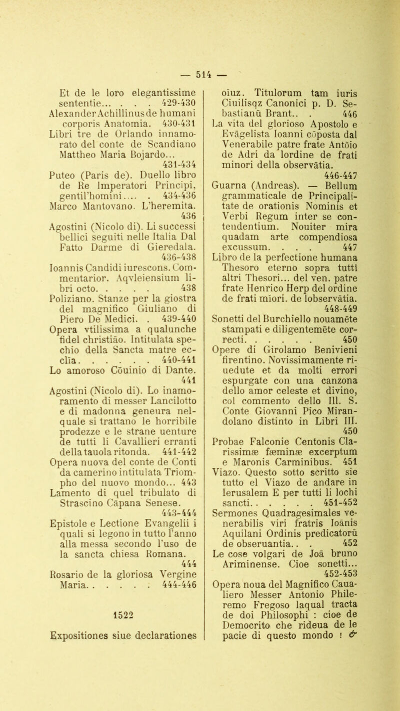 Et de le loro elegantissime sententie 429-430 Alexander Achillinusde humani corporis Anatomia. 430-431 Libri tre de Orlando innamo- rato del conte de Scandiano Mattheo Maria Bojardo... 431-434 Puteo (Paris de). Duello libro de Re Imperatori Principi, gentil’homini 434-436 Marco Mantovano. L’heremita. 436 Agostini (Nicolo di). Li successi bellici seguiti nelle Italia Dal Fatto Darme di Gieredala. 436-438 Ioannis Candidi iurescons. Com- mentarior. Aqvleiensium li- bri octo 438 Poliziano. Stanze per la giostra del magnifico Giuliano di Piero De Medici. . 439-440 Opéra vtilissima a qualunche fidel christiâo. Intitulata spe- chio délia Sancta matre ec- clla 440-441 Lo amoroso Côuinio di Dante. 441 Agostini (Nicolo di). Lo inamo- ramento di messer Lancilotto e di madonna geneura nel- quale si trattano le horribile prodezze e le strane uenture de tutti li Cavallieri erranti délia tauola ritonda. 441-442 Opéra nuova del conte de Conti da camerino intitulata Triom- pho del nuovo mondo... 443 Lamento di quel tribulato di Strascino Câpana Senese. 443-444 Epistole e Lectione Evangelii i quali si legono in tutto l’anno alla messa secondo l’uso de la sancta chiesa Romana. 444 Rosario de la gloriosa Vergine Maria 444-446 1522 Expositiones siue declarationes oluz. Titulorum tam iuris Ciuilisqz Canonici p. D. Se- bastianü Brant.. . 446 La vita del glorioso Apostolo e Evâgelista Ioanni côposta dal Venerabile pâtre frate Antôio de Adri da lordine de frati minori délia observàtia. 446-447 Guarna (Andréas). — Bellum grammaticale de Principali- tate de orationis Nominis et Verbi Regum inter se con- tendentium. Nouiter mira quadam arte compendiosa excussum. . . . 447 Libro de la perfectione humana Thesoro eterno sopra tutti altri Thesori... del ven. pâtre frate Henrico Herp del ordine de frati miori. de lobservâtia. 448-449 Sonetti del Burchiello nouamête stampati e diligentemëte cor- recti 450 Opéré di Girolamo Benivieni firentino. Novissimamente ri- uedute et da molti errori espurgate con una canzona dello amor celeste et divino, col commento dello 111. S. Conte Giovanni Pico Miran- dolano distinto in Libri III. 450 Probae Falconie Centonis Cla- rissimæ fæminæ excerptum e Maronis Carminibus. 451 Viazo. Questo sotto scritto sie tutto el Viazo de andare in Ierusalem E per tutti li lochi sancti 451-452 Sermones Quadragesimales ve- nerabilis viri fratris Ioânis Aquilani Ordinis predicatorü de obseruantia.. . 452 Le cose volgari de Joâ bruno Ariminense. Cioe sonetti... 452-453 Opéra noua del Magnifico Caua- liero Messer Antonio Phile- remo Fregoso laquai tracta de doi Philosophi : cioe de Democrito che rideua de le pacie di questo mondo ! &