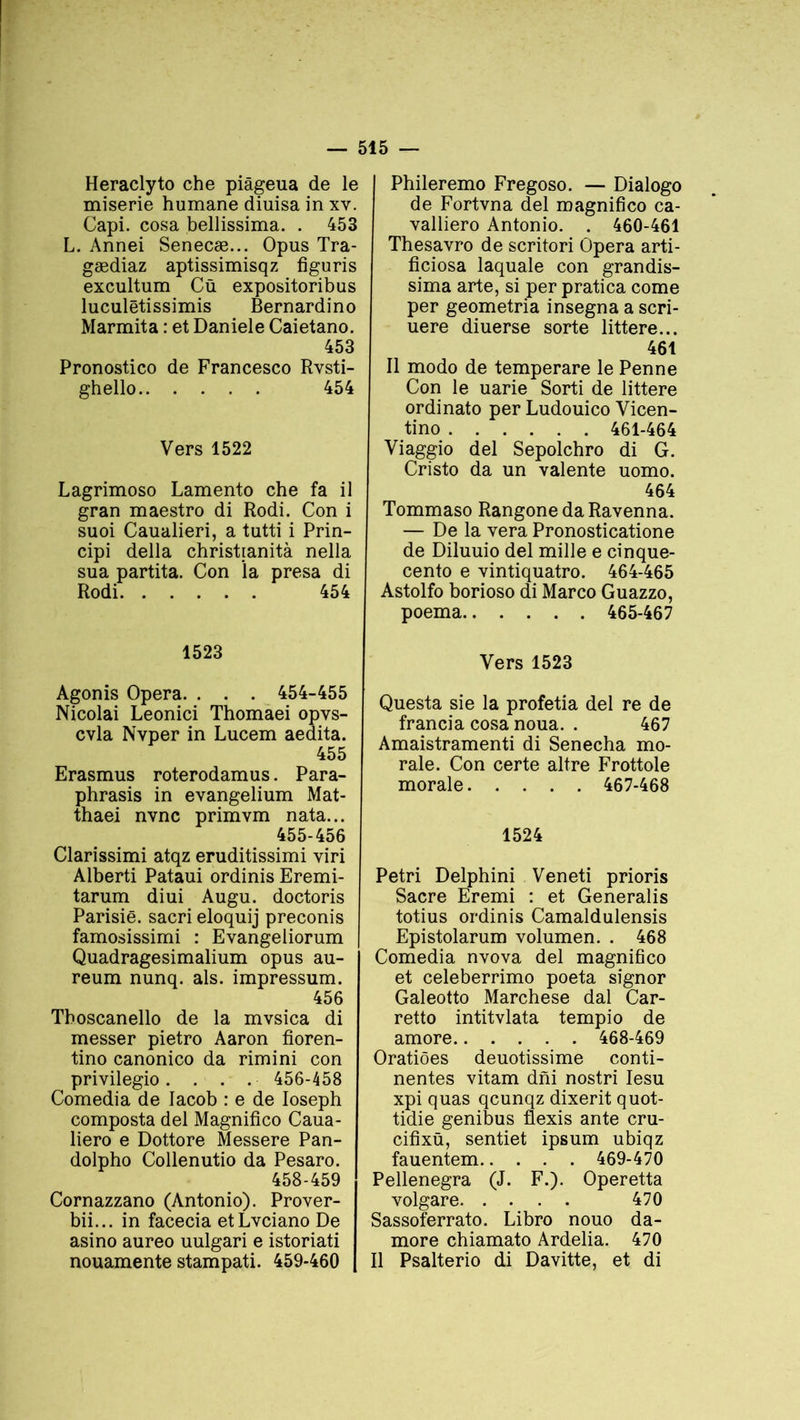 Heraclyto che piâgeua de le miserie humane diuisa in xv. Capi. cosa bellissima. . 453 L. Annei Senecæ... Opus Tra- gædiaz aptissimisqz figuris excultum Cü expositoribus luculëtissimis Bernardino Marmita : et Daniele Caietano. 453 Pronostico de Francesco Rvsti- ghello 454 Vers 1522 Lagrimoso Lamento che fa il gran maestro di Rodi. Con i suoi Caualieri, a tutti i Prin- cipi délia christianità nella sua partita. Con la presa di Rodi 454 1523 Agonis Opéra. . . . 454-455 Nicolai Leonici Thomaei opvs- cvla Nvper in Lucem aedita. 455 Erasmus roterodamus. Para- phrasis in evangelium Mat- thaei nvnc primvm nata... 455-456 Clarissimi atqz eruditissimi viri Alberti Pataui ordinis Eremi- tarum diui Augu. doctoris Parisië. sacri eloquij preconis famosissimi : Evangeliorum Quadragesimalium opus au- reum nunq. als. impressum. 456 Tboscanello de la mvsica di messer pietro Aaron fioren- tino canonico da rimini con privilegio. . . . • 456-458 Comedia de Iacob : e de Ioseph composta del Magnifico Caua- liero e Dottore Messere Pan- dolpho Collenutio da Pesaro. 458-459 Cornazzano (Antonio). Prover- bii... in facecia etLvciano De asino aureo uulgari e istoriati nouamente stampati. 459-460 Phileremo Fregoso. — Dialogo de Fortvna del magnifico ca- valliero Antonio. . 460-461 Thesavro de scritori Opéra arti- ficiosa laquale con grandis- sima arte, si per pratica corne per geometria insegna a scri- uere diuerse sorte littere... 461 Il modo de temperare le Penne Con le uarie Sorti de littere ordinato per Ludouico Vicen- tino 461-464 Viaggio del Sepolchro di G. Cristo da un valente uomo. 464 Tommaso RangonedaRavenna. — De la vera Pronosticatione de Diluuio del mille e cinque- cento e vintiquatro. 464-465 Astolfo borioso di Marco Guazzo, poema 465-467 Vers 1523 Questa sie la profetia del re de francia cosa noua. . 467 Amaistramenti di Senecha mo- rale. Con certe altre Frottole morale 467-468 1524 Pétri Delphini Veneti prioris Sacre Eremi : et Generalis totius ordinis Camaldulensis Epistolarum volumen. . 468 Comedia nvova del magnifico et celeberrimo poeta signor Galeotto Marchese dal Car- retto intitvlata tempio de amore 468-469 Oratiôes deuotissime conti- nentes vitam dni nostri Iesu xpi quas qcunqz dixerit quot- tidie genibus flexis ante cru- cifixü, sentiet ipsum ubiqz fauentem 469-470 Pellenegra (J. F.). Operetta volgare 470 Sassoferrato. Libro nouo da- more chiamato Ardelia. 470 Il Psalterio di Davitte, et di
