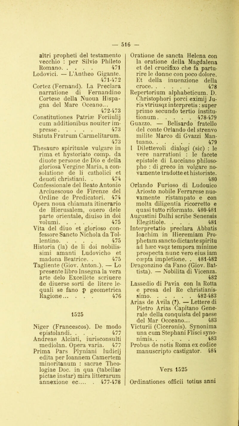 altri propheti del testamento vecchio : per Silvio Phileto Homano 471 Lodovici. — L’Àntheo Gigante. 471- 472 Cortez (Fernand). La Preclara narratione di Fernandino Cortese délia Nuoua Hispa- gna del Mare Oceano... 472- 473 Constitutiones Patriæ Foriiulij cum additionibus nouiter im- presse 473 Statuta Fratrum Carmelitarum. 473 Thesauro spirituale vulgare in rima et hystoriato comp. da diuote persone de Dio e délia gloriosa Vergine Maria, a con- solatione de li catholici et deuoti christiani. . 474 Confessionale del Beato Antonio Arciuescouo de Firenze del Ordine de Predicatori. 474 Opéra noua chiamata itinerario de Hierusalem, ouero dele parte orientale, diuiso in doi volumi 475 Vita del diuo et glorioso con- fessore Sancto Nichola da Tol- lentino 475 Historia (la) de li doi nobilis- simi amanti Ludovicho et madona Béatrice. . 475 Tagliente (Giov. Anton.). — Lo présente libro Insegna la vera arte delo Excellëte scriuere de diuerse sorti de litere le- quali se fano p geometrica Ragione 476 1525 Niger (Francescos). De modo epistolandi. . . . 477 Andreae Alciati, iurisconsulti mediolan. Opéra varia. 477 Prima Pars Plyniani Iudicij édita per Ioannem Camertem minoritanum : sacrae Theo- logiae Doc. in qua (tabellae pictae instar) mira litterarum annexione ec 477-478 Oratione de sancta Helena con la oratione délia Magdalena et del crucifixo che fa partu- rire le donne con poco dolore. Et délia inuenzione délia croce 478 Repertorium alphabeticum. D. Christophori porci eximij Ju- ris vtriusqz interpretis : super primo secundo tertio institu- tionum 478-479 Guazzo. — Belisardo fratello del conte Orlando del strenvo milite Marco di Gvazzi Man- tuano 479 1 Dilettevoli dialogi (sic) : le vere narrationi : le facete epistole di Lucciano philoso- pho : di greco in volgare no- vamente tradotte et historiate. 480 Orlando Furioso di Ludouico Ariosto nobile Ferrarese nuo- vamente ristampato e con molta diligentia ricorretto e quasi tutto riformato. 480-481 Augustini Dalhi scribe Senensis Klegâtiole. . . . 481 Interpretatio preclara Abbatis Ioachim in Ilieremiam Pro- phetam sancto dictante spiritu ad hæc vsqz tempora minime prospecta nunc vero eius iam cœpta impletione. . 481-482 Dragonzino da Fano (Giov. Bat- tista). — Nobilita di Vicenza. 482 Lassedio di Pavia con la Rotta e presa del Re christianis- simo 482-483 Arias de Avila (?). — Lettere di Pietro Arias Capitano Gene- rale délia conquista del paese del Mar Occeano... 483 Victurii (Ciceronis). Synonima una cum Stephani Flisci syno- nimis 483 Probus de notis Roma ex codice manuscripto castigator. 484 Vers 1525 Ordinationes officii totius anni
