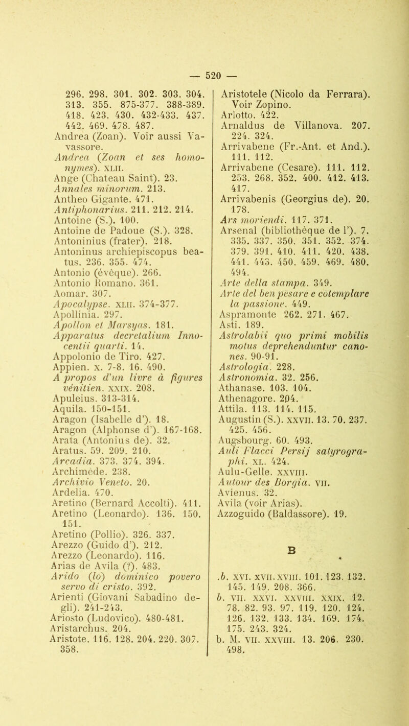 296. 298. 301. 302. 303. 304. 313. 355. 875-377. 388-389. 418. 423. 430. 432-433. 437. 442. 469. 478. 487. Andrea (Zoan). Voir aussi Va- vassore. Andrea {Zoan et ses homo- nymes). XLII. Ange (Chateau Saint). 23. Annales minorum. 213. Antheo Gigante. 471. Antiphonarius. 211. 212. 214. Antoine (S.). 100. Antoine de Padoue (S.). 328. Antoninius (frater). 218. Antoninus archiepiscopus bea- tus. 236. 355. 474. Antonio (évêque). 266. Antonio Komano. 361. Aomar. 307. Apocalypse, xlh. 374-377. Apollinia. 297. Apollon et Marsyas. 181. Apparalus decretalium Inno- centa qaarti. 14. Appolonio de Tiro. 427. Appien. x. 7-8. 16. 490. A propos d'un livre à figures vénitien, xxix. 208. Apuleius. 313-314. Aquila. 150-151. Aragon (Isabelle d’). 18. Aragon (Alphonse d’). 167-168. Arata (Antonius de). 32. Aratus. 59. 209. 210. Arcadia. 373. 374. 394. Archimède. 238. Archivio Veneto. 20. Ardelia. 470. Aretino (Bernard Accolti). 411. Aretino (Leonardo). 136. 150. 151. Aretino (Pollio). 326. 337. Arezzo (Guido d’). 212. Arezzo (Leonardo). 116. Arias de Avila (?). 483. Arido (lo) dominico paver o servo di cristo. 392. Arienti (Giovani Sabadino de- gli). 241-2i3. Ariosto (Ludovico). 480-481. Aristarchus. 204. Aristote. 116. 128. 204. 220. 307. 358. Aristotele (Nicolo da Ferrara). Voir Zopino. Arlotto. 422. Arnaldus de Villanova. 207. 224. 324. Arrivabene (Fr.-Ant. et And.). 111. 112. Arrivabene (Cesare). 111. 112. 253. 268. 352. 400. 412. 413. 417. Arrivabenis (Georgius de). 20. 178. A>\s moriendi. 117. 371. Arsenal (bibliothèque de P). 7. 335. 337. 350. 351. 352. 374. 379. 391. 410. 411. 420. 438. 441. 443. 450. 459. 469. 480. 494. Arte delta stampa. 349. Arte del benpêsare e cotemplare la passione. 449. Aspramonte 262. 271. 467. Asti. 189. Astrolabii quo primi mobilis motus deprehenduntur cano- nes. 90-91. Astrologia. 228. Astronomia. 32. 256. Athanase. 103. 104. Athenagore. 204. Attila. 113. 114. 115. Augustin (S.), xxvii. 13. 70. 237. 425. 456. Augsbourg. 60. 493. Auli Flacci Persij salyrogra- phi. XL. 424. Aulu-Gelle. xxvm. Autour des IJorgia. vu. Avienus. 32. Avila (voir Arias). Azzoguido (Baldassore). 19. B • .b. xvi. XVII.XVIII. 101. 123. 132. 145. 149. 208. 366. b. VII. XXVI. xxvm. XXIX. 12. 78. 82. 93. 97. 119. 120. 124. 126. 132. 133. 134. 169. 174. 175. 243. 324. b. M. vil. XXVIII. 13. 206. 230. 498.
