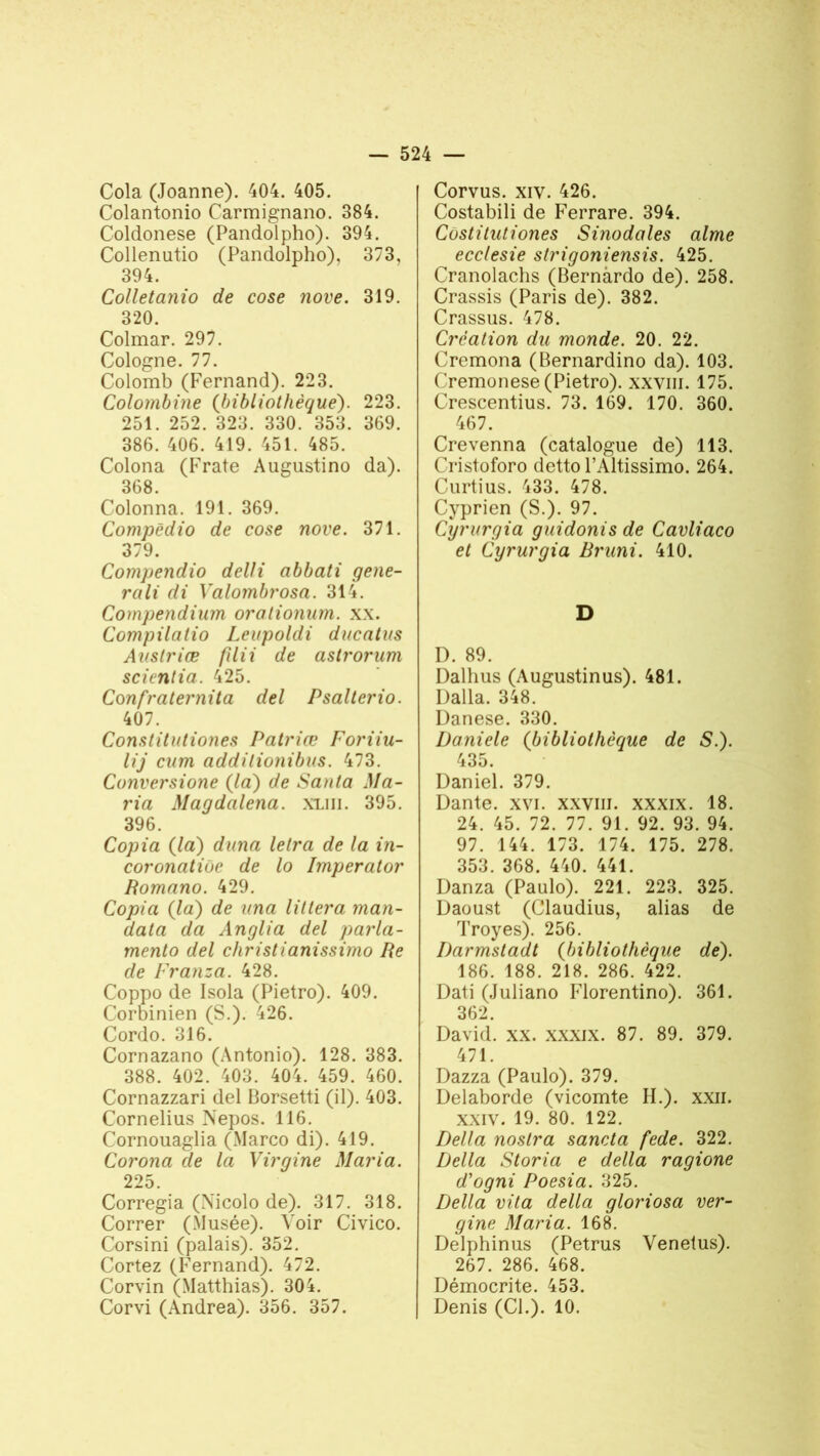 Cola (Joanne). 404. 405. Colantonio Carmignano. 384. Coldonese (Pandolpho). 394. Collenutio (Pandolpho), 373, 394. Colletanio de cose nove. 319. 320. Colmar. 297. Cologne. 77. Colomb (Fernand). 223. Colombine (bibliothèque). 223. 251. 252. 323. 330. 353. 369. 386. 406. 419. 451. 485. Colona (Frate Augustino da). 368. Colonna. 191. 369. Compèdio de cose nove. 371. 379. Compendio delli abbati gene- rali di Valombrosa. 314. Compendium oralionum. xx. Compilatio Leupoldi ducntus Auslriæ filii de astrorum scienlia. 425. Confraternita del Psalterio. 407. Constitutiones Patrice Foriiu- lij cum addilionibus. 473. Conversione (la) de Santa Ma- ria Maqdalena. xliii. 395. 396. Copia (la) duna letra de la in- coronatiùe de lo Imperator Bomano. 429. Copia (la) de una lit 1er a man- data da Anglia del parla- mento del christianissimo Pe de Franza. 428. Coppo de Isola (Pietro). 409. Corbinien (S.). 426. Cordo. 316. Cornazano (Antonio). 128. 383. 388. 402. 403. 404. 459. 460. Cornazzari del Borsetti (il). 403. Cornélius Nepos. 116. Cornouaglia (Marco di). 419. Corona de la Virgine Maria. 225. Corregia (Nicolo de). 317. 318. Correr (Musée). Voir Civico. Corsini (palais). 352. Cortez (Fernand). 472. Corvin (Matthias). 304. Corvi (Andrea). 356. 357. Corvus. xiv. 426. Costabili de Ferrare. 394. Cùstitutiones Sinodales aime ecclesie strigoniensis. 425. Cranolachs (Bernàrdo de). 258. Crassis (Paris de). 382. Crassus. 478. Création du monde. 20. 22. Cremona (Bernardino da). 103. Cremonese (Pietro). xxvm. 175. Crescentius. 73. 169. 170. 360. 467. Crevenna (catalogue de) 113. Cristoforo detto l’Altissimo. 264. Curtius. 433. 478. Cyprien (S.). 97. Cyrurgia guidonis de Cavliaco et Cyrurgia Bruni. 410. D I). 89. Dalhus (Augustinus). 481. Dalla. 348. Danese. 330. Daniele (bibliothèque de S.). 435. Daniel. 379. Dante, xvi. xxvm. xxxix. 18. 24. 45. 72. 77. 91. 92. 93. 94. 97. 144. 173. 174. 175. 278. 353. 368. 440. 441. Danza (Paulo). 221. 223. 325. Daoust (Claudius, alias de Troyes). 256. Darmstadt (bibliothèque de). 186. 188. 218. 286. 422. Dati (Juliano Florentino). 361. 362. David, xx. xxxix. 87. 89. 379. 471. Dazza (Paulo). 379. Delaborde (vicomte IL), xxn. xxiv. 19. 80. 122. Délia noslra sancta fede. 322. Délia Storia e délia ragione d'ogni Poesia. 325. Délia vita délia gloriosa ver- gine Maria. 168. Delphinus (Petrus Venelus). 267. 286. 468. Démocrite. 453. Denis (Cl.). 10.