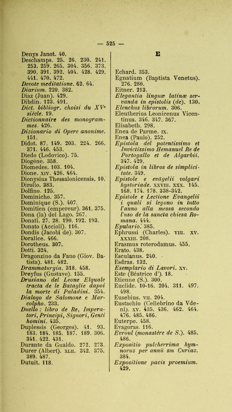 Denys Janot. 40. Deschamps. 25. 26. 230. 241. 253. 259. 265. 304. 356. 373. 390. 391. 392. 404. 428. 429. 441. 470. 472. Devote meditatione. 62. 64. Diarium. 220. 382. Diaz (Juan). 429. Dibdin. 123. 491. Dict. bibliogr. choisi du XVe siècle. 19. Dictionnaire des monogram- mes. 426. Dizionario di Opéré anonime. 151. Didot. 87. 149. 203. 224. 266. 371. 446. 453. Diedo (Lodovico). 75. Diogène. 358. Diomedes. 103. 104. Dione. xiv. 426. 464. Dionysius Thessalonicensis. 10. Dirollo. 383. Dolfino. 125. Dominicho. 357. Dominique (S.). 407. Domitien (empereur). 361. 375. Dona (la) del Lago. 267. Donati. 27. 28. 190. 192. 193. Donato (Accioli). 116. Dondis (Jacobi de). 307. Doralice. 466. Dorotheus. 307. Dotti. 324. Dragonzino da Fano (Giov. Ba- tista). 481. 482. Drammaturgia. 318. 458. Dreyfus (Gustave). 155. Drusiano del Leone Elquale tracta de le Bataglie dapoi la morte di Paladini. 354. Dialogo de Salomone e Mar- colpho. 233. Duello : libro de Re, Impera- tori, Principi, Signori, Genti homini. 435. Duplessis (Georges). 41. 93. 183. 184. 185. 187. 189. 306. 341. 422. 431. Durante da Gualdo. 272. 273. Durer (Albert), xlii. 342. 375. 389. 487. Dutuit. 118. E Echard. 353. Egnatium (Baptista Venetus). 276. 280. Eitner. 213. Elegantia linguæ latinœ ser- vanda in epistolis (de). 130. Elenchus librorum. 306. Eleutherius Leonicenus Vicen- tinus. 346. 347. 367. Elisabeth. 298. Enea de Parme, rx. Enea (Paulo). 252. Epistola del potentissimo et Invictissimo Hemanuel Re de Portoqallo et de Alqarbii. 347. 429. Epistola in libros de simplici- tate. 349. Epistole e evâgelii volgari hystoriade. xxviii. xxx. 145. 168. 174. 178. 338-342. Epistole e Lectione Evangelii i quali si legono in tutto l'anno alla messa secondo Vuso de la sancta chiesa Ro- mana. 444. Epulario. 385. Ephrussi (Charles), vin. xv. xxxiii. 208. Erasmus roterodamus. 455. Erato. 438. Esculanus. 240. Esdras. 132. Esemplario di Lavori. xv. Este (Béatrice d’). 18. Etienne (S.). 300. Euclide. 10-16. 204. 311. 497. 498. Eusebius. vu. 204. Eustachio (Cellebrino da Vde- ni). xv. 435. 436. 462. 464. 476. 485. 486. Euterpe. 458. Evagoras. 116. Evroul (monastère de S.). 485. 486. Expositio pulcherrima hym- noruz per annü sm Curiaz. 384. Expositione pacis proemium. 429.
