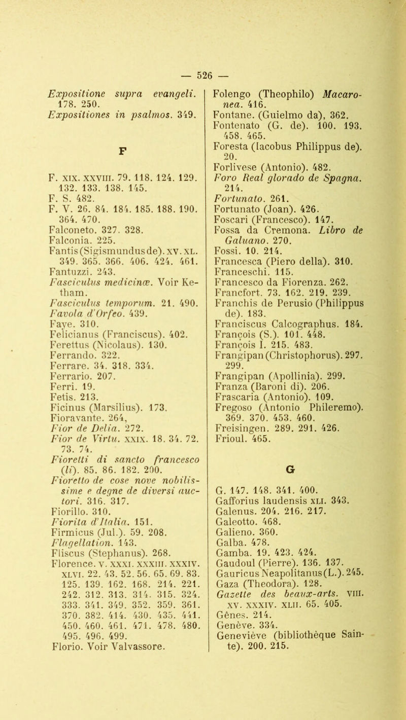 Expositione supra evanqeli. 178. 250. Expositiones in psalmos. 349. F F. xix. xxvm. 79. 118. 124. 129. 132. 133. 138. 145. F. S. 482. F. V. 26. 84. 184. 185. 188. 190. 364. 470. Falconeto. 327. 328. Falconia. 225. Fantis(Sigismundusde). xv. xl. 349. 365. 366. 406. 424. 461. Fantuzzi. 243. Fasciculus medicinæ. Voir Ke- tham. Fasciculus temporum. 21. 490. Favola d’Orfco. 439. Faye. 310. Felicianus (Franciscus). 402. Ferettus (Nicolaus). 130. Ferrando. 322. Ferrare. 34. 318. 334. Ferrario. 207. Ferri. 19. Fetis. 213. Ficinus (Marsilius). 173. Fioravante. 264, Fior de Délia. 272. Fior de Virtu. xxix. 18. 34. 72. 73. 74. Fiorelli di sancto francesco (li). 85. 86. 182. 200. Fioretto de cose nove nobilis- sime e degne de diversi auc- tori. 316.* 317. Fiorillo. 310. Fiorita d'italia. 151. Firmicus (Jul.). 59. 208. Flagellation. 143. Fliscus (Stephanus). 268. Florence, v. xxxi. xxxm. xxxiv. XLVI. 22. 43. 52. 56. 65. 69. 83. 125. 139. 162. 168. 214. 221. 242. 312. 313. 314. 315. 324. 333. 341. 349. 352. 359. 361. 370. 382. 414. 430. 435. 441. 450. 460. 461. 471. 478. 480. 495. 496. 499. Florio. Voir Valvassore. Folengo (Theophilo) Macaro- nea. 416. Fontane. (Guielmo da), 362. Fontenato (G. de). 100. 193. 458. 465. Foresta (lacobus Philippus de). 20. Forlivese (Antonio). 482. Foro Real glorado de Spagna. 214. Fortunato. 261. Fortunato (Joan). 426. Foscari (Francesco). 147. P’ossa da Cremona. Libro de Galuano. 270. Fossi. 10. 214. Francesca (Piero délia). 310. Franceschi. 115. Francesco da Fiorenza. 262. Francfort. 73. 162. 219. 239. Franchis de Perusio (Philippus de). 183. Franciscus Calcographus. 184. François (S.). 101. 448. François I. 215. 483. Frangipan (Christophorus). 297. 299. Frangipan (Àpollinia). 299. Franza (Baroni di). 206. Frascaria (Antonio). 109. Fregoso (Antonio Phileremo). 369. 370. 453. 460. Freisingen. 289. 291. 426. Frioul. 465. G G. 147. 148. 341. 400. Gafforius laudensis xli. 343. Galenus. 204. 216. 217. Galeotto. 468. Galieno. 360. Galba. 478. Gamba. 19. 423. 424. Gaudoul (Pierre). 136. 137. Gauricus Neapolitanus(L.). 245. Gaza (Theodora). 128. Gazette des beaux-arts. viii. xv. xxxiv. xlii. 65. 405. Gênes. 214. Genève. 334. Geneviève (bibliothèque Sain- te). 200. 215.