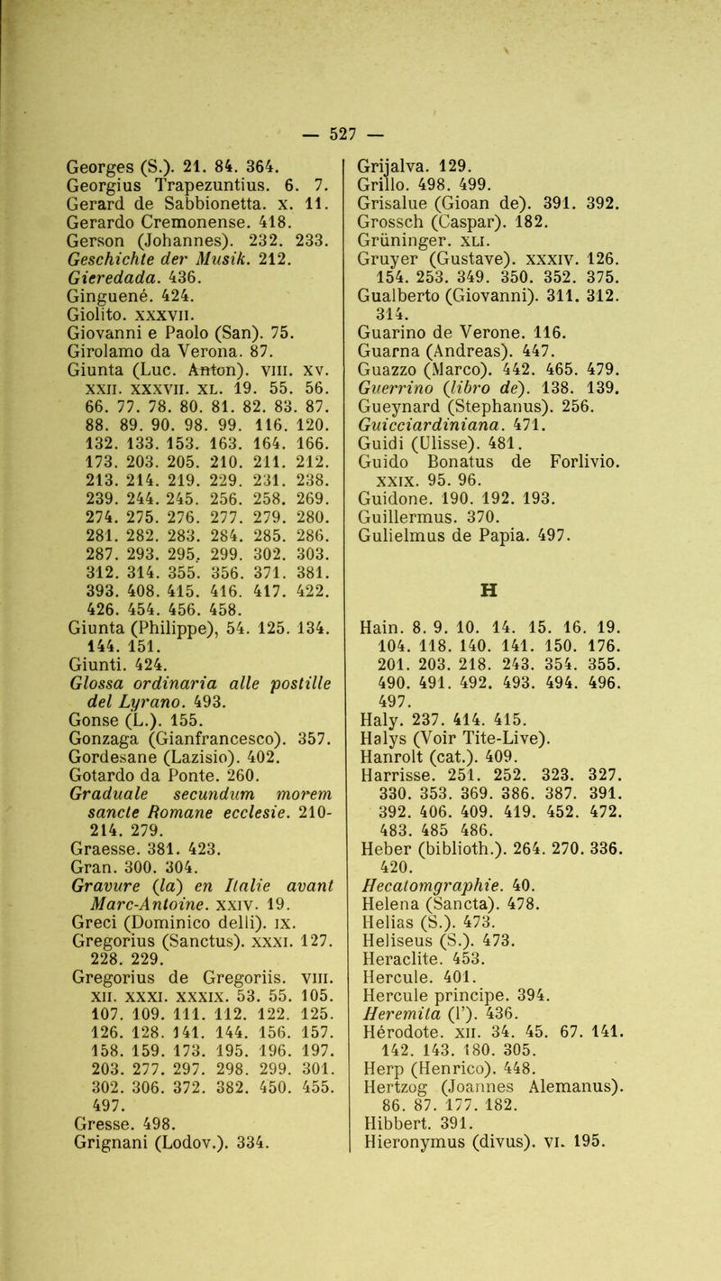 Georges (S.)- 21. 84. 364. Georgius Trapezuntius. 6. 7. Gérard de Sabbionetta. x. 11. Gerardo Cremonense. 418. Gerson (Johannes). 232. 233. Geschichte der Musik. 212. Gieredada. 436. Ginguené. 424. Giolito. xxxvii. Giovanni e Paolo (San). 75. Girolamo da Yerona. 87. Giunta (Luc. Anton), vm. xv. xxii. xxxvii. xl. 19. 55. 56. 66. 77. 78. 80. 81. 82. 83. 87. 88. 89. 90. 98. 99. 116. 120. 132. 133. 153. 163. 164. 166. 173. 203. 205. 210. 211. 212. 213. 214. 219. 229. 231. 238. 239. 244. 245. 256. 258. 269. 274. 275. 276. 277. 279. 280. 281. 282. 283. 284. 285. 286. 287. 293. 295. 299. 302. 303. 312. 314. 355. 356. 371. 381. 393. 408. 415. 416. 417. 422. 426. 454. 456. 458. Giunta (Philippe), 54. 125. 134. 144. 151. Giunti. 424. Glossa ordinaria aile postille del Lyrano. 493. Gonse (L.). 155. Gonzaga (Gianfrancesco). 357. Gordesane (Lazisio). 402. Gotardo da Ponte. 260. Graduale secundum morem sancle Romane ecclesie. 210- 214. 279. Graesse. 381. 423. Gran. 300. 304. Gravure (la) en Italie avant Marc-Antoine, xxiv. 19. Greci (Dominico delli). ix. Gregorius (Sanctus). xxxi. 127. 228. 229. Gregorius de Gregoriis. vm. xn. xxxi. xxxix. 53. 55. 105. 107. 109. 111. 112. 122. 125. 126. 128. 141. 144. 156. 157. 158. 159. 173. 195. 196. 197. 203. 277. 297. 298. 299. 301. 302. 306. 372. 382. 450. 455. 497. Gresse. 498. Grignani (Lodov.). 334. Grijalva. 129. Grillo. 498. 499. Grisalue (Gioan de). 391. 392. Grossch (Caspar). 182. Grüninger. xli. Gruyer (Gustave), xxxiv. 126. 154. 253. 349. 350. 352. 375. Gualberto (Giovanni). 311. 312. 314. Guarino de Verone. 116. Guarna (Andréas). 447. Guazzo (Marco). 442. 465. 479. Guerrino (Jibro de). 138. 139. Gueynard (Stephanus). 256. Guicciardiniana. 471. Guidi (Ulisse). 481. Guido Bonatus de Forlivio. xxix. 95. 96. Guidone. 190. 192. 193. Guillermus. 370. Gulielmus de Papia. 497. H Hain. 8. 9. 10. 14. 15. 16. 19. 104. 118. 140. 141. 150. 176. 201. 203. 218. 243. 354. 355. 490. 491. 492. 493. 494. 496. 497. Haly. 237. 414. 415. Halys (Voir Tite-Live). Hanrolt (cat.). 409. Harrisse. 251. 252. 323. 327. 330. 353. 369. 386. 387. 391. 392. 406. 409. 419. 452. 472. 483. 485 486. Heber (biblioth.). 264. 270. 336. 420. Hecatomgraphie. 40. Helena (Sancta). 478. Helias (S.). 473. Heliseus (S.). 473. Heraclite. 453. Hercule. 401. Hercule principe. 394. Heremita (P). 436. Hérodote, xii. 34. 45. 67. 141. 142. 143. 180. 305. Herp (Henrico). 448. Hertzog (Joannes Alemanus). 86. 87. 177. 182. Hibbert. 391. Hieronymus (divus). vu 195.