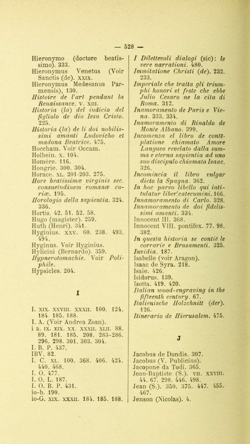 Hieronymo (doctore beatis- simo). 333. Hieronymus Venetus (Voir Sanctis (de), xxix. Hieronymus Medesanus Par- mensis), 130. Histoire de l'art pendant la Renaissance, v. xm. Historia (la) del iudicio del fîqliolo de dio Iesu Cristo. 225. Historia (la) de li doi nobilis- simi amanti Ludovicho et madona Béatrice. 475. Floccham. Voir Ûccam. Holbein. x. 104. Homère. 116. Hongrie. 300. 304. Horace. XL. 201-203. 275. Hore beatissimœ virginis sec. consuetudinem romance cu- riœ. 195. Horologio délia sapientia. 324. 336. Hortis. 42. 51. 52. 58. Hugo (magister). 259. Huth (Henri). 341. Hyginius. xxv. 60. 238. 493. 494. Hyginus. Voir Hyginius. Hylicini (Bernardo). 359. Ilypnerotomachie. Voir Poli- phile. Hypsicles. 204. I I. xix. xxviii. xxxil. 100. 124. 184. 185. 188. I. A. (Voir Andrea Zoan). i a. ix. xix. xx. xxxii. xlii. 88. 89. 181. 185. 208. 283-286. 296. 298. 301. 303. 304. I. B. P. 437. IBV. 82. I. C. XL. 100. 368. 406. 424. 440. 468. I. O. 477. I. O. L. 187. I. O. B. P. 431. io-b. 190. io-G. xix. xxxii. 18i. 185. 188. I Dilettevoli dialogi (sic): le vere narrationi. 480. Immitatione Christi (de). 232. 233. Impériale che traita gli trium- phi honori et feste che ebbe Julio Césaro ne la cita di Roma. 312. Inamoramento de Paris e Vie- na. 333. 334. Inamoramento di Rinaldo de Monte Albano. 399. Incomenza el libro de contë- platione chiamato Amore Langueo revelato dalla sum- ma e elerna sapientia ad uno suo discipulo chiamato lsaac. 326. Incomincia il libro vulgar dicto la Spagna. 362. In hoc parvo libello qui inti- tulatur liber catecumini. 166. Innamoramento di Carlo. 328. Innamoramento de doi fidelis- simi amanti. 334. Innocent III. 368. Innocent VIII. pontifex. 77. 98. 382. In questa historia se contië le corrarie e Brusamenti. 325. Invidia. 187. Isabelle (voir Aragon). lsaac de Syra. 218. Isaïe. 426. Isidorus. 139. Isotta. 419. 420. Italian wood-engraving in the fifteenth century. 67. Italienische Ilolzchnitt (der). 126. Itinerario de Hierusalem. 475. J Jacobus de Dondis. 307. Jacobus (V. Publicius). Jacopone da Todi. 365. Jean-Baptiste (S.), vu. xxviii. 44. 67. 298. 446. 498. Jean (S.). 350. 375. 447. 455. 467. Jenson (Xicolas). 4.