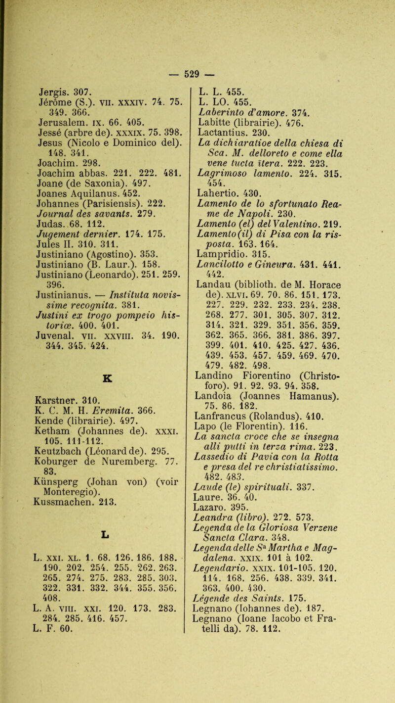 Jergis. 307. Jérôme (S.), vu. xxxiy. 74. 75. 349. 366. Jérusalem, ix. 66. 405. Jessé (arbre de), xxxix. 75. 398. Jésus (Nicolo e Dominico del). 148. 341. Joachim. 298. Joachim abbas. 221. 222. 481. Joane (de Saxonia). 497. Joanes Aquilanus. 452. Johannes (Parisiensis). 222. Journal des savants. 279. Judas. 68. 112. Jugement dernier. 174. 175. Jules II. 310. 311. Justiniano (Agostino). 353. Justiniano (B. Laur.). 158. Justiniano (Leonardo). 251. 259. 396. Justinianus. — Instituta novis- sime recognita. 381. Justini ex trogo pompeio his- toriœ. 400. 401. Juvenal. vu. xxviii. 34. 190. 344. 345. 424. K Karstner. 310. K. C. M. H. Eremita. 366. Rende (librairie). 497. Ketham (Johannes de), xxxi. 105. 111-112. Keutzbach (Léonard de). 295. Koburger de Nuremberg. 77. 83. Künsperg (Johan von) (voir Monteregio). Kussmachen. 213. L L. XXI. XL. 1. 68. 126. 186. 188. 190. 202. 254. 255. 262. 263. 265. 274. 275. 283. 285. 303. 322. 331. 332. 344. 355.356. 408. L. A. viii. xxi. 120. 173. 283. 284. 285. 416. 457. L. F. 60. L. L. 455. L. LO. 455. Laberinto d'amore. 374. Labitte (librairie). 476. Lactantius. 230. La dichiaratioe délia chiesa di Sca. M. delloreto e corne ella vene tucta itéra. 222. 223. Lagrimoso lamento. 224. 315. 454. Lahertio. 430. Lamento de lo sfortunato Rea- me de Napoli. 230. Lamento (el) delValentino. 219. Lamento (il) di Pisa con la ris- posta. 163. 164. Lampridio. 315. Lancilotto e Gineura. 431. 441. 442. Landau (biblioth. de M. Horace de), xlvi. 69. 70. 86. 151. 173. 227. 229. 232. 233. 234. 238. 268. 277. 301. 305. 307. 312. 314. 321. 329. 351. 356. 359. 362. 365. 366. 381. 386. 397. 399. 401. 410. 425. 427. 436. 439. 453. 457. 459. 469. 470. 479. 482. 498. Landino Fiorentino (Christo- foro). 91. 92. 93. 94. 358. Landoia (Joannes Hamanus). 75. 86. 182. Lanfrancus (Rolandus). 410. Lapo (le Florentin). 116. La sancta croce che se insegna alli putti in terza rima. 223. Lassedio di Pavia con la Rotta e presa del re christiatissimo. 482. 483. Laude (le) spirituali. 337. Laure. 36. 40. Lazaro. 395. Leandra (libro). 272. 573. Legenda de la Gloriosa Verzene Sancta Clara. 348. Legenda delle Sa Martha e Mag- dalena. xxix. 101 à 102. Legendario. xxix. 101-105. 120. 114. 168. 256. 438. 339. 341. 363. 400. 430. légende des Saints. 175. Legnano (Iohannes de). 187. Legnano (Ioane Iacobo et Fra- telli da). 78. 112.