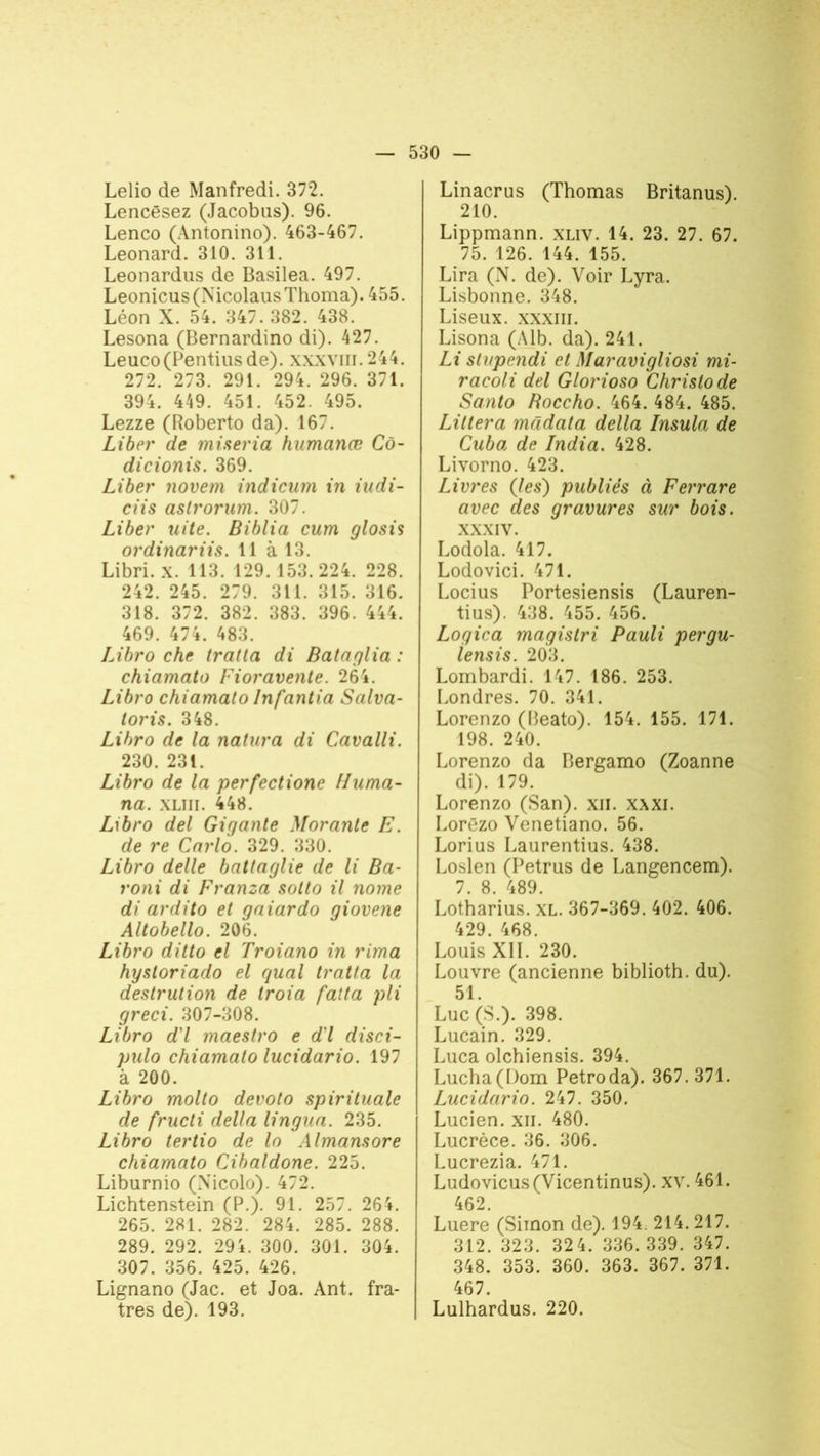 Lelio de Manfredi. 372. Lencêsez (Jacobus). 96. Lenco (Antonino). 463-467. Leonard. 310. 311. Leonardus de Basilea. 497. Leonicus(NicolausThoma). 455. Léon X. 54. 347. 382. 438. Lesona (Bernardino di). 427. Leuco(Pentiusde). xxxvm.244. 272. 273. 291. 294. 296. 371. 394. 449. 451. 452. 495. Lezze (Roberto da). 167. Liber de mineria humanœ Cô- dicionis. 369. Liber novem indicum in iudi- ciis astrorum. 307. Liber uite. Biblia cum glosis ordinariis. 11 à 13. Libri. x. 113. 129. 153.224. 228. 242. 245. 279. 311. 315. 316. 318. 372. 382. 383. 396. 444. 469. 474. 483. Libro che traita di Bataglia : chiamato Fioravente. 264. Libro chiamato Infantia Salva- loris. 348. Libro de la natura di Cavalli. 230. 231. Libro de la perfectione Huma- na. XLIII. 448. Libro del Gigante Morante E. de re Carlo. 329. 330. Libro delle battaglie de li Ba- roni di Franza sotto il nome di ardito et gaiardo giovene Altobello. 206. Libro ditto el Troiano in rima hysloriado el quai tratta la destrution de troia fatta pli greci. 307-308. Libro d'I maestro e d'I disci- pulo chiamato lucidario. 197 à 200. Libro molto devoto spirituale de frucli délia lingua. 235. Libro tertio de lo Almansore chiamato Cibaldone. 225. Liburnio (Xicolo). 472. Lichtenstein (P.). 91. 257. 264. 265. 281. 282. 284. 285. 288. 289. 292. 294. 300. 301. 304. 307. 356. 425. 426. Lignano (Jac. et Joa. Ant. fra- tres de). 193. Linacrus (Thomas Britanus). 210. Lippmann. xliv. 14. 23. 27. 67. 75. 126. 144. 155. Lira (N. de). Voir Lyra. Lisbonne. 348. Liseux. xxxiii. Lisona (Alb. da). 241. Li sh/pendi et Maravigliosi mi- racoli del Glorioso Christode Santo Boccho. 464. 484. 485. Litlera mâdata délia Insula de Cuba de India. 428. Livorno. 423. Livres (les) publiés à Ferrare avec des gravures sur bois. xxxiv. Lodola. 417. Lodovici. 471. Locius Portesiensis (Lauren- tius). 438. 455. 456. Logica magistri Pauli pergu- lensis. 203. Lombardi. 147. 186. 253. Londres. 70. 341. Lorenzo (Beato). 154. 155. 171. 198. 240. Lorenzo da Bergamo (Zoanne di). 179. Lorenzo (San), xn. xxxi. Lorëzo Venetiano. 56. Lorius Laurentius. 438. Loslen (Petrus de Langencem). 7. 8. 489. Lotharius. XL. 367-369. 402. 406. 429. 468. Louis XII. 230. Louvre (ancienne biblioth. du). 51. Luc (S.). 398. Lucain. 329. Luca olchiensis. 394. Lucha(I)om Petroda). 367. 371. Lucidario. 247. 350. Lucien, xn. 480. Lucrèce. 36. 306. Lucrezia. 471. Ludovicus(Vicentinus). xv. 461. 462. Luere (Simon de). 194. 214.217. 312. 323. 32 4. 336. 339. 347. 348. 353. 360. 363. 367. 371. 467. Lulhardus. 220.