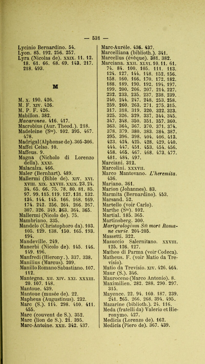Lycinio Bernardino. 54. Lyon. 85. 192. 256. 257. Lyra (Nicolas de), xxix. 11. 12. 18. 61. 66. 68. 69. 143. 217. 218. 493. M M. x. 190. 426. M. F. xiv. 426. M. P. F. 426. Mabillon. 382. Macaronea. 416. 417. Macrobius (Aur. Theod.). 218. Madeleine (Ste). 102. 395. 467. 478. Madrigal (Alphonse de). 305-306. Maffei Celso. 10. Maffeus. 9. Magna (Nicholo di Lorenzo délia), xxxi. Malacalza. 466. Maler (Bernhart). 489. Mallermi (Bible de), xiv. xvi. xviii. xix. xxviii. xxix. 23.24. 34. 65. 66. 75. 78. 80. 81. 85. 97. 99.115.119. 127.131. 132. 134. 144. 145. 166. 168. 169. 174. 242. 256. 264. 266. 267. 307. 326. 349. 363. 364. 365. Mallermi (Nicolo de). 75. Mambriano. 335. Mandelo (Christophoro da). 103. 105. 129. 138. 150. 165. 193. 194. Mandeville. 249. Manerbi (Nicolo de). 145. 146. 149. 196. Manfredi (Hierony.). 337. 338. Manilius (Marcus). 209. ManilloRomanoSabastiano. 107. 112. Mantegna. xn. xiv. xxi. xxxiii. 20. 107. 148. Mantoue. 439. Mantoue (musée de). 22. Mapheus (Augustinus). 232. Marc (S.). 114. 298. 410. 411. 455. Marc (couvent de S.). 352. Marc (lion de S.). 21. 395. Marc-Antoine, xxn. 342. 437. Marc-Aurèle. 436. 437. Marcelliana (biblioth.). 341. Marcellus (évêque). 381. 382. Marciana. xxn. xlvi. 10.11. 61. 74. 84. 100. 105. : 111. 113. 124. 127. 144. 148. 152. 156. 158. 160. 166. 170. 172. 182. 188. 189. 190. 192. 194. 197. 199. 200. 206. 207. 214. 227. 232. 233. 235. 237. 238. 239. 240. 244. 247. 248. 253. 258. 259. 260. 263. 271. 275. 315. 317. 318. 319. 320. 322. 323. 325. 326. 329. 337. 344. 345. 347. 348. 350. 351. 357. 360. 363. 364, 367. 370. 371. 374. 378. 379. 380. 383. 384. 387. 395. 396. 398. 404. 406. 413. 423. 424. 425. 428. 429. 440. 444. 447. 451. 453. 454. 456. 458. 465. 467. 468. 473. 477. 481. 484. 497. Marciani. 312. Marcolini. xxxvn. Marco Mantovano. L'heremita. 436. Mariano. 361. Marion (Johannes). 83. Marmita (Bernardino). 453. Marsand. 52. Martello (voir Carlo). Marthe (Ste). 102. Martial. 185. 365. Martinsberg. 300. Martyrologium Sm more Roma- ne curie. 204-205. Massetti. 322. Masuccio Salernitano. xxviii. 125. 126. 127. Matheo di Parma (voir Codeca). Matheus. F. (voir Matio da Tre- visio). Matio da Trevisio. xiv. 426. 464. Maur (S.). 346. Mauroceno (Marco Antonio). 8. Maximilien. 282. 288. 290. 297. 315. Mayence. 22. 94. 160. 187. 239. 241. 265. 266. 268. 394. 495. Mazarine (biblioth.). 24. 116. Meda (fratelli da) Valerio et Hie- ronymo. 427. Medicis (Lorenzo de). 162. Medicis (Piero de). 367. 439.