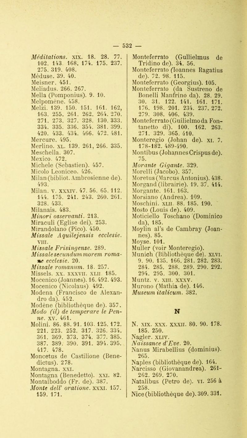 Méditations, xix. 18. 28. 77. 102. 143. 168. 174. 175. 237. 275. 319. 408. Méduse. 39. 40. Meisner. 451. Meliadus. 266. 267. Mella (Pomponius). 9. 10. Melpomène. 458. Melzi. 139. 150. 151. 161. 162, 163. 255. 261. 262. 264. 270. 271. 273. 327. 328. 130. 333. 334. 335. 336. 354. 381. 399. 420. 433. 434. 466. 472. 481. Mercure. 495. Merlino. XL. 139. 261, 266. 335. Meschella. 307. Mexico. 472. Michèle (Sebastien). 457. Micolo Leoniceo. 426. Milan (bibliot. Ambrosienne de). 493. Milan, v. xxxiv. 47. 56. 65. 112. 144. 175. 241. 243. 260. 261. 328. 433. Milanais. 483. Minori osservanti. 213. Miraculi (Eglise dei). 253. Mirandolano (Pico). 450. Missale Aquilejensis ecclesie. VIII. Missale Frisingense. 289. Missalesecundummorem roma- ne ecclesie. 20. Missale romanum. 18. 257. Missels, xx. xxxvii. xlii 185. Mocenico (Joannes). 16.492. 493. Mocenico (Nicolaus) 492. Modena (Francisco de Alexan- dro da). 452. Modène (bibliothèque de). 357. Modo (il) de temperare le Pen- ne. xv. 461. Molini. 86. 88. 91. 103. 125. 172. 221. 223. 252. 317. 326. 334. 361. 369. 373. 374. 377. 385. 387. 389. 390. 391. 394.395. 417. 478. Moncetus de Castilione (Bene- dictus). 278. Montagna. xxi. Montagna (Benedetto). xxi. 82. Montalboddo (Fr. de). 387. Monte delV oratione. xxxi. 157. 159. 171. Monteferrato (Gullielmus de Tridino de). 34. 56. Monteferrato (Ioannes Ragatius de). 72. 98. 115. Monteferrato (Georgius). 105. Monteferrato (da Sustreno de Bonelli Manfrino da). 28. 29. 30. 31. 122. 141. 161. 171. 176. 198. 201. 234. 237. 272. 279. 308. 406. 439. Monteferrato(Guilielmoda Fon- tanetto di). 100. 162. 263. 271. 329. 365. 410. Monteregio (Johan de), xi. 7. 178-182. 489-490. Montibus (Johannes Crispus de). 75. Morante Gigante. 329. Morel Ii (Jacobo). 357. Moretus(Marcus Antonius). 438. Morgand (librairie). 19. 37. 414. Morgante. 161. 163. Morsiano (Andrea). 109. Moschini. xlii. 88. 185. 190. Mosto (Louis de). 409. Moticiello Toschano (Dominico da), 185. Moylin al’s de Cambray (Joan- nes). 85. Moyse. 101. Muller (voir Monteregio). Munich (Bibliothèque de), xlvi. 9. 90. 135. 166. 281. 282. 283. 284. 285. 288. 289. 290. 292. 294. 295. 300. 301. Muntz. v. xiii. xxxv. Murono (Mathia de). 146. Muséum italicum. 382. N N. xix. xxx. xxxn. 80. 90. 178. 185. 250. Nagler. xliv. Naissance d'Eve. 20. Nanus Mirabellius (dominius). 265. Naples (bibliothèque de). 164. Narcisso (Giovanandrea). 261- 262. 269. 270. Natalibus (Petro de), vi. 256 à 258 Nice (bibliothèque de). 309. 331.