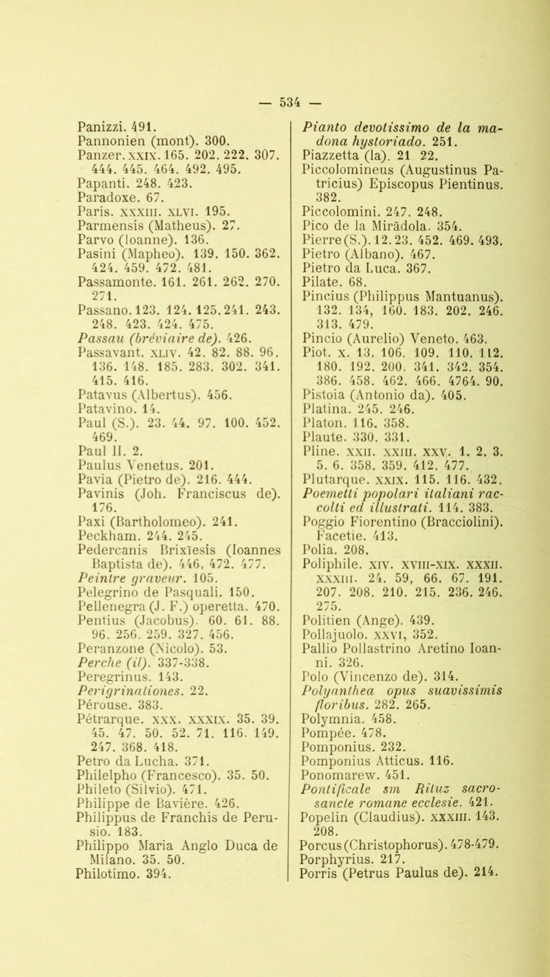 Panizzi. 491. Pannonien (mont). 300. Panzer.xxix. 165. 202. 222. 307. 444. 445. 464. 492. 495. Papanti. 248. 423. Paradoxe. 67. Paris, xxxiii. xlvi. 195. Pannensis (Matheus). 27. Parvo (loanne). 136. Pasini (Mapheo). 139. 150. 362. 424. 459. 472. 481. Passamonte. 161. 261. 262. 270. 271. Passano. 123. 124.125.241. 243. 248. 423. 424. 475. Passau (bréviaire de). 426. Passavant. XLIV. 42. 82. 88. 96. 136. 148. 185. 283. 302. 341. 415. 416. Patavus (Albertus). 456. Patavino. 14. Paul (S.). 23. 44. 97. 100. 452. 469. Paul II. 2. Paulus Yenetus. 201. Pavia (Pietro de). 216. 444. Pavinis (Joli. Franciscus de). 176. Paxi (Bartholomeo). 241. Peckham. 244. 245. Pedercanis Brixïesis (loannes Baptista de). 416. 472. 477. Peintre graveur. 105. Pelegrino de Pasquali. 150. Pellenegra (J. F.) operetta. 470. Pentius (Jacobus). 60. 61. 88. 96. 256. 259. 327. 456. Peranzone (Nicolo). 53. Perche (il). 337-338. Peregrinus. 143. Perigrinaliones. 22. Pérouse. 383. Pétrarque, xxx. xxxix. 35. 39. 45. 47. 50. 52. 71. 116. 149. 247. 368. 418. Petro da Lucha. 371. Philelpho (Francesco). 35. 50. Phileto (Silvio). 471. Philippe de Bavière. 426. Philippus de Franchis de Peru- sio. 183. Philippo Maria Anglo Duca de Milano. 35. 50. Philotimo. 394. Pianto devotissimo de la ma- dona hystoriado. 251. Piazzetta (la). 21 22. Piccolomineus (Augustinus Pa- tricius) Episcopus Pientinus. 382. Piccolomini. 247. 248. Pico de la Miràdola. 354. Pierre (S.). 12.23. 452. 469. 493. Pietro (Albano). 467. Pietro da Luca. 367. Pilate. 68. Pincius (Philippus Mantuanus). 132. 134, 160. 183. 202. 246. 313. 479. Pincio (Aurelio) Veneto. 463. Piot. x. 13. 106. 109. 110. 112. 180. 192. 200. 341. 342. 354. 386. 458. 462. 466. 4764. 90. Pistoia (Antonio da). 405. Platina. 245. 246. Platon. 116. 358. Plaute. 330. 331. Pline, xxn. xxm. xxv. 1. 2. 3. 5. 6. 358. 359. 412. 477. Plutarque, xxix. 115. 116. 432. Poemetti popolari ilaliani rac- colti ed illustrati. 114. 383. Poggio Fdorentino (Bracciolini). Facetie. 413. Polia. 208. Poliphile. xiv. xviii-xix. xxxii. XXXIII. 24. 59, 66. 67. 191. 207. 208. 210. 215. 236. 246. 275. Politien (Ange). 439. Pollajuolo. xxvi, 352. Pallio Pollastrino Aretino Ioan- ni. 326. Polo (Vincenzo de). 314. Polyanlhea opus suavissimis foribus. 282. 265. Polymnia. 458. Pompée. 478. Pomponius. 232. Pomponius Atticus. 116. Ponomarew. 451. Pontificale sm Riluz sacro- sancle romane ecclesie. 421. Popelin (Claudius). xxxm. 143. 208. Porcus(Christophorus). 478-479. Porphyrius. 217. Porris (Petrus Paulus de). 214.