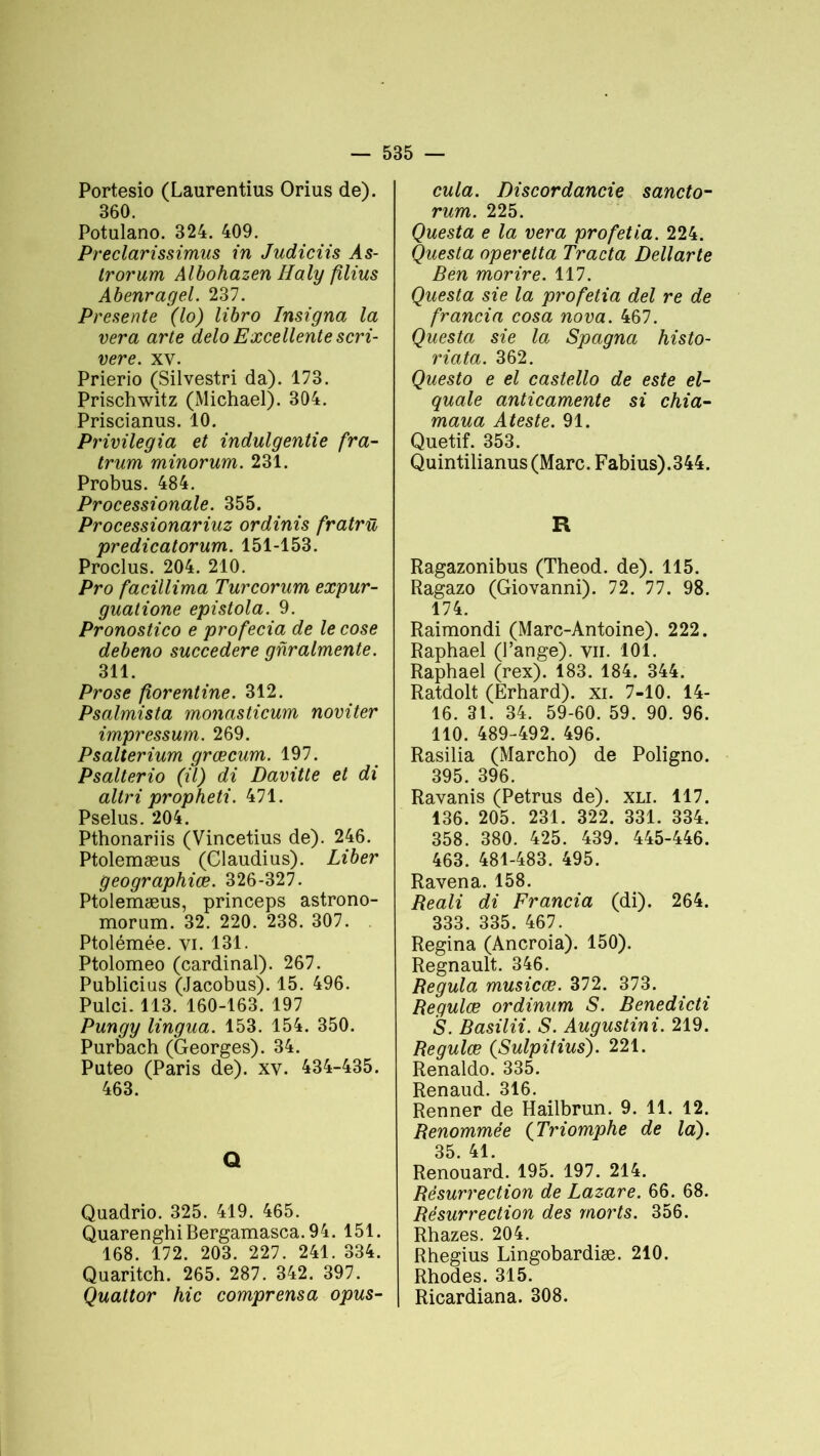 Portesio (Laurentius Orius de). 360. Potulano. 324. 409. Preclarissimus in Judiciis Às- trorum Albohazen Haly filius Abenragel. 237. Présente (lo) libro Insigna la ver a arte delo Excellente scri- vere. xv. Prierio (Silvestri da). 173. Prischwitz (Michael). 304. Priscianus. 10. Privilégia et indulgentie fra- trum minorum. 231. Probus. 484. Processionale. 355. Processionariuz ordinis fratrü predicatorum. 151-153. Proclus. 204. 210. Pro facillima Turcorum expur- guatione epistola. 9. Pronostico e profecia de lecose debeno succedere gnralmente. 311. Prose florentine. 312. Psalmista monasticum noviter impressum. 269. Psalterium grœcum. 197. Psalterio (il) di Davitte et di altri propheti. 471. Pselus. 204. Pthonariis (Vincetius de). 246. Ptolemæus (Claudius). Liber geographiœ. 326-327. Ptolemæus, princeps astrono- morum. 32. 220. 238. 307. . Ptolémée. yi. 131. Ptolomeo (cardinal). 267. Publicius (Jacobus). 15. 496. Pulci. 113. 160-163. 197 Pungy lingua. 153. 154. 350. Purbach (Georges). 34. Puteo (Paris de), xv. 434-435. 463. Q Quadrio. 325. 419. 465. QuarenghiBergamasca.94. 151. 168. 172. 203. 227. 241. 334. Quaritch. 265. 287. 342. 397. Quattor hic comprensa opus- cula. Discordancie sancto- rum. 225. Questa e la vera profetia. 224. Questa operetta Tracta Dellarte Ben morire. 117. Questa sie la profetia del re de francia cosa nova. 467. Questa sie la Spagna histo- riata. 362. Questo e el castello de este el- quale anticamente si chia- maua Ateste. 91. Quetif. 353. Quintilianus (Marc. Fabius).344. R Ragazonibus (Theod. de). 115. Ragazo (Giovanni). 72. 77. 98. 174. Raimondi (Marc-Antoine). 222. Raphaël (l’ange), vu. 101. Raphaël (rex). 183. 184. 344. Ratdolt (Erhard). xi. 7-10. 14- 16. 31. 34. 59-60. 59. 90. 96. 110. 489-492. 496. Rasilia (Marcho) de Poligno. 395. 396. Ravanis (Petrus de), xli. 117. 136. 205. 231. 322. 331. 334. 358. 380. 425. 439. 445-446. 463. 481-483. 495. Ravena. 158. Reali di Francia (di). 264. 333. 335. 467. Regina (Ancroia). 150). Régnault. 346. Régula musicæ. 372. 373. Regulce ordinum S. Benedicti S. Basilii. S. Augustini. 219. Regulœ (Sulpitius). 221. Renaldo. 335. Renaud. 316. Renner de Hailbrun. 9. 11. 12. Renommée (Triomphe de la). 35. 41. Renouard. 195. 197. 214. Résurrection de Lazare. 66. 68. Résurrection des morts. 356. Rhazes. 204. Rhegius Lingobardiæ. 210. Rhodes. 315. Ricardiana. 308.